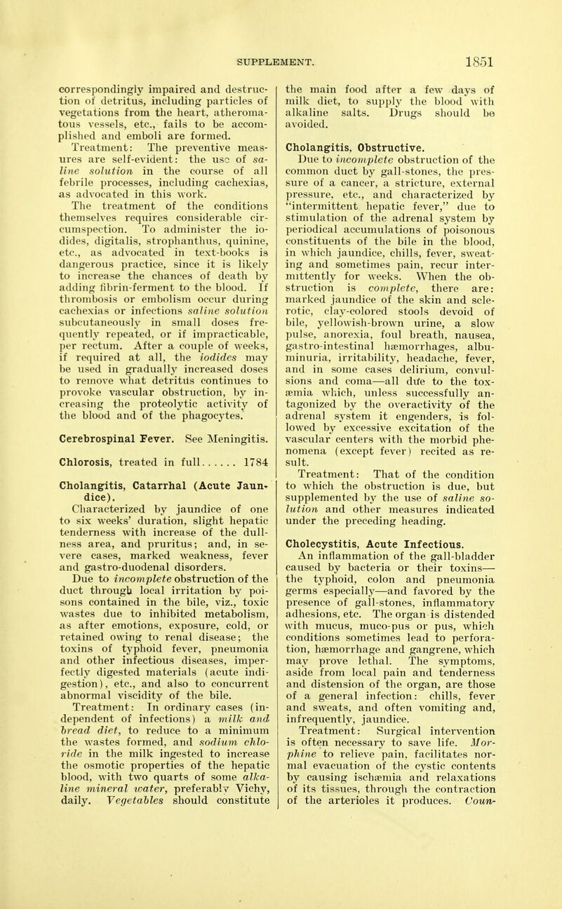correspondingly impaired and destruc- tion of detritus, including particles of vegetations from the heart, atheroma- tous vessels, etc., fails to be accom- plished and emboli are formed. Treatment: The preventive meas- ures are self-evident: the use of sa- line solution in the course of all febrile processes, including cachexias, as advocated in this work. The treatment of the conditions themselves requires considerable cir- cumspection. To administer the io- dides, digitalis, strophanthus, quinine, etc., as advocated in text-books is dangerous practice, since it is likely to increase the chances of death by adding fibrin-ferment to the blood. If thrombosis or embolism occur during cachexias or infections saline solution subcutaneously in small doses fre- quently repeated, or if impracticable, per rectum. After a couple of weeks, if reqviired at all, the iodides may be used in gradually increased doses to remove what detritus continues to provoke vascular obstruction, by in- creasing the proteolytic activity of the blood and of the phagocytes. Cerebrospinal Fever. See Meningitis. Chlorosis, treated in full 1784 Cholangitis, Catarrhal (Acute Jaun» dice). Characterized by jaundice of one to six weeks' duration, slight hepatic tenderness with increase of the dull- ness area, and pruritus; and, in se- vere cases, marked weakness, fever and gastro-duodenal disorders. Due to incomplete obstruction of the duct through local irritation by poi- sons contained in the bile, viz., toxic wastes due to inhibited metabolism, as after emotions, exposure, cold, or retained owing to renal disease; the toxins of typhoid fever, pneumonia and other infectious diseases, imper- fectly digested materials (acute indi- gestion), etc., and also to concurrent abnormal viscidity of the bile. Treatment: In ordinary cases (in- dependent of infections) a milk and bread diet, to redvice to a minimum the wastes formed, and sodium chlo- ride in the milk ingested to increase the osmotic properties of the hepatic blood, with two quarts of some alka- line mineral ivater, preferably/ Vichy, daily. Vegetables should constitute the main food after a few days of milk diet, to supply the blood with alkaline salts. Drugs should be avoided. Cholangitis. Obstructive. Due to incomplete obstruction of the common duct by gall-stones, the pres- sure of a cancer, a stricture, external pressure, etc., and characterized by intermittent hepatic fever, due to stimulation of the adrenal system by periodical accumulations of poisonous constituents of the bile in the blood, in which jaundice, chills, fever, sweat- ing and sometimes pain, recur inter- mittently for weeks. When the ob- struction is complete, there are: marked jaundice of the skin and scle- rotic, clay-colored stools devoid of bile, yellowish-brown urine, a slow pulse, anorexia, foul breath, nausea, gastro-intestinal hsemorrhages, albu- minuria, irritability, headache, fever, and in some cases delirium, convul- sions and coma—all dite to the tox- aemia wliich, unless successfully an- tagonized by the overactivity of the adrenal system it engenders, is fol- lowed by excessive excitation of the vascular centers with the morbid phe- nomena (except fever) recited as re- sult. Treatment: That of the condition to which the obstruction is due, but supplemented by the use of saline so- lution and other measures indicated under the preceding heading. Cholecystitis, Acute Infectious. An inflammation of the gall-bladder caused by bacteria or their toxins— the typhoid, colon and pneumonia germs especially—and favored by the presence of gall-stones, inflammatorv adh esions, etc. The organ is distended with mucus, muco-pus or pus, which conditions sometimes lead to perfora- tion, haemorrhage and gangrene, which may prove lethal. The symptoms, aside from local pain and tenderness and distension of the organ, are those of a general infection: chills, fever and sweats, and often vomiting and, infrequently, jaundice. Treatment: Surgical intervention is often necessary to save life. Mor- phine to relieve pain, facilitates nor- mal evacuation of the cystic contents by causing ischasmia and relaxations of its tissues, through the contraction of the arterioles it produces. (Joun-