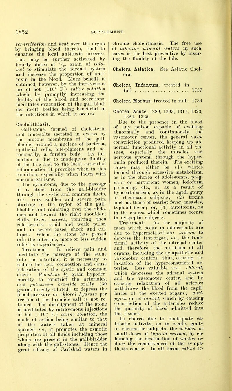 ter-irritation and heat over the organ by bringing blood thereto, tend to enhance the local antitoxic ]n-oces.s; this may be further activated by hourly doses of Vio grain of calo- mel to stimulate the adrenal system and increase the proportion of anti- toxin in the blood. More benefit is obtained, however, by the intravenous use of hot (110° ¥.) saline solution which, by promptly increasing the fluidity of the blood and secretions, facilitates evacuation of the gall-blad- der itself, besides being beneficial in the infections in which it occurs. Cholelithiasis. Gall-stone, formed of cholesterin and lime-salts secreted in excess by the mucous membrane of the gall- bladder around a nucleus of bacteria, epithelial cells, bile-pigment and, oc- casionally, a foreign body. Its for- mation is due to inadequate fluidity of the bile and to the local catarrhal inflammation it provokes when in this condition, especially -when laden with micro-organisms. The symptoms, due to the passage of a stone from the gall-bladder throvigh the cystic and common ducts, are: very sudden and severe pain, starting in the region of the gall- bladder and radiating over the abdo- men and toward the right shoulder; chills, fever, nausea, vomiting, then cold-sweats, rapid and weak pulse, and, in severe cases, shock and col- lapse. When the stone has passed into the intestine, more or less sudden relief is experienced. Treatment: To relieve pain and facilitate the passage of the stone into the intestine, it is necessary to reduce the local congestion and cause relaxation of the cystic and common ducts: Morphine % grain hypoder- mically to constrict the arterioles, and potassium hromidc orally (30 grains largely diluted) to depress the blood-pressure or chloral hydrate per rectum if the bromide salt is not re- tained. The dislodgment of the stone is facilitated by intravenous injections of hot (110° F.) saline solution, the mode of action being similar to that of the waters taken at mineral springs, i.e., it promotes the osmotic properties of all fluids including those which are present in the gall-bladder along with the gall-stones. Hence the great eflScacy of Carlsbad waters in chronic cholelithiasis. The free use of alkaline mineral loaters in such cases is the best preventive by insur^ ing the fluidity of the bile. Cholera Asiatica. See Asiatic Chol- era. Cholera Infantum, treated in full 1737 Cholera Morbus, treated in full. 1734 Chorea, Acute, 1289, 1293, 1317, 1323, 1324, 1325. Due to the presence in the blood of any poison capable of exciting abnormally and continuously the vasomotor center, the general vaso- constriction produced keeping up ab- normal functional activity in all tis- sues, especially the muscles and nervous system, through the hyper- EBmia produced therein. The exciting cause may either be (1) wastes formed through excessive metabolism, as in the chorea of adolescents, preg- nant or parturient women, iodoform poisoning, etc., or as a result of hypocatabolism, as in the aged, gouty or rheumatic subjects; (2) toxins such as those of scarlet fever, measles, typhoid fever; or, (3) autotoxins, as in the chorea which sometimes occurs in dyspeptic subjects. Treatment: As the majority of cases which occur in adolescents are due to hypermetabolism: arsenic to depress the test-organ, i.e., the func- tional activity of the adrenal center and, therefore, the nutrition of all organs, including the sympathetic and vasomotor centers, thus, causing re- laxation of the hyperconstrieted ar- teries. Less valuable are: chloral, which depresses the adrenal system and tiie vasomotor center, and by causing relaxation of all arteries withdraws the blood from the capil- laries of the excited organs; anti- pyrin or acetanilid, which by causing constriction of the arterioles reduce the quantity of blood admitted into the tissues. In chorea due to inadequate ea- tabolic activity, as in senile, gouty or rheumatic subjects, the iodides, or small doses of thyroid extract, by en- hancing the destruction of wastes re- duce the sensitiveness of the sympa- thetic center. In all forms saline sc-