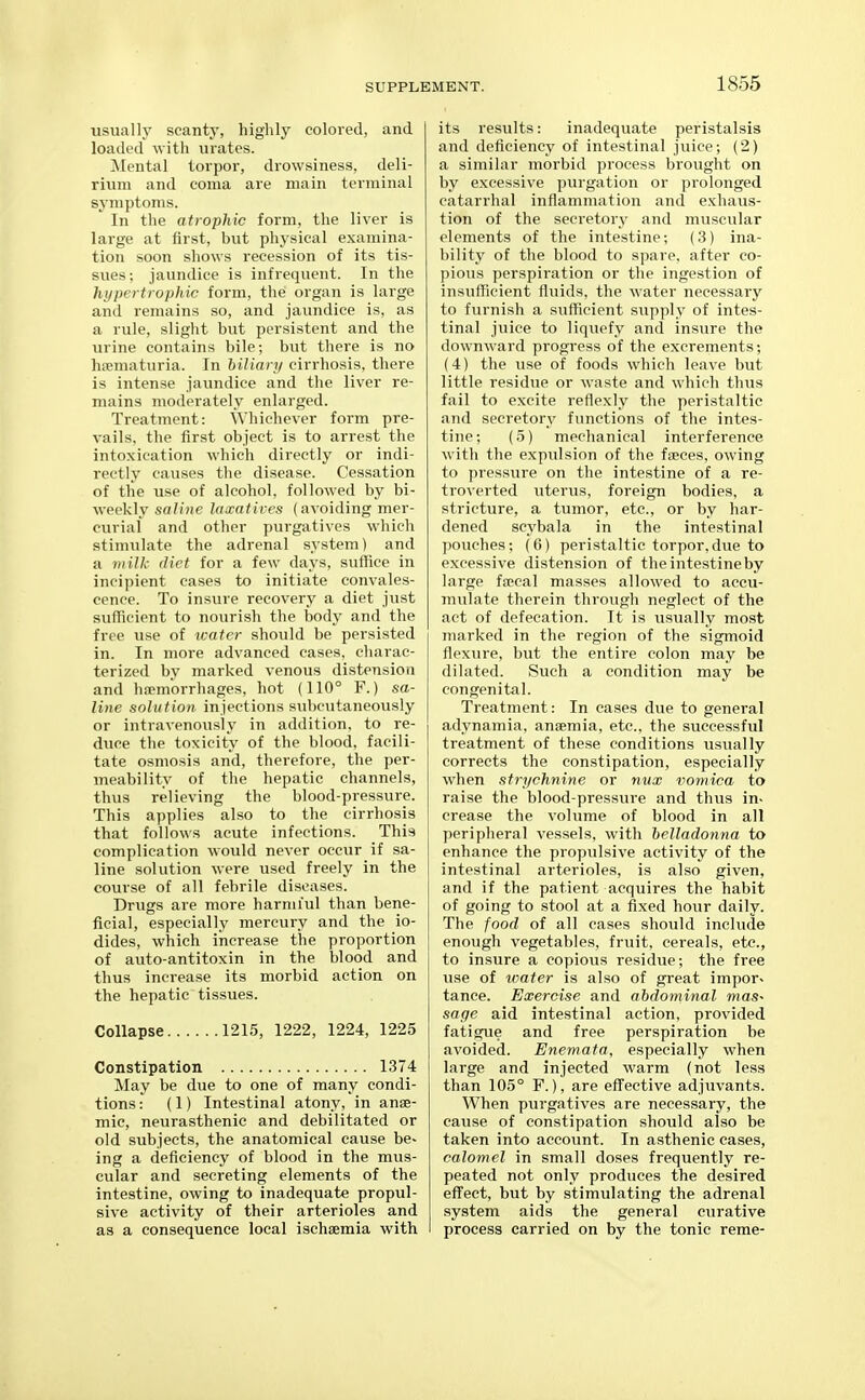 usually scanty, highly colored, and loaded with urates. Mental torpor, drowsiness, deli- rium and coma are main terminal symptoms. In the atrophic form, the liver is large at first, but physical examina- tion soon shows recession of its tis- sues; jaundice is infrequent. In the hypertrophic form, the organ is large and remains so, and jaundice is, as a rule, slight but persistent and the urine contains bile; but there is no haematuria. In biliary cirrhosis, there is intense jaundice and the liver re- mains moderately enlarged. Treatment: Whichever form pre- vails, the first object is to arrest the intoxication which directly or indi- rectly causes the disease. Cessation of the use of alcohol, followed by bi- weekly sff//ne laxatives (avoiding mer- curial and other purgatives which stimulate the adrenal system) and a milk diet for a few days, suffice in incipient cases to initiate convales- cence. To insure recovery a diet just sufficient to nourish the body and the free use of icatcr should be persisted in. In more advanced cases, charac- terized by marked venous distension and hfemorrhages, hot (110° F.) sa- line solution injections subcutaneously or intravenously in addition, to re- duce the toxicity of the blood, facili- tate osmosis and, therefore, the per- meability of the hepatic channels, thus relieving the blood-pressure. This applies also to the cirrhosis that follows acute infections. This complication would never occur if sa- line solution were used freely in the course of all febrile diseases. Drugs are more harmful than bene- ficial, especially mercury and the io- dides, which increase the proportion of auto-antitoxin in the blood and thus increase its morbid action on the hepatic tissues. Collapse 1215, 1222, 1224, 1225 Constipation 1374 May be due to one of many condi- tions: (1) Intestinal atony, in anae- mic, neurasthenic and debilitated or old subjects, the anatomical cause be- ing a deficiency of blood in the mus- cular and secreting elements of the intestine, owing to inadequate propul- sive activity of their arterioles and as a consequence local ischaemia with its results: inadequate peristalsis and deficiency of intestinal juice; (2) a similar morbid process brought on by excessive purgation or prolonged catarrhal inflammation and exhaus- tion of the secretory and muscular elements of the intestine; (3) ina- bility of the blood to spare, after co- pious perspiration or the ingestion of insufficient fluids, the water necessary to furnish a sufficient supply of intes- tinal juice to liquefy and insure the downward progress of the excrements; (4) the use of foods which leave but little residue or waste and which thus fail to excite reflexly the peristaltic and secretory functions of the intes- tine; (5) mechanical interference with the expulsion of the faeces, owing to pressure on the intestine of a re- troverted uterus, foreign bodies, a stricture, a tumor, etc., or by har- dened scybala in the intestinal pouches; (6) peristaltic torpor,due to excessive distension of the intestine by large faecal masses allowed to accu- mulate therein through neglect of the act of defecation. It is usually most marked in the region of the sigmoid flexure, but the entire colon may be dilated. Such a condition may be congenital. Treatment: In cases due to general adynamia, anaemia, etc., the successful treatment of these conditions usually corrects the constipation, especially when strychnine or nux iiomica to raise the blood-pressure and thus in. crease the volume of blood in all peripheral vessels, with helladonna to enhance the propulsive activity of the intestinal arterioles, is also given, and if the patient acquires the habit of going to stool at a fixed hour daily. The food of all cases should include enough vegetables, fruit, cereals, etc., to insure a copious residue; the free use of water is also of great impor. tance. Exercise and abdominal maS' sage aid intestinal action, provided fatigue and free perspiration be avoided. Enemata, especially when large and injected warm (not less than 105° F.), are eff'ective adjuvants. When purgatives are necessary, the cause of constipation should also be taken into account. In asthenic cases, calomel in small doses frequently re- peated not only produces the desired effect, but by stimulating the adrenal system aids the general curative process carried on by the tonic reme-