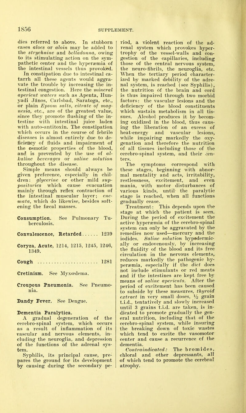 dies referred to above. In stubborn cases aloes or aloin may be added to the strychnine and belladonna, owing to its stimulating action on the sym- pathetic center and the hyperismia of the intestinal vessels thus provoked. In constipation due to intestinal ca- tarrh all these agents would aggra- vate the trouble by increasing the in- testinal congestion. Here the mineral aperient xoaters such as Apenta, Hun- yadi Janos, Carlsbad, Saratoga, etc., or plain Epsom salts, citrate of mag- nesia, etc., are of the greatest value, since they promote flushing of the in- testine with intestinal juice laden with auto-antitoxin. The constipation which occurs in the course of febrile diseases is almost entirely due to de- ficiency of fluids and impairment of the osmotic properties of the blood, and is prevented by the use of al- kaline tererages or saline solution throughout the disease. Simple means should always be given preference, especially in chil- dren : glycerine or other mild sup- positories which cause evacuation mainly through reflex contraction of the intestinal muscular layer; ene- mata, which do likewise, besides soft- ening the fsecal masses. Consumption. See Pulmonary Tu- berculosis. Convalescence, Retarded 1239 Coryza, Acute, 1214, 1215, 1245, 1246, 1349. Congh 1281 Cretinism. See ]\Iyxoedema. Croupous Pneumonia. See Pneumo- nia. Dandy Fever. See Dengue. Dementia Paralytica. A gradual degeneration of the cerebro-spinal system, which occurs as a result of inflammation of its vascular and nervous elements, in- cluding the neuroglia, and depression of the functions of the adrenal sys- tem. Syphilis, its principal cause, pre- pares the ground for its development by causing during the secondary pe- riod, a violent reaction of the ad- renal system which provokes hyper- trophy of the vessel-walls and con- gestion of the capillaries, including those of the central nervous system, the neuro-fibrils, the neuroglia, etc. When the tertiary period character- ized by marked debility of the adre- nal system, is reached (see Syphilis), the nutrition of the brain and cord is thus impaired through two morbid factors: the vascular lesions and the deficiency of the blood constituents which sustain metabolism in all tis- sues. Alcohol produces it by becom- ing oxidized in the blood, thus caus- ing the liberation of an excess of heat-energy and vascular lesions, while impairing markedly the oxy- genation and therefore the nutrition of all tissues including those of the cerebro-spinal system, and their cen- ters. The symptoms correspond with these stages, beginning with abnor- mal mentality and acts, irritability, restlessness, excitement, and even mania, with motor distui'bances of various kinds, until the paralytic stage is reached, when all functions gradually cease. Treatment: This depends upon the stage at which the patient is seen. During the period of excitement the active hypersemia of the cerebro-spinal system can only be aggravated by the remedies now used—mercury and the iodides. Saline solution hypadermic- ally or endovenously, by increasing the fluidity of the blood and its free circulation in the nervous elements, reduces markedly the pathogenic hy- persemia, especially if the diet does not include stimulants or red meats and if the intestines are kept free by means of saline aperients. After the period of excitement has been caused to subside by these measures, thyroid extract in very small doses, % grain t.i.d., tentatively and slowly increased until 3 grains t.i.d. are taken, is in- dicated to promote gradually the gen- eral nutrition, including that of the cerebro-spinal system, while insuring the breaking down of toxic wastes which tend to excite the vasomotor center and cause a recurrence of the dementia. Contraindicated: The bromides, chloral and other depressants, all of which tend to promote the cerebral atrophy.