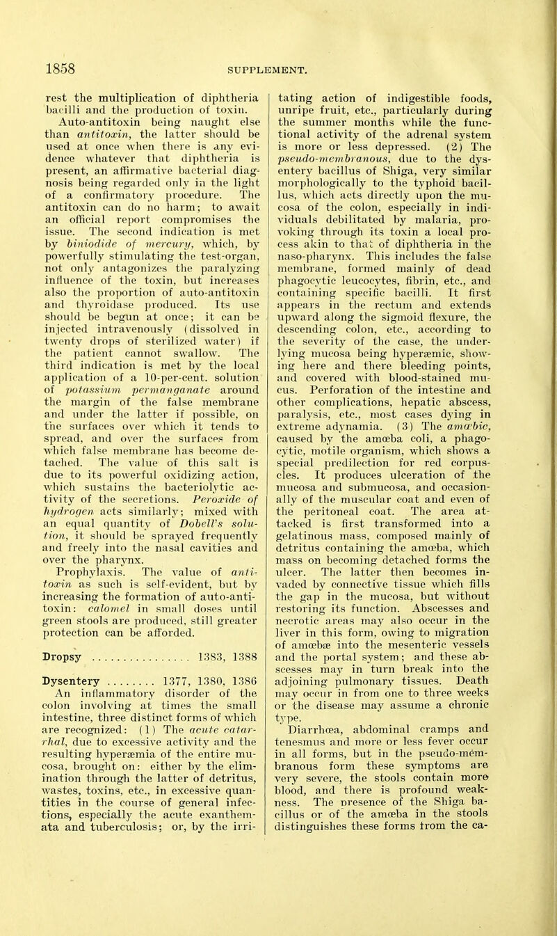 rest the multiplication of diphtheria bacilli and the production of toxin. Auto-antitoxin being naught else than antitoxin, the latter should be used at once when there is any evi- dence whatever that diphtheria is present, an affirmative bacterial diag- nosis being regarded only in the light of a confirmatory procedure. The antitoxin can do no harm; to await an official report compromises the issue. The second indication is met by biniodide of mercury, which, by powerfully stimulating the test-organ, not only antagonizes tlie paralyzing influence of the toxin, but increases also the proportion of auto-antitoxiu and thyroidase produced. Its use should be begun at once; it can be injected intravenously (dissolved in twenty drops of sterilized water) if the patient cannot swallow. The third indication is met by the local application of a 10-per-cent. solution of potassium permanganate around the margin of the false membrane and under the latter if possible, on tiie surfaces over which it tends to spread, and over the surface? from which false membrane has become de- tached. The value of this salt is due to its powerful oxidizing action, which sustains the bacteriolytic ac- tivity of the secretions. Peroxide of hydrogen acts similarly; mixed with an equal quantity of DobelVs solu- tion, it should be sprayed frequently and freely into the nasal cavities and over the pharynx. Prophylaxis. The value of anti- toxin as such is self-evident, but by increasing the formation of auto-anti- toxin: calomel in small doses until green stools are produced, still greater protection can be afforded. Dropsy 1383, 1388 Dysentery 1377, 1380. 1386 An inflammatory disorder of the colon involving at times the small intestine, three distinct forms of which are recognized: (1) The acute catar- rhal, due to excessive activity and the resulting hypersemia of the entire mu- cosa, brought on: either by the elim- ination through the latter of detritus, wastes, toxins, etc., in excessive quan- tities in the course of general infec- tions, especially the acute exanthem- ata and tuberculosis; or, by the irri- tating action of indigestible foods, unripe fruit, etc., particularly during the summer months while the func- tional activity of tlie adrenal system is more or less depressed. (2) The pseudo-membranous, due to the dys- entery bacillus of Shiga, very similar morphologically to the typhoid bacil- lus, which acts directly upon the mu- cosa of the colon^ especially in indi- viduals debilitated by malaria, pro- voking through its toxin a local pro- cess akin to that of diphtheria in the naso-pharynx. This includes the false membrane, formed mainly of dead phagocytic leucocytes, fibrin, etc., and containing specific bacilli. It first appears in the rectum and extends upward along the sigmoid flexure, the descending colon, etc., according to the severity of the case, the under- lying mucosa being hyperaemic, show- ing here and there bleeding points, and covered with blood-stained mu- cus. Perforation of the intestine and other complications, hepatic abscess, paralysis, etc., most cases dying in extreme adynamia. (3) The amwbic, caused by the amoeba coli, a phago- cytic, motile organism, which shows a special predilection for red corpus- cles. It produces ulceration of the mucosa and submucosa, and occasion- ally of the muscular coat and even of the peritoneal coat. The area at- tacked is first transformed into a gelatinous mass, composed mainly of detritus containing the amoeba, which mass on becoming detached forms the ulcer. The latter then becomes in- vaded by connective tissue which fills the gap in the mucosa, but without restoring its function. Abscesses and necrotic areas may also occur in the liver in this form, owing to migration of amoebiB into the mesenteric vessels and the portal system; and these ab- scesses may in turn break into the adjoining pulmonary tissues. Death may occur in from one to three weeks or the disease may assume a chronic type- Diarrhoea, abdominal cramps and tenesmiis and more or less fever occur in all forms, but in the pseudo-mCm- branous form these symptoms are very severe, the stools contain more blood, and there is profound weak- ness. The nresence of the Shiga ba- cillus or of the amoeba in the stools distinguishes these forms from the ca-