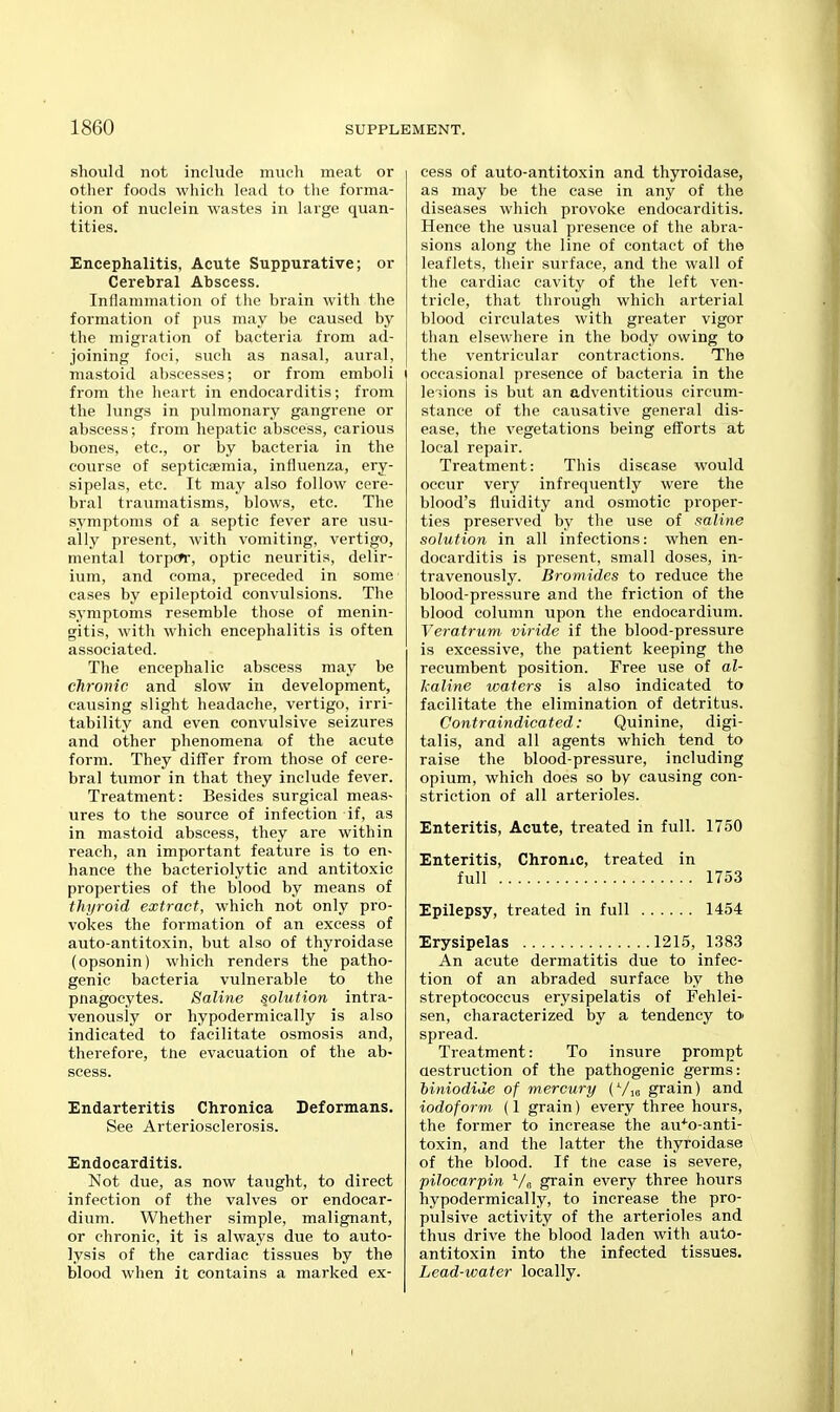 should not include much meat or other foods which lead to the forma- tion of nuclein wastes in large quan- tities. Encephalitis, Acute Suppurative; or Cerebral Abscess. Inflammation of the brain with the formation of pus may be caused by the migration of bacteria from ad- joining foci, such as nasal, aural, mastoid abscesses; or from emboli from the heart in endocarditis; from the lungs in pulmonary gangrene or abscess; from hepatic abscess, carious bones, etc., or by bacteria in the course of septicsemia, influenza, ery- sipelas, etc. It may also follow cere- bral traumatisms, blows, etc. The symptoms of a septic fever are usu- ally present, with vomiting, vertigo, mental torpor, optic neuritis, delir- ium, and coma, preceded in some cases by epileptoid convulsions. The symptoms resemble those of menin- gitis, with which encephalitis is often associated. The encephalic abscess may be chronic and slow in development, causing slight headache, vertigo, irri- tability and even convulsive seizures and other phenomena of the acute form. They differ from those of cere- bral tumor in that they include fever. Treatment: Besides surgical meas- ures to the source of infection if, as in mastoid abscess, they are within reach, an important feature is to en- hance the bacteriolytic and antitoxic properties of the blood by means of thyroid extract, which not only pro- vokes the formation of an excess of auto-antitoxin, but also of thyroidase (opsonin) which renders the patho- genic bacteria vulnerable to the pnagocytes. Saline solution intra- venously or hypodermically is also indicated to facilitate osmosis and, therefore, tne evacuation of the ab- scess. Endarteritis Chronica Deformans. See Arteriosclerosis. Endocarditis. Not due, as now taught, to direct infection of the valves or endocar- dium. Whether simple, malignant, or chronic, it is always due to auto- lysis of the cardiac tissues by the blood when it contains a marked ex- cess of auto-antitoxin and thyroidase, as may be the case in any of the diseases which provoke endocarditis. Hence the usual presence of the abra- sions along the line of contact of the leaflets, their surface, and the wall of the cardiac cavity of the left ven- tricle, that through which arterial blood circulates with greater vigor than elsewhere in the body owing to the ventricular contractions. The occasional presence of bacteria in the legions is but an adventitious circum- stance of the causative general dis- ease, the vegetations being efforts at local repair. Treatment: This disease would occur very infrequently were the blood's fluidity and osmotic proper- ties preserved by the use of saline solution in all infections: when en- docarditis is present, small doses, in- travenously. Bromides to reduce the blood-pressure and the friction of the blood column upon the endocardium. Veratrum viride if the blood-pressure is excessive, the patient keeping the recumbent position. Free use of al- kaline waters is also indicated to facilitate the elimination of detritus. Contraindicated: Quinine, digi- talis, and all agents which tend to raise the blood-pressure, including opium, which does so by causing con- striction of all arterioles. Enteritis, Acute, treated in full. 1750 Enteritis, Chrome, treated in full 1753 Epilepsy, treated in full 1454 Erysipelas 1215, 1383 An acute dermatitis due to infec- tion of an abraded surface by the streptococcus erysipelatis of Fehlei- sen, characterized by a tendency to spread. Treatment: To insure prompt aestruction of the pathogenic germs: iiniodide of mercury (Vio grain) and iodoform (1 grain) every three hours, the former to increase the au^o-anti- toxin, and the latter the thyroidase of the blood. If tne case is severe, pilocarpin V„ grain every three hours hypodermically, to increase the pro- pulsive activity of the arterioles and thus drive the blood laden with auto- antitoxin into the infected tissues. Lead-water locally. I