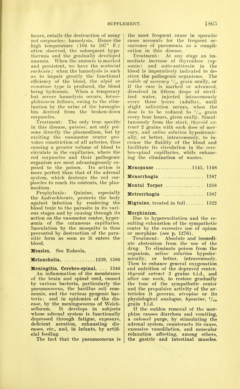 hours, entails the destruction of many red corpuscles: liaeiiiolysis. Hence the high temperature (104 to 107° F.) often observed, the subsequent hypo- tliermia and the gradually developed anismia. When the anaemia is marked and persistent, we have the malarial cachexia ; when the haemolysis is such as to impair greatly the functional efficiency of the blood, the algid or comatose type is produced, the blood being hydraemic. When a temporary but severe haemolysis occurs, hwmo- glohinuria follows, owing to the elim- ination by the urine of tlie haemoglo- bin derived from the broken-down corpuscles. Treatment: The only true specific in this disease, quinine, not only poi- sons directly the plasmodium, but by exciting the vasomotor center pro- vokes constriction of all arteries, thus causing a greater volume of blood to circulate in the capillaries, where the red corpuscles and their pathogenic organism are most advantageously ex- posed to the poison. Its action is more perfect than that of the adrenal system, which destroys the red cor- puscles to reach its contents, the plas- modium. Prophylaxis: Quinine, especially the hi/drochlorate, protects the body against infection by rendering the blood toxic to the parasite in its vari- ous stages and by causing through its action on the vasomotor center, hyper- emia of the cutaneous capillaries. Inoculation by the mosquito is thus prevented by destruction of the para- sitic form as soon as it enters the blood. Measles. See Rubeola. Melancholia 1239, 1386 Meningitis, Cerebro-spinal. ... 1346 An inflammation of the membranes of the brain and spinal cord, caused by various bacteria, particularly the pneumococcus, the bacillus coli com- munis, and the various pyogenic bac- teria; and in epidemics of the dis- ease, by the meningococcus of Weich- selbaum. It develops in subjects whose adrenal system is functionally depressed through fatigue, exposure, defiieient aeration, exhausting dis- eases, etc., and, in infants, by artifi- cial feeding. The fact that the pneumococcus is the most frequent cause in sporadic cases accounts for the frequent oc- currence of pneumonia as a compli- cation in this disease. Treatment: At any stage an im- mediate increase of thyroidase (op- sonin) and auto-antitoxin in the blood is imperatively indicated to de- stroy the pathogenic organisms. The iodide of mercury Vio grain orally, or if the case is marked or advanced, dissolved in fifteen drops of steril- ized water, injected intravenously every three hours (adults), until slight salivation occurs, when the dose is to be reduced to Vio grain every four hours, given orally. Simul- taneously from the start, fhiiroid ex- tract 2 gi-ains with each dose of mer- cury, and saline solution hypodermic- ally, or better, intravenously, to in- crease the fluidity of the blood and facilitate its circulation in the cere- bro-spinal capillaries, while enhanc- ing the elimination of wastes. Menopause 1145, 1168 Menorrhagia 1387 Mental Torpor 1258 Metrorrhagia 1387 Migraine, treated in full 1522 Morphinism. Due to hyperexcitation and the re- sulting exhaustion of the sympathetic center by the excessive use of opium or morphine (see p. 1276). Treatment: Absolute and immedi- ate abstention from the use of the drug. To eliminate poison from the organism, saline solution hypoder- mically, or better, intravenously. Then to enhance general oxygenation and nutrition of the depraved center, thyroid extract 3 grains t.i.d., and after one week, to restore gradually the tone of the sympathetic center and the propulsive activity of the ar- terioles it governs, atropine or its physiological analogue, hyoscine, '/loo grain t.i.d. If the sudden removal of the mor- phine causes diarrhoea and vomiting, a calomel purge, by stimulating the adrenal system, counteracts its cause, excessive vasodilation, and muscular relaxation affecting, among others, the gastric and intestinal muscles.