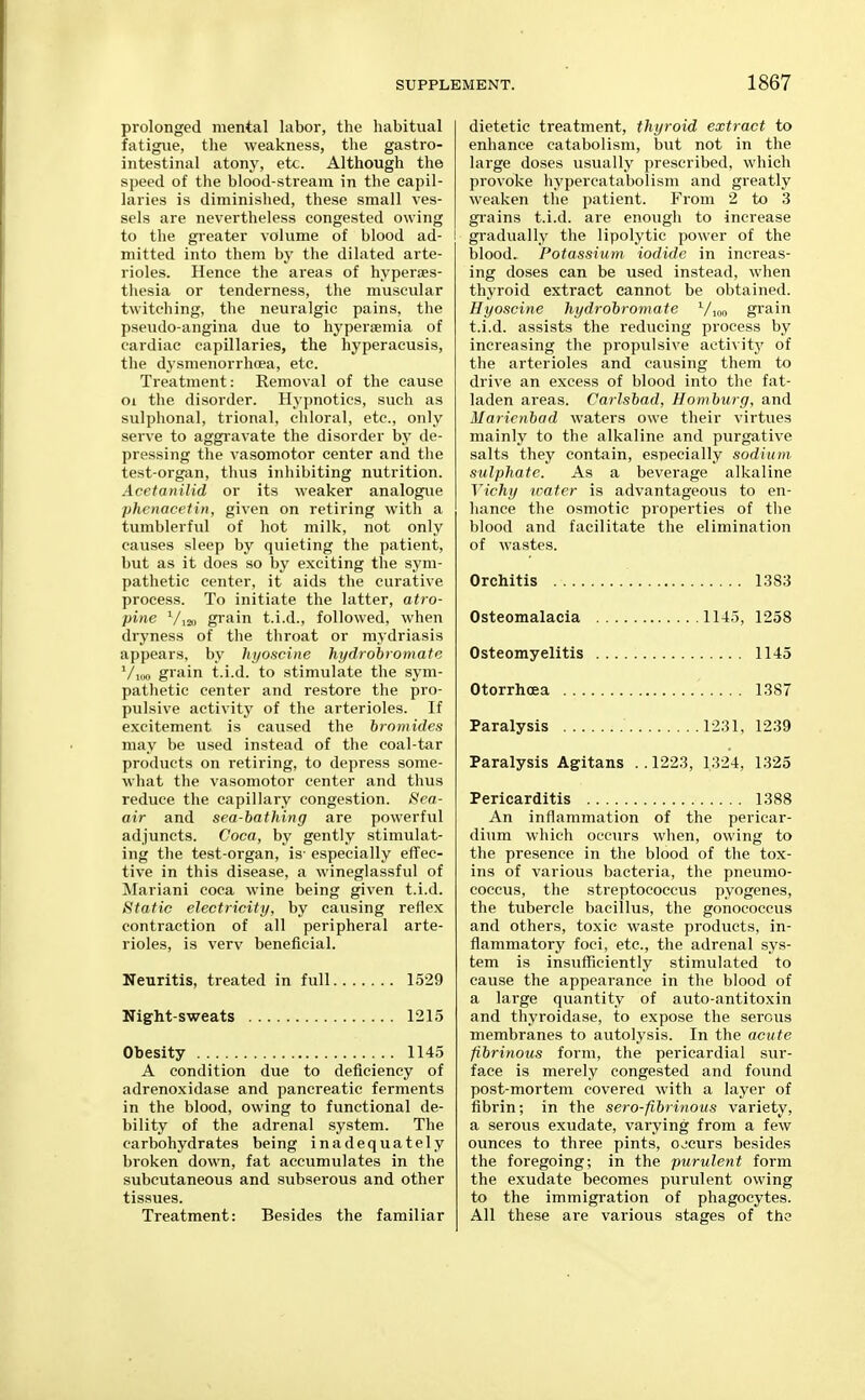 prolonged mental labor, the habitual fatigue, the weakness, the gastro- intestinal atony, etc. Although the speed of the blood-stream in the capil- laries is diminished, these small ves- sels are nevertheless congested owing to the greater volume of blood ad- I mitted into them by the dilated arte- rioles. Hence the areas of hyperes- thesia or tenderness, the muscular twitching, the neuralgic pains, tlie pseudo-angina due to hypersemia of cardiac capillaries, the hyperacusis, the dysmenorrhoea, etc. Treatment: Removal of the cause oi the disorder. Hypnotics, such as sulphonal, trional, cliloral, etc., only serve to aggi'avate the disorder by de- pressing the vasomotor center and the test-organ, thus inhibiting nutrition. Acetanilid or its weaker analogue phenacetin, given on retiring with a tumblerful of hot milk, not only causes sleep by quieting the patient, but as it does so by exciting the sym- pathetic center, it aids the curative process. To initiate the latter, atro- pine V120 grain t.i.d., followed, when dryness of the throat or mydriasis appears, by hyoscine hi/drobromate '/mo grain t.i.d. to stimulate the sym- pathetic center and restore the pro- pulsive activity of the arterioles. If excitement is caused the bromides may be u.sed instead of the coal-tar products on retiring, to depress some- what the vasomotor center and thus reduce the capillary congestion. »SVa- air and sea-bathing are powerful adjuncts. Coca, by gently stimulat- ing the test-organ, is- especially effec- tive in this disease, a wineglassful of Mariani coca wine being given t.i.d. (Static electricity, by causing reflex contraction of all peripheral arte- rioles, is very beneficial. Neuritis, treated in full 1529 Night-sweats 1215 Obesity 1145 A condition due to deficiency of adrenoxidase and pancreatic ferments in the blood, owing to functional de- bility of the adrenal system. The carbohydrates being inadequately broken down, fat accumulates in the subcutaneous and subserous and other tissues. Treatment: Besides the familiar dietetic treatment, thyroid extract to enhance catabolism, but not in the large doses usually prescribed, which provoke hypercatabolism and greatly weaken the patient. From 2 to 3 gi'ains t.i.d. are enough to increase I gradually the lipolytic power of the blood. Potassium, iodide in increas- ing doses can be used instead, when thyroid extract cannot be obtained. Hyoscine hydrobromate Vioo grain t.i.d. assists the reducing process by increasing the propulsive activity of the arterioles and causing them to drive an excess of blood into the fat- laden areas. Carlsbad, Hamburg, and Maricnbad waters owe their virtues mainly to the alkaline and purgative salts they contain, especially sodium sulphate. As a beverage alkaline Vichy water is advantageous to en- hance the osmotic properties of the blood and facilitate the elimination of wastes. Orchitis 1383 Osteomalacia 1145, 1258 Osteomyelitis 1145 Otorrhoea 1387 Paralysis 1231, 1239 Paralysis Agitans ..1223, 1324, 1325 Pericarditis 1388 An inflammation of the pericar- dium which occurs when, owing to the presence in the blood of the tox- ins of various bacteria, the pneumo- coceus, the streptococcus pyogenes, the tubercle bacillus, the gonococcus and others, toxic waste products, in- flammatory foci, etc., the adrenal sys- tem is insufficiently stimulated to cause the appearance in the blood of a large quantity of auto-antitoxin and thyroidase, to expose the serous membranes to autolysis. In the acute fibrinous form, the pericardial sur- face is merely congested and found post-mortem covered with a layer of fibrin; in the sero-fibrinous variety, a serous exudate, varying from a few ounces to three pints, ojcurs besides the foregoing; in the purulent form the exudate becomes purulent owing to the immigration of phagocytes. All these are various stages of the