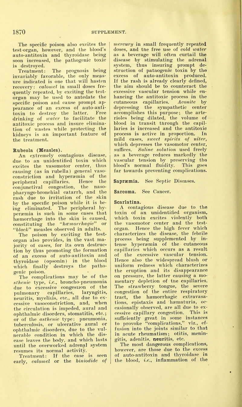 The specific poison also excites the test-organ, however, and the blood's auto-antitoxin and thyroidase being soon increased, the pathogenic toxic is destroyed. Treatment: The prognosis being invariably favorable, the only nie^is- ure indicated is one that will hasten recovery: calomel in small doses fre- quently repeated, by exciting the test- organ may be used to antedate the specific poison and cause prompt ap- pearance of an excess of auto-anti- toxin to destroy the latter. Free drinking of water to facilitate the antitoxic process and insure elimina- tion of wastes while protecting the kidneys is an important feature of the treatment. Rubeola (Measles). An e.xtremely contagious disease, due to an unidentified toxin which excites the vasomotor center, thus causing (as in rubella) general vaso- constriction and hyperaemia of the peripheral capillaries. Hence the conjunctival congestion, the naso- pharyngo-bronchial catarrh, and the rash due to irritation of the skin by the specific poison while it is be- ing eliminated. The peripheral hy- peraemia is such in some cases that haemorrhage into the skin is caused, constituting the hwrnorrhagic or black measles observed in adults. The poison by exciting the test- organ also provides, in the vast ma- jority of caseSj for its own destruc- tion by thus promoting the formation of an excess of auto-antitoxin and thyroidase (opsonin) in the blood which finally destroys the patho- genic poison. The complications may be of the sthenic type, i.e., broncho-pneumonia due to excessive congestion of the pulmonary capillaries, laryngitis, neuritis, myelitis, etc., all due to ex- cessive vasoconstriction, and, when the circulation is impeded, aural and ophthalmic disorders, stomatitis, etc.; or of the asthenic type: pneumonia, tuberculosis, or ulcerative aural or ophthalmic disorders, due to the vul- nerable condition in which the dis- ease leaves the body, and which lasts until the overworked adrenal system resvimes its normal activity. Treatment: If the case is seen early, calomel or the Mniodide of mercury in small frequently repeated doses, and trie free use of cold water as a beverage will often curtail the disease by stimulating the adrenal system, thus insuring prompt de- struction of patiiogenic toxin by the excess of auto-antitoxin produced. If the rash is already clearly defined, the aim should be to counteract the excessive vascular tension while en- hancing the antitoxic process in the cutaneous capillaries. Aconite by depressing the sympathetic center accomplishes this purpose; the arte- rioles being dilated, the volume of blood in transit through the capil- laries is increased and the antitoxic process is active in proportion. In mild cases, sweet spirits of niter, which depresses the vasomotor center, suffices. Saline solution used freely as a beverage reduces markedly the vascular tension by preserving the blood's normal fluidity. This goes far towards preventing complications. Saprsemia. See Septic Diseases. Sarcoma. See Cancer. Scarlatina. A contagious disease due to the toxin of an unidentified organism, which toxin excites violently both the vasomotor center and the test- organ. Hence the high fever which characterizes the disease, the febrile process being supplemented by in- tense hyperaemia of the cutaneous capillaries which occurs as a result of the excessive vascular tension. Hence also the widespread blush or uniform redness which characterizes tlie eruption and its disappearance on pressure, the latter causing a mo- mentary depletion of tiie capillaries. The strawberry tongue, the severe congestion of the entire respiratory tract, the hsemorrhagic extravasa- tions, epistaxis and hsematuria, oc- casionally observed, are all due to ex- cessive capillary congestion. This is sufficiently great in some instances to provoke complications, viz., ef- fusion into the joints similar to that in acute rheumatism; otitis, menin- gitis, adenitis, neuritis, etc. The most dangerous complications, however, are those due to the excess of auto-antitoxin and thyroidase in the blood, i.e., inflammation of the