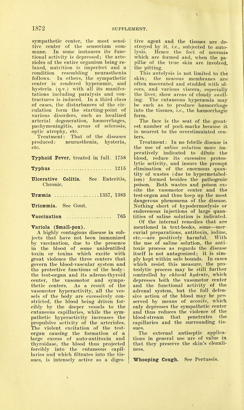 sympathetic center, the most sensi- tive center of the sensorium com- mune. In some instances its func- tional activity is depressed; the arte- rioles of the entire organism being re- laxed, nutrition is imperfect and a condition resembling neurasthenia follows. In others, the sympathetic center is rendered hypersemic, and hysteria (q.v.) with all its manifes- tations including paralysis and con- tractures is induced. In a third class of cases, the disturbances of the cir- culation form the starting-point of various disorders, such as localized arterial degeneration, haemorrhages, pachymeningitis, areas of sclerosis, optic atrophy, etc. Treatment: That of the diseases produced: neurasthenia, hysteria, etc. Typhoid Fever, treated in full. 1758 Typhus 1215 TJlcerative Colitis, See Enteritis, Chronic. Uraemia 1357, 1383 Uricsemia. See Gout. Vaccination 765 Variola (Small-pox). A highly contagious disease in sub- jects that have not been immunized by vaccination, due to the presence in the blood of some unidentified toxin or toxins which excite with great violence the three centers that govern the blood-vascular system and the protective functions of the body: the test-organ and its adreno-thyroid center, the vasomotor and sympa- thetic centers. As a result of the vasomotor hyperactivity, all the ves- sels of the body are excessively con- stricted, the blood being driven for- cibly by the deeper vessels to the cutaneous capillaries, while the sym- pathetic hyperactivity increases the propulsive activity of the arterioles. The violent excitation of the test- organ causing the formation of a large excess of auto-antitoxin and thyroidase, the blood thus projected forcibly into the cutaneous capil- laries and which filtrates into the tis- sues, is intensely active as a diges- tive agent and the tissues are de- stroyed by it, i.e., subjected to auto- lysis. Hence the foci of necrosis which are formed and, when the pa- pillae of the true skin are involved, the pitting. This autolysis is not limited to the skin; the mucous membranes are often macerated and studded with ul- cers, and various viscera, especially the liver, show areas of cloudy swell- ing. The cutaneous hypersemia may be such as to produce haemorrhage into the tissues, i.e., the haemorrhagie form. The face is the seat of the great- est number of pock-marks because it is nearest to the overstimulated cen- ters. Treatment: In no febrile disease is the use of saline solution more im- peratively indicated to dilute the blood, reduce its excessive proteo- lytic activity, and insure the prompt elimination of the enormous quan- tity of wastes (due to hypermetabol- ism) formed besides the pathogenic poison. Both wastes and poison ex- cite the vasomotor center and the test-organ and thus keep up the most dangerous phenomena of the disease. Nothing short of hypodermoclysis or endovenous injections of large quan- tities of saline solution is indicated. Of the internal remedies that are mentioned in text-books, some—mer- curial preparations, antitoxin, iodine, etc.—are positively harmful. With the use of saline solution, the anti- toxic process as regards the disease itself is not antagonized; it is sim- ply kept within safe bounds. In cases which resist this measure, the pro- teolytic process may be still further controlled by chloral hydrate, which depresses both the vasomotor center and the functional activity of the adrenal system, but the full defen- sive action of the blood may be pre- served by means of aconite, which only depresses the sympathetic center and thus reduces the violence of the blood-stream that penetrates the capillaries and the surrounding tis- sues. The external antiseptic applica- tions in general use are of value in that they preserve the skin's cleanli- ness. Whooping Cough. See Pertussis.