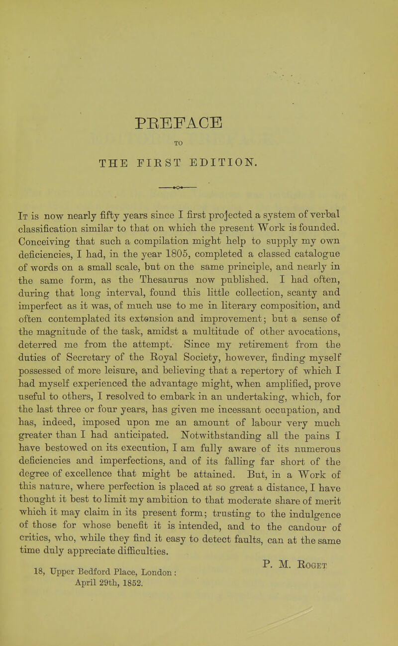 PEEFACE TO THE FIRST EDITION. It is now nearly fifty years since I first projected a system of verbal classification similar to that on whicli the present Work is founded. Conceiving that such a compilation might help to supply my own deficiencies, I had, in the year 1805, completed a classed catalogue of words on a small scale, but on the same principle, and nearly in the same form, as the Thesaurus now published. I had often, during that long interval, found this little collection, scanty and imperfect as it was, of much use to me in literary composition, and often contemplated its extension and improvement; but a sense of the magnitude of the task, amidst a multitude of other avocations, deterred me from the attempt. Since my retirement from the duties of Secretary of the Royal Society, however, finding myself possessed of more leisure, and believing that a repertory of which I had myself experienced the advantage might, when amplified, prove useful to others, I resolved to embark in an undertaking, which, for the last three or four years, has given me incessant occupation, and has, indeed, imposed upon me an amount of labour very much greater than I had anticipated. Notwithstanding all the pains I have bestowed on its execution, I am fully aware of its numerous deficiencies and imperfections, and of its falling far short of the degree of excellence that might be attained. But, in a Work of this nature, where perfection is placed at so great a distance, I have thought it best to limit my ambition to that moderate share of merit which it may claim in its present form; trusting to the indulgence of those for whose benefit it is intended, and to the candour of critics, who, while they find it easy to detect faults, can at the same time duly appreciate difl&culties. ^ ^ , P- M. ROGET 18, Upper Bedford Place, London: April 29th, 1852.