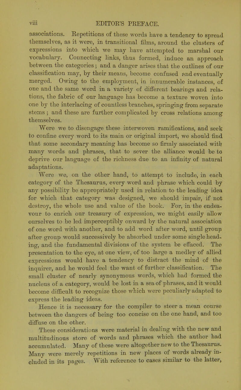 associations. Eepetitions of these words have a tendency to spread themselves, as it were, in transitional films, around the clusters of expressions into which we may have attempted to marshal our vocabulary. Connecting links, thus formed, induce an approach between the categories; and a danger arises that the outlines of our classification may, by their means, become confused and eventually merged. Owing to the employment, ia innumerable instances, of one and the same word in a variety of different bearings and rela- tions, the fabric of our language has become a texture woven into one by the interlacing of countless branches, springing from separate stems ; and these are further complicated by cross relations among themselves. Were we to disengage these interwoven ramifications, and seek to confine every word to its main or original import, we should find that some secondary meaning has become so firmly associated with many words and phrases, that to sever the alliance would be to deprive our language of the richness due to an infinity of natural adaptations. Were we, on the other hand, to attempt to include, in each category of the Thesaurus, every word and phrase which could by any possibility be appropriately used in relation to the leading idea for which that category was designed, we should impair, if not destroy, the whole use and value of the book. For, in the endea- vour to enrich our treasury of expression, we might easily allow ourselves to be led imperceptibly onward by the natural association of one word with another, and to add word after word, until group after group would successively be absorbed under some single head- ing, and the fundamental divisions of the system be effaced. The presentation to the eye, at one view, of too large a medley of allied expressions would have a tendency to distract the mind of the inquirer, and he would feel the want of further classification. The small cluster of nearly synonymous words, which had formed the nucleus of a category, would be lost in a sea of phrases, and it would become difficult to recognize those which were peculiarly adapted to express the leading ideas. Hence it is necessary for the compiler to steer a mean course between the dangers of being too concise on the one hand, and too difiuse on the other. These considerations were material in dealing with the new and multitudinous store of words and phrases which the author had accumulated. Many of these were altogether new to the Thesaurus. Many were merely repetitions in new places of words already m- eluded in its pages. With reference to cases similar to the latter,