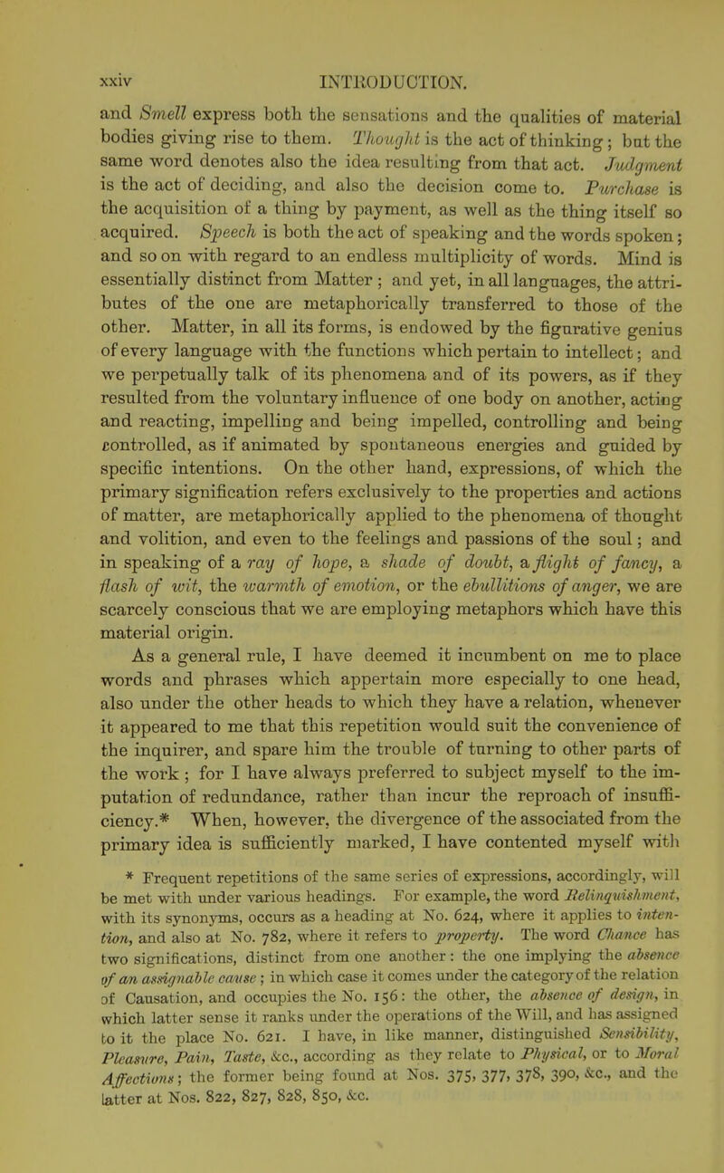 and Smell express both the sensations and the qualities of material bodies giving rise to them. T/iought is the act of thinking; bat the same word denotes also the idea resulting from that act. Judgment is the act of deciding, and also the decision come to. Fixrchase is the acquisition of a thing by payment, as well as the thing itself so acquired. Speech is both the act of speaking and the words spoken; and so on with regard to an endless multiplicity of words. Mind is essentially distinct from Matter ; and yet, in all languages, the attri- butes of the one are metaphorically transferred to those of the other. Matter, in all its forms, is endowed by the figurative genius of every language with the functions which pertain to intellect; and we perpetually talk of its phenomena and of its powers, as if they resulted from the voluntary influence of one body on another, acting and reacting, impelling and being impelled, controlling and being controlled, as if animated by spontaneous energies and guided by specific intentions. On the other hand, expressions, of which the primary signification refers exclusively to the properties and actions of matter, are metaphorically applied to the phenomena of thought and volition, and even to the feelings and passions of the soul; and in speaking of a ray of hope, a shade of doubt, b, flight of fancy, a ■flash of wit, the warmth of emotion, or the ebullitions of anger, we are scarcely conscious that we are employing metaphors which have this material origin. As a general rule, I have deemed it incumbent on me to place words and phrases which appertain more especially to one head, also under the other heads to which they have a relation, whenever it appeared to me that this repetition would suit the convenience of the inquirer, and spare him the trouble of turning to other parts of the woi'k ; for I have always jareferred to subject myself to the im- putation of redundance, rather than incur the reproach of insuffi- ciency.* When, however, the divergence of the associated from the primary idea is sufficiently marked, I have contented myself witli * Frequent repetitions of the same series of expressions, accordingly, will be met with under various headings. For example, the word Eelinqmshmeiit, with its synonyms, occurs as a heading at No. 624, where it applies to inten- tion, and also at No. 782, where it refers to propeHy. The word Chance has two significations, distinct from one another: the one implying the absence of an asdgnahle cavse; in which case it comes under the category of the relation of Causation, and occupies the No. 156: the other, the absence of design, in which latter sense it ranks under the operations of the Will, and has assigned to it the place No. 621. I have, in like manner, distinguished Sensihility, Pleasure, Pain, Taste, &c., according as they relate to Physical, or to Moral Affections', the former being found at Nos. 375, 377, 378, 390, &c., and the latter at Nos. 822, 827, 828, 850, &c.