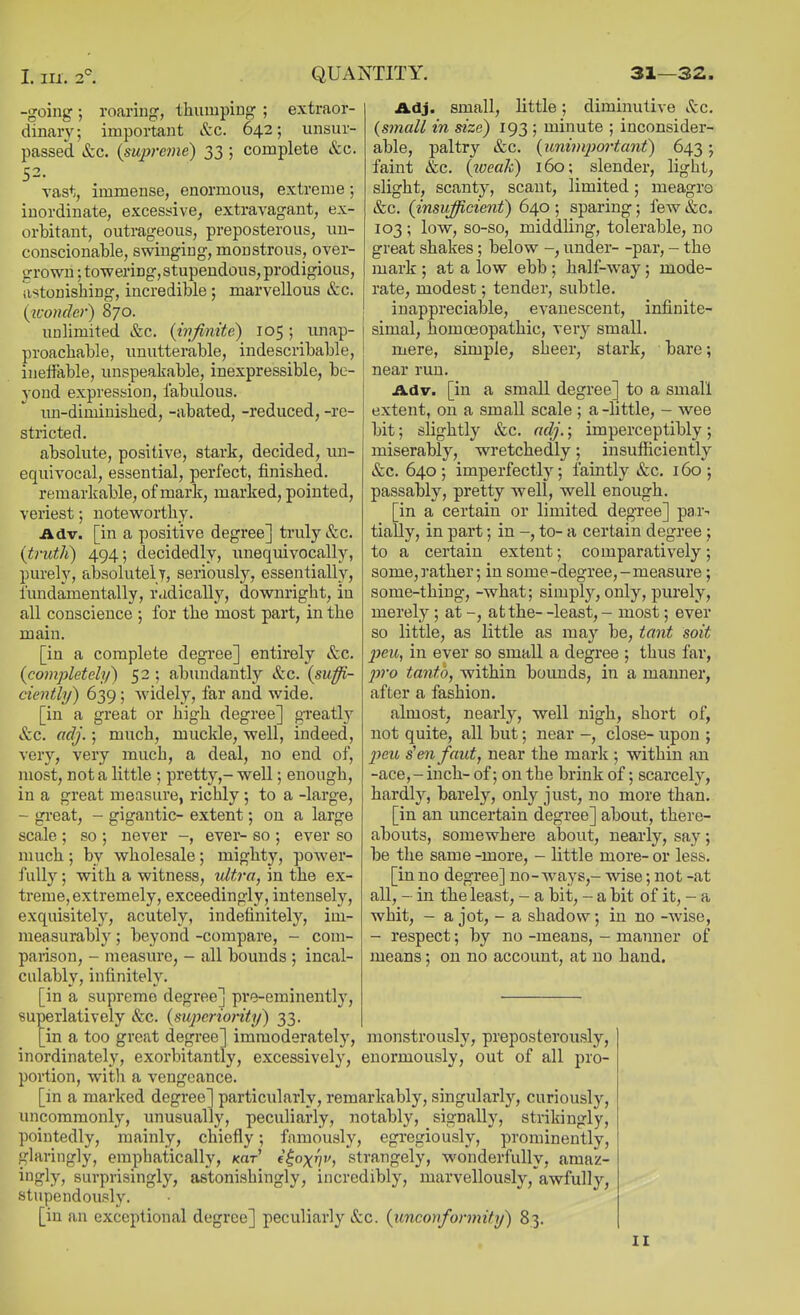 -going ; roariug, thumping ; extraor- dinary; important &c. 642; unsur- passed &c. {sujyrcme) 33 ; complete &c. 52. Tast, immense, enormous, extreme; inordinate, excessive, extravagant, ex- orbitant, outrageous, preposterous, -un- conscionable, swinging, monstrous, over- grown ; towering, stupendous, prodigious, astonishing, incredible ; marvellous &c. (wonder) 870. unlimited &c. (ivjinitc) 105; unap- proachable, unutterable, indescribable, ineffable, unspeakable, inexpressible, be- yond expression, fabulous. im-dimiuished, -abated, -reduced, -re- stricted. absolute, positive, stark, decided, un- equivocal, essential, perfect, finished. remarkable, of mark, marked, pointed, veriest; noteworthy. Adv. [in a positive degree] truly &c. (truth) 494; decidedly, unequivocally, purely, absolutely, seriously, essentially, fundamentally, radically, downright, in all conscience ; for the most part, in the main. [in a complete degree] entirely &c. (completely) 52 ; abundantly &c. (sufi- ciently) 639; widely, far and wide. [in a great or high degree] greatly &c. adj.; much, muckle, well, indeed, very, very much, a deal, no end of, most, not a little ; pretty,-well; enough, in a great measure, richly; to a -large, - great, - gigantic- extent; on a large scale ; so ; never -, ever- so ; ever so much ; by wholesale ; mighty, power- fully; with a witness, tdtra, in the ex- treme, extremely, exceedingly, intensely, exquisitely, acutely, indefinitely, im- measurably ; beyond -compare, - com- pai-ison, - measure, - all bounds ; incal- culably, infinitely. [in a supreme degree] pre-eminently, superlatively &c. (sujycriority) 33. [in a too great degree] immoderately, monstrously, preposterously, inordinately, exorbitantly, excessively, enormously, out of all pro- portion, witli a vengeance. [in a marked degree] particularly, remarkably, singularly, curiously, uncommonly, unusually, peculiarly, notably, signally, strikingly, pointedly, mainly, chiefly; famously, egregiously, prominently, glaringly, emphatically, jcar' t^oxrjv, strangely, wonderfully, amaz- ingly, surprisingly, astonishingly, incredibly, marvellously,*awful]y, stupendously. [in an exceptional degree] peculiarly &:c. (unconformity) 83. Adj. small, little; diminutive itc. (small in size) 193 ; minute ; inconsider- able, paltry &c. (unimjjoi'tant) 643; faint &c. (iveak) 160; slender, light, slight, scanty, scant, limited; meagre &c. (insufficient) 640 ; sparing; few &c. 103 ; low, so-so, middling, tolerable, no great shakes; below -, under- -par, - the mark ; at a low ebb ; half-way ; mode- rate, modest; tender, subtle. inappreciable, evanescent, infinite- simal, homoeopathic, very small. mere, simple, sheer, stark, bare; near run. Adv. [in a small degree] to a small extent, on a small scale ; a -little, - wee bit; slightly &c. adj.; imperceptibly ; miserably, wretchedly; insufficiently &c. 640; imperfectly; faintly &c. 160; passably, pretty -well, well enough. [in a certain or limited degree] par- tially, in part; in to- a certain degree ; to a certain extent; comparatively; some, rather; in some-degree,-measure; some-thing, -what; simply, only, purely, merely ; at -, at the- -least, - most; ever so little, as little as may be, tant soit 2Jeu, in ever so small a degree ; thus far, 2)ro tanto, -within bounds, in a manner, after a fashion. almost, nearly, well nigh, short of, not quite, all but; near -, close- upon ; 2}eu s^eiifaut, near the mark ; within an -ace, - inch- of; on the brink of; scarcely, hardly, barely, only just, no more than. [in an uncertain degree] about, there- abouts, somewhere about, nearly, say ; be the same -more, - little more- or less. [in no degree] no-ways,- wise; not -at all, - in the least, - a bit, - a bit of it, - a whit, - a jot, - a shadow; in no -wise, - respect; by no -means, - manner of means; on no account, at no hand.