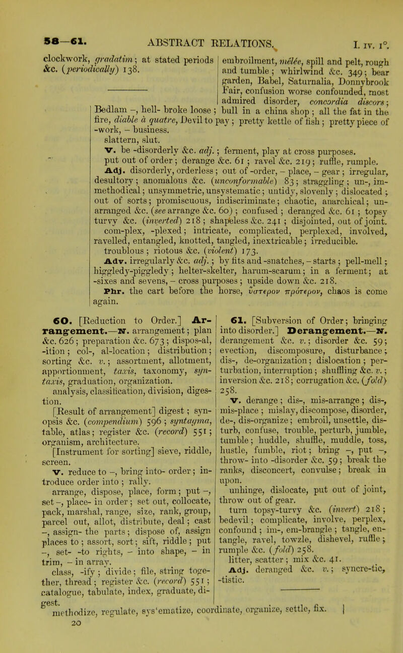 clockwork, gi-adntim; at stated periods &C. {periodicalli/) 138. embroilment, 7nelh, spill and pelt, rou^rh and tumble ; whirlwind (fcc. 349; bear garden, Babel, Saturnalia, Donnybrook Fair, confusion worse confounded, most admired disorder, concordia discors; Bedlam -, bell- broke loose ; bull in a china shop ; all the fat in the fire, diable a quatre, Devil to pay ; pretty kettle of fish ; pretty piece of -work, - business, slattern, slut. V. be -disorderly &c. adj.; ferment, play at cross purposes. put out of order ; derange &c. 61 ; ravel &c. 219; ruffle, rumple. Adj. disorderly, orderless ; out of -order, - place, - gear ; irregular, desultory ; anomalous &c. {unconformable) 83 ; straggling ; un-, im- methodical; unsymmetric, unsystematic; untidy, slovenly ; dislocated out of sorts; promiscuous, indiscriminate; chaotic, anarchical; un- arranged &c. (see arrange &c. 60) ; confused ; deranged &:c. 61 ; topsy turvy &c, (inverted) 218; shapeless &c. 241 ; disjointed, out of joint. com-plex, -plexed; intricate, complicated, perplexed, involved, ravelled, entangled, knotted, tangled, inextricable; irreducible. troublous ; riotous &c. (violent) 173. Adv. irregularly »&c. adj.; by fits and -snatches, - starts ; peU-mell; higgledj^-piggledy; helter-skelter, harum-scarum; in a lerment; at -sixes and sevens, - cross purposes ; upside down &c. 218. Pbr. the cart before the horse, varepov irpoTepov, chaos is come again. 60. [Reduction to Order.] Ar- rangrement.—w. arrangement; plan &c. 626 ; preparation &c. 673 ; dispos-al, -ition ; col-, al-location ; distribution ; sorting &c. v.; assortment, allotment, apportionment, taxis, taxonomy, sijn- taxis, graduation, organization. analysis, claesitication, division, diges- tion. [Result of an-angement] digest; syn- opsis &c. (com2Jendium) 596 ; syntac/via, table, atlas; register &;c. (record) 551; organism, architecture. [Instrument for sorting] sieve, riddle, screen. V. reduce to -, bring into- order; in- troduce order into ; rally. arrange, dispose, place, form; put -, set -, place- in order ; set out, collocate, pack, marshal, range, size, rank, group, parcel out, allot, distribute, deal; cast -, assign- the parts; dispose of, assign places to ; assort, sort; sift, riddle ; put -, set- -to rights, - into shape, - in trim, - in array. class, -ify ; divide; file, string toge- ther, thread; register &c. (record) 551; catalogue, tabulate, index, graduate, di- gest. methodize, regulate, sys'ematize, cooi 20 61. [Subversion of Order; bringing into disorder.] Derang'ement.—w. derangement &c. v.; disorder &c. 59; evection, discomposure, disturbance; dis-, de-organization; dislocation ; per- turbation, interruption; shuffling &c. v.; inversion &c. 218; corrugation &c. (fold) 258. V. derange; dis-, mis-arrange; dis-, mis-place ; mislay, discompose, disorder, de-, dis-organize; embroil, unsettle, dis- turb, confuse, trouble, perturb, jumble, tumble; huddle, shuffle, muddle, toss, hustle, fumble, riot; biing -, put -, throw- into -disorder &c. 59; break the ranks, disconcert, convulse; break in upon. unhinge, dislocate, put out of joint, throw out of gear. turn topsy-turvy &c. (invert) 218; bedevil; complicate, involve, perplex, confound ; im-, em-brangle ; tangle, en- tangle, ravel, towzle, dishevel, ruffle j rumple &c. (fold) 258. litter, scatter ; mix &c. 41. Adj. deranged etc. v.; syncre-tic, -tistic. dinate, organize, settle, fix.