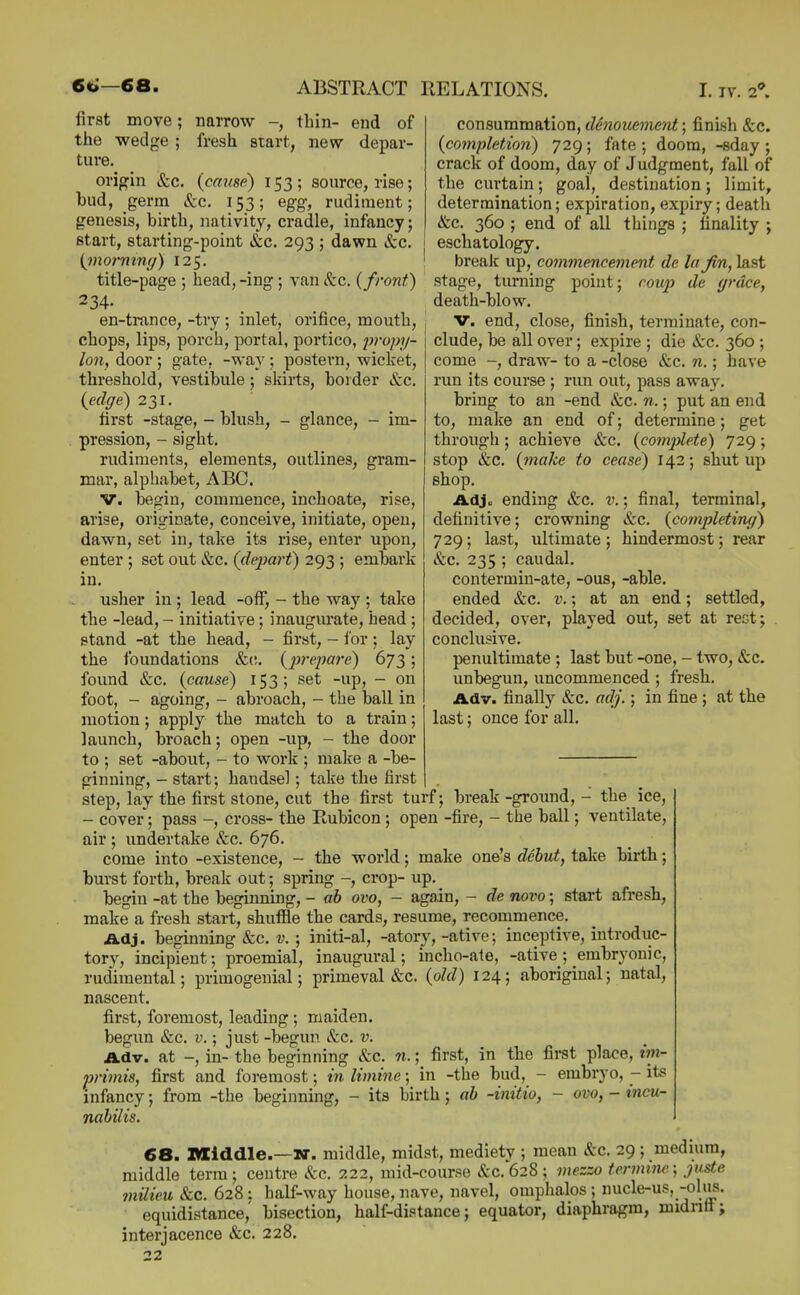 first move; narrow -, thin- end of the wedge ; fresh start, new depar- ture. origin &c, {cause) 153; source, rise; bud, germ &c. 153; egg, rudiment; genesis, birth, nativity, cradle, infancy; start, starting-point &c. 293 ; dawn &c. {inormng) 125. title-page ; head, -ing; van &c. {front) 234. en-ti*ance, -try ; inlet, orifice, mouth, chops, lips, porch, portal, portico, jvopy- lon, door ; gate, -way ; postern, wicket, threshold, vestibule; skirts, border &c. {edge) 231. first -stage, - blush, - glance, - im- pression, - sight, rudiments, elements, outlines, gram- mar, alphabet, ABC. V. begin, commence, inchoate, rise, arise, originate, conceive, initiate, open, dawn, set in, take its rise, enter upon, enter ; set out &c, {depart) 293 ; embark in, usher in ; lead -off, - the way ; take the -lead, - initiative; inaugm'ate, head ; stand -at the head, - first, - for ; lay the foundations &(;, {prepare) 673; found &c. {cause) 153; set -up, - on foot, - agoing, - abroach, - the ball in motion; apply the match to a train; launch, broach; open -up, - the door to ; set -about, - to work ; make a -be- ginning, - start; handsel; take the first step, lay the first stone, cut the first turf; break -ground, - the ice, - cover; pass -, cross- the Rubicon; open -fire, - the ball; ventilate, air ; undertake Sec. 676. come into -existence, - the world; make one's debut, take birth; burst forth, break out; spring -, crop- up. begin -at the beginning, - ab ovo, - again, - de novo; start afresh, make a fresh start, shuffle the cards, resume, recommence. Adj. beginning &c. v. ; initi-al, -atory, -ative; inceptive, introduc- tory, incipient; proemial, inaugural; incho-ate, -ative; embryonic, rudimental; primogenial; primeval &c. {old) 124; aboriginal; natal, nascent, first, foremost, leading; maiden, begun &c, v.; just -begun &:c. v. Adv. at -, in- the beginning &c. n.; first, in the first place, iin- primis, first and foremost; in limine; in -the bud, - embryo, - its infancy; from -the beginning, - its birth; ab -initio, - ovo, - ineu- nabilis. 68. middle.—middle, midst, mediety ; mean etc. 29 ; medium, middle terra; centre Sec. 222, mid-course &c. 628 ; mezzo fermtne; juste milieu &c. 628 : half-way house, nave, navel, omphalos; nucle-us, -olus. equidistance,' bisection, half-distance; equator, diaphragm, midnft; interjacence &c. 228. 22 consummation, denouement; finish &c. {completion) 729 ; fate ; doom, -sday ; crack of doom, day of Judgment, fall of the curtain; goai, destination; limit, determination; expiration, expiry; death &c, 360 ; end of all things ; finality ; eschatology. break up, commencement de la Jm, last stage, turning point; coup de grace, death-blow. v. end, close, finish, terminate, con- clude, be all over; expire ; die &c. 360 ; come -, draw- to a -close &c. n.; have run its course ; run out, pass away. bring to an -end &c. n.; put an end to, make an end of; determine; get through ; achieve &c. {cotnplete) 729 ; stop &c. {make to cease) 142; shut up shop. Adj. ending &c. v.; final, terminal, definitive; crowning &c. {completing) 729; last, ultimate ; hindermost; rear &c. 235 ; caudal, contermin-ate, -ous, -able, ended &c, v.; at an end; settled, decided, over, played out, set at rest; . conclusive. penultimate ; last but -one, - two, &c. unbegun, uncommenced; fresh. Adv. finally &c. adj.; in fine ; at the last; once for all.