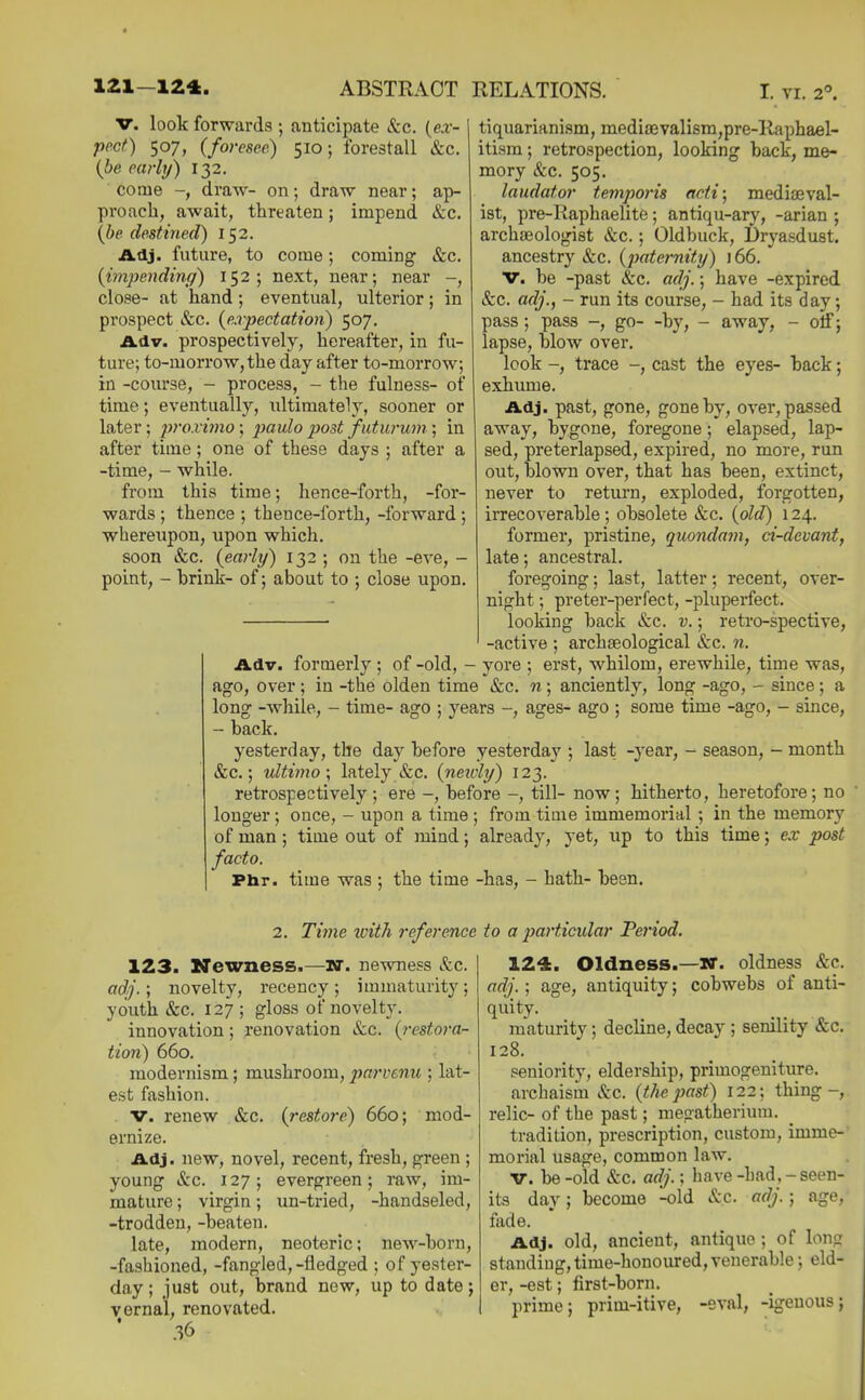 ap- &c. &c. tr. look forwards ; anticipate &c. (e:i- pect) 507, (foresee) 510; forestall &c. {be early) 132. come -, draw- on; draw near; proach, await, threaten; impend (he destined) 152. Adj. future, to come; coming {impending) 152; next, near; near -, close- at hand; eventual, ulterior; in prospect &c. {expectation) 507. A.6.V. prospectively, hereafter, in fu- ture; to-morrow, the day after to-morrow; in -course, - process, - the fulness- of time; eventually, ultimately, sooner or later; pro.vi7no; paulo post futurum ; in after time; one of these days ; after a -time, - while. from this time; hence-forth, -for- wards ; thence ; theuce-forth, -forward ; whereupon, upon which. soon &c. {early) 132 ; on the -eve, - point, - brink- of; about to ; close upon. tiquarianism, medi8evalism,pre-Raphael- itism; retrospection, looking back, me- mory &c. 505. laudator temporis acti; medieval- ist, pre-Kaphaelite; antiqu-ary, -arian ; archaeologist &c.; Oldbuck, Dryasdust, ancestry &c. {j>aternity) 166. V. be -past &c. adj.; have -expired &c. adj., - run its course, - had its day; pass; pass -, go- -by, - away, - otf; lapse, blow over. look -, trace -, cast the eyes- back; exhume. Adj. past, gone, gone by, over, passed away, bygone, foregone; elapsed, lap- sed, preterlapsed, expired, no more, run out, blown over, that has been, extinct, never to return, exploded, forgotten, irrecoverable; obsolete &c. {old) 124. former, pristine, quondam, ci-devant, late; ancestral. foregoing; last, latter; recent, over- night ; preter-perfect, -pluperfect. looking back &c. v.; retro-spective, -active ; archaeological &c. n. Adv. formerly ; of -old, - yore ; erst, whilom, erewhile, time was, ago, over; in -the olden time &c. n; anciently, long -ago, - since; a long -while, - time- ago ; years -, ages- ago ; some time -ago, - since, - back. yesterday, the day before yesterday ; last -year, - season, - month &c.; ultiino \ lately &c. {neivly) 123. retrospectively; ere -, before -, till- now; hitherto, heretofore; no longer ; once, - upon a time ; from time immemorial ; in the memory of man; time out of mind; already, yet, up to this time; ex post facto. Phr. time was ; the time -has, - hath- been. 2. Time with reference 123. Newness.—W. newness &c. adj.; novelty, recency ; immaturity; youth &c. 127; gloss of novelty. innovation; renovation &c. {restora- tion) 660. modernism; mushroom, jyf^^'vcnu ; lat- est fashion. . V. renew &c. {restore) 660; mod- ernize. Adj. new, novel, recent, fresh, green ; young &c. 127; evergreen; raw, im- mature ; virgin; un-tried, -handseled, -trodden, -beaten. late, modern, neoteric; new-born, -fashioned, -fangled,-fledged ; of yester- day ; just out, brand new, up to date j vernal, renovated. • .36 to a p>articular Period. 124. Oldness.—W. oldness &c. adj.; age, antiquity; cobwebs of anti- quity. maturity; decline, decay ; senility &c. 128. seniority, eldership, primogeniture. archaism &c. {thepast) 122; thing-, relic- of the past; megatherium, tradition, prescription, custom, imme-' morial usage, common law. V. be -old &c. adj.; have -had,-seen- its day; become -old &c. adj.; age, fade. Adj. old, ancient, antique ; of long standing, time-honoured, venerable; eld- er, -est; first-born. prime; prim-itive, -eval, -igenous;