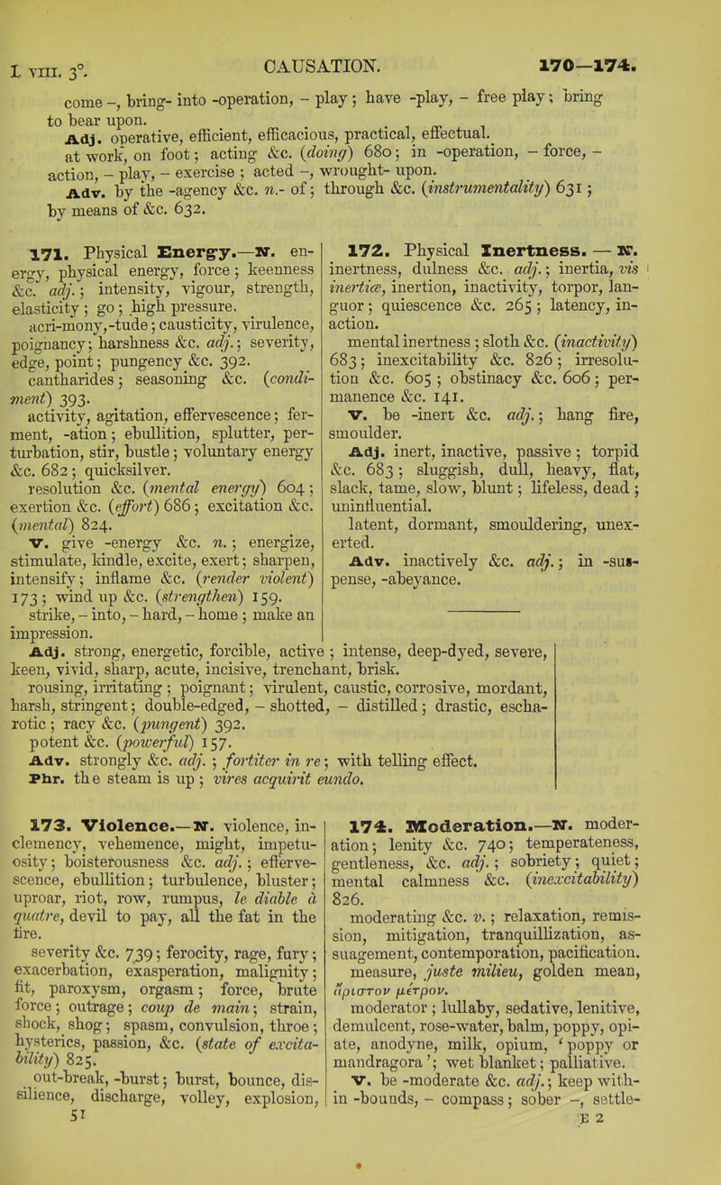 come -, bring- into -operation, - play ; have -play, - free play; bring to bear upon. , ■ ■, rr j. ^ Adj. operative, efficient, efficacious, practical, ertectual.^ at work, on foot; acting &c. (doincf) 680; in -operation, - force, - action, - play, - exercise ; acted -, wrought- upon. Adv. by the -agency &c. n - of; through &c. {instrumentality) 631; by means of &c. 632. 171. Physical Energ-y.—KT. en- ergy, physical energy, force ; keenness &c. adj.; intensity, vigour, strength, elasticity ; go ; high pressure. acri-mony,-tude; causticity, virulence, poignancy; harshness &c. adj.-, severity, edge, point; pungency &c. 392. cantharides; seasoning &c. {condi- ment) 393. activity, agitation, effervescence; fer- ment, -ation; ebullition, splutter, per- turbation, stir, bustle; voluntary energy &c. 682; quicksilver. resolution &c. {mental energy) 604; exertion &c. {effort) 686; excitation &c. {mental) 824. V. give -energy &c. n.; energize, stimulate, Idndle, excite, exert; sharpen, intensify; inflame &c. {render violent) 173 ; wind up &c. {strengthen) 159. strike, - into, - hard, - home ; make an impression. Adj. strong, energetic, forcible, active ; intense, deep-dyed, severe, keen, vivid, sharp, acute, incisive, trenchant, brisk. rousing, irritating ; poignant; virulent, caustic, corrosive, mordant, harsh, stringent; double-edged, - shotted, - distilled; drastic, escha- rotic ; racy &c. {pungent) 392. potent &c. {poicerful) 157. Adv. strongly &c. adj. ; fortitei' in re; with telling effect. Phr. th e steam is up ; vires acquint eundo. 172. Physical Inertness. — K. inertness, dulness &c. adj.; inertia, vis inertice, inertion, inactivity, torpor, lan- guor ; quiescence &c. 265; latency, in- action. mental inertness ; sloth &c. (inactivity^ 683; inexcitability &c. 826; irresolu- tion &c. 605 ; obstinacy &c. 606; per- manence &c. 141. v. be -inert &c. adj.; hang fire, smoulder. Adj. inert, inactive, passive ; torpid &c. 683; sluggish, dull, heavy, flat, slack, tame, slow, blunt; lifeless, dead ; uninfluential. latent, dormant, smouldering, unex- erted. Adv. inactively &c. adj.; in -sus- pense, -abeyance. 173. Violence.—M. violence, in- clemency, vehemence, might, impetu- osity ; boisterousness &c. adj.; efterve- scence, ebullition; turbulence, bluster; uproar, riot, row, rumpus, le diable a quatre, devil to pay, all the fat in the tire. severity &c. 739; ferocity, rage, fury; exacerbation, exasperation, malignity; fit, paroxysm, orgasm; force, brute force; outrage; coup de main; strain, shock, shog; spasm, convulsion, throe ; hysterics, passion, &c. {state of excita- bility) 825. out-break, -burst; burst, bounce, dis- silience, discharge, volley, explosion. 174. moderation.—W. moder- ation; lenity *&c. 74°; temperateness, gentleness, &c. adj.; sobriety; quiet; mental calmness ' &c. {inexcitabilittj) 826. moderating &c. v.; relaxation, remis- sion, mitigation, tranquillization, as- suagement, contemporation, pacification. measure, juste milieu, golden mean, apicrrov fierpov. moderator ; lullaby, sedative, lenitive, demulcent, rose-water, balm, poppy, opi- ate, anodyne, milk, opium, 'poppy or mandragora '; wet blanket; palliative. V. be -moderate &c. adj.; keep with- in -bounds, - compass; sober settle-