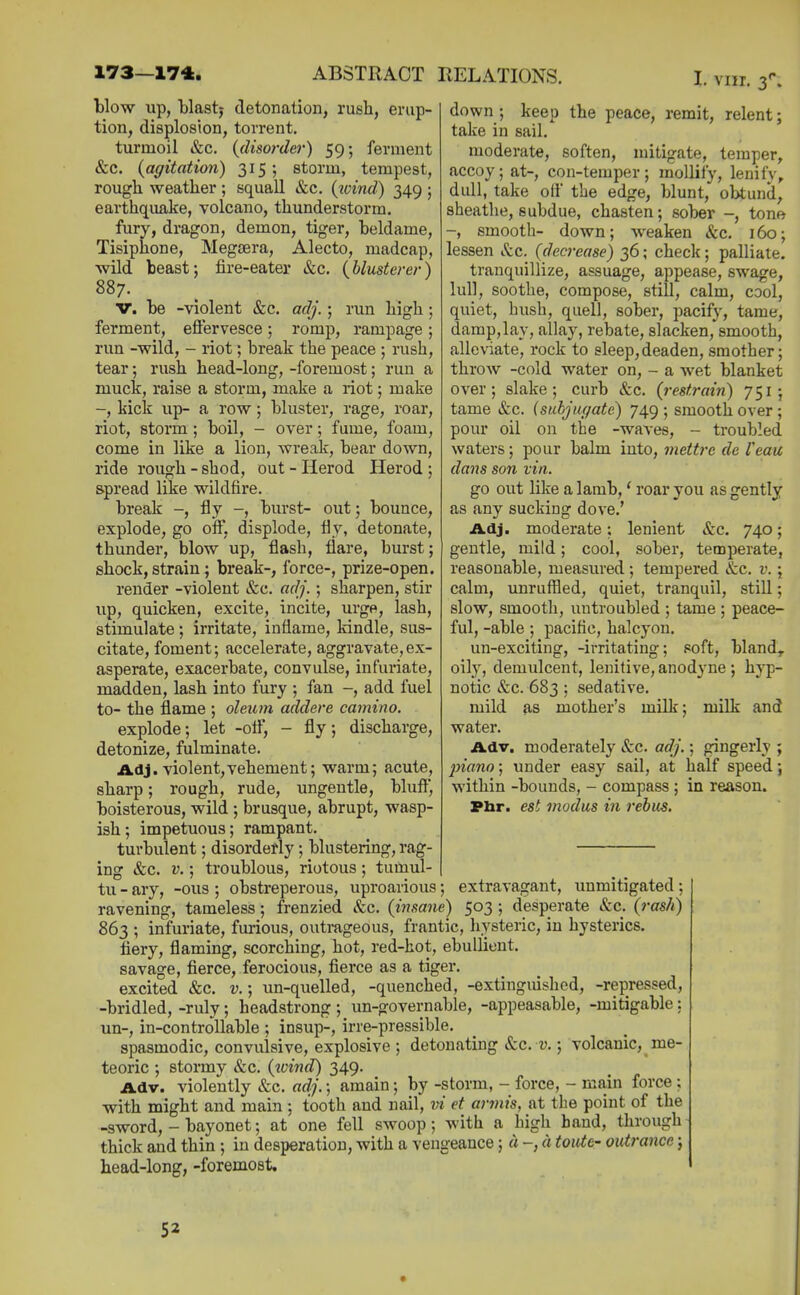 I. vnr. 3'' blow up, blastj detonation, rush, erup- tion, displosion, torrent, turmoil &c, {disorder) 59; ferment &c. {agitation) 315; storm, tempest, rough weather ; squall &c. {ivind) 349 ; earthquake, volcano, thunderstorm, fury, dragon, demon, tiger, beldame, Tisiphone, Megtera, Alecto, madcap, wild beast; fire-eater &c, {blusterer) 887. V. be -violent Sec. adj.; run high; ferment, eflervesce; romp, rampage; run -wild, - riot; break the peace ; rush, tear; rush head-long, -foremost; run a muck, raise a storm, m.ake a riot; make -, kick up- a row; bluster, rage, roar, riot, storm; boil, - over; fume, foam, come in like a lion, Avreak, bear down, ride rough - shod, out - Herod Herod ; s.pread like wildfire. break -, fly -, burst- out; bounce, explode, go off, displode, fly, detonate, thunder, blow up, flash, flare, burst; shock, strain; break-, force-, prize-open. render -violent &c. adj.; sharpen, stir up, quicken, excite, incite, urgp, lash, stimulate ; irritate, inflame, kindle, sus- citate, foment; accelerate, aggravate, ex- asperate, exacerbate, convulse, infui'iate, madden, lash into fury ; fan -, add fuel to- the flame ; oleum addere camino. explode; let -ofl, - fly; discharge, detonize, fulminate. Adj. violent,vehement; warm; acute, sharp; rough, rude, ungentle, bluft, boisterous, wild ; brusque, abrupt, wasp- ish; impetuous; rampant. turbulent; disorderly; blustering, rag- ing t&c. V.; troublous, riotous; tumul- tu - ary, -ous ; obstreperous, uproarious; extravagant, unmitigated; ravening, tameless; frenzied Sec. {insane) 503; desperate «S:c. {rash) 863 ; infuriate, furious, outrageous, frantic, hysteric, in hysterics. fiery, flaming, scorching, hot, red-hot, ebullient. savage, fierce, ferocious, fierce as a tiger. excited &c. v.; un-quelled, -quenched, -extinguished, -repressed, -bridled, -ruly; headstrong ; un-governable, -appeasable, -mitigable: un-, in-controllable ; insup-, irre-pressible, spasmodic, convulsive, explosive ; detonating Szc. v.; volcanic, me- teoric ; stormy &c. {ivind) 349. Adv. violently &c. adj.; amain; by -storm, - force, - main force ; with might and main ; tooth and nail, m et armis, at the point of the -sword, - bayonet; at one fell swoop; with a high band, through thick and thin ; in desperation, with a vengeance; « -, a toute- outrancc; head-long, -foremost. down; keep the peace, remit, relent; take in sail. moderate, soften, mitigate, temper, accoy; at-, con-temper; mollify, lenify, dull, take off the edge, blunt, obtund, sheathe, subdue, chasten; sober -, tone -, smooth- down; Aveaken &c. 160; lessen Sec. {decrease) 36; check; palliate. tranquillize, assuage, appease, swage, lull, soothe, compose, still, calm, cool, quiet, hush, quell, sober, pacify, tame, damp, lay, allay, rebate, slacken, smooth, alleviate, rock to sleep,deaden, smother; throw -cold water on, - a wet blanket over; slake; curb &c. {restrain) 751; tame &c. (subjiir/ate) 749 ; smooth over; pour oil on the -waves, - troubled waters; pour balm into, mettrc de I'eau dans son tin. go out like a lamb,' roar you as gently as any sucking dove.' Adj. moderate; lenient &c. 740; gentle, mild; cool, sober, temperate, reasonable, measured; tempered Sec. v.; calm, unruffled, quiet, tranquil, still; slow, smooth, untroubled ; tame ; peace- ful, -able; pacific, halcyon, un-exciting, -irritating; soft, bland,, oilj', demulcent, lenitive, anodyne; hyp- notic &c. 683: sedative. mild as mother's milk; milk and water. Adv. moderately tfcc, adj.; gingerly ; piano; under easy sail, at half speed; within -bounds, - compass ; in reason. Phr. est modus in rebus.