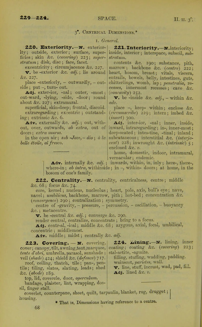 11. n. 3^ 3*. Oenteical Dimensions. I. General. 220. Exteriority.—W. exterior- ity ; outside, exterior; surface, super- ficies ; aldn &c. {coveriny) 223; super- stratum ; disk, disc ; face, facet. excentricity ; circumjacence &c. 227. V. be -exterior &c. adj.; lie around &c. 227. place -exteriorly, - outwardly, - out- side ; put -, tiu'D- out. Adj. exter-ior, -nal; outer, -most; out-ward, -lying, -side, -door; round about &c. 227 ; extramural. superficial, skiu-deep; frontal, discoid. extraregarding ; excentric ; outstand- ing; extrinsic &c. 6. Adv. externally &c. adj.; out, with- out, over, outwards, ah extra, out of doors; extra muros. in the open air; suh -Jove, - dio ; ii la belle etoile, alfresco. 221. Interlority.—nr.interiority; inside, interior ; interspace, subsoil, sidj- stratum. contents &c. 190; substance, pith, marrow; backbone &c. (centre) 222; heart, bosom, breast; vitals, viscera, entrails, bowels, belly, intestines, guts, chitterlings, womb, lap ; pmetralia, re- cesses, innermost recesses; cave &c. {concavity) 252. V. be -inside &c. adj., - within &c. adv. place keep- within; enclose &c. {circumscribe) 229; intern; imbed &c. {insert) 300. Adj. inter-ior, -nal; inner, inside, inward, intraregarding; in-, inner-most; deep-seated ; intes-tine, -tinal; inland ; subcutaneous; interstitial &c. (interja- cent) 228; inwrought &c. (intiinsic) 5 ; enclosed &c. v. home, domestic, indoor, intramural, vernacular; endemic. Adv. internally &c. adj. ; inwards, within, in, inly; here-, there-, where-in; ah intra, withinside; in within- doors; at home, in the bosom of one's family. 222. Centrality.—W. centrality, centricalness, centre; middle &c. 68 ; focus &c. 74. core, kernel; nucleus, nucleolus; heart, pole, axis, bull's eye; nave, navel; umbilicus, backbone, marrow, pith; hot-bed; concentration &c. (convergence) 290 ; centralization ; symmetry. centre of -gravity, - pressure, - percussion, - oscillation, - buoyancy &c.; metacentre. V. be -central &c. adj.; converge &c. 290. render central, centralize, concentrate ; bring to a focus. Adj. centr-al, -ical; middle &c. 68; azygous, axial, focal, umbilical, concentric; middlemost. Adv. middle; midst; centrally &c. adj. 2.Z^, iiining-.—W. lining, inner coating; coating &c. (covering) 223; stal-actite, -agmite. filling, sturiing, wadding, padding. 223. Covering*. — nr. covering, cover; canopy,tilt,awniag,tent,mavquee, tente d'ah-i, umbrella, parasol, sunshade ; veil (shade) 424; shield &c. (defence) 717. roof, ceiling, thatch, tile; pan-, pen- tile; tiling, slates, slating, leads; shed &c. (abode) 189. top, lid, covercle, door, operculum. bandage, plaister, lint, wrapping, dos- sil, finger stall wainscot, parietes, wall. V. line, stuff, incrust, wad, pad, fill. Adj. lined &c. v. coverlet, counterpane, sheet, quilt, tarpaulin, blanket, rug, drugget; * That IS, Dimensions having reference to a centre. nousinsf.