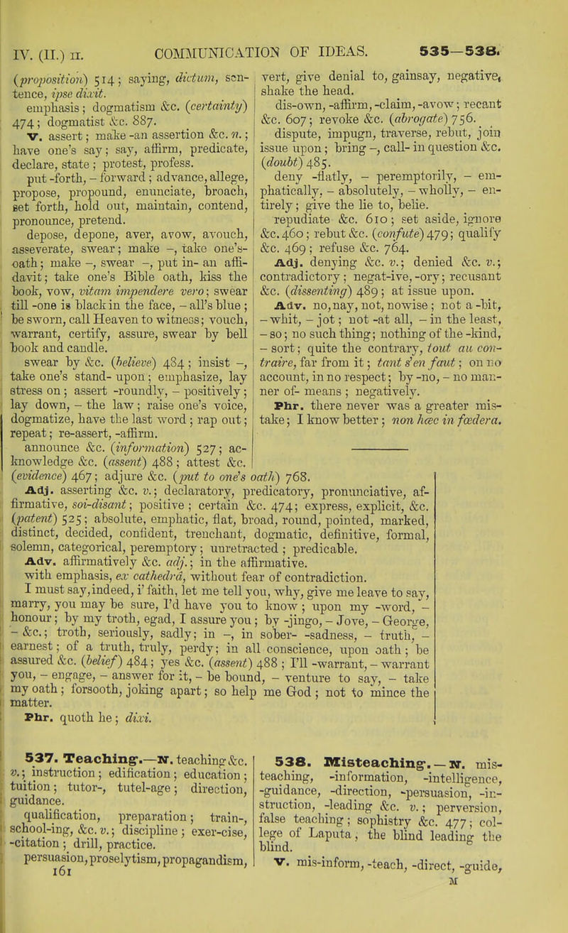 (proposition) 514; saying, dictum, sen- tence, ipse dixit. empliasis; dogmatism &c. (certainty) 474; dogmatist 887. V. assert; malie -an assertion &c. n.; have one's say; say, affirm, predicate, declare, state ; protest, profess. put -forth, - forward ; advance, allege, propose, propound, enunciate, hroach, vert, give denial to, gainsay, negativCi shake the head. dis-own, -affirm, -claim, -avow; recant &c. 607; revoke &c. (abrogate) j^6. ^ dispute, impugn, traverse, rebut, join issue upon; bring call- in question &c. (doubt) 485. deny -flatly, - peremptorily, - em- phatically, - absolutely, - wholly, - en- set forth, hold out, maintain, contend, tirely; give the lie to, belie pronounce, pretend. depose, depone, aver, avow, avouch, asseverate, swear; make -, take one's- oath; make -, swear put in- an affi- davit; take one's Bible oath, kiss the book, vow, vitam impendere vero; swear till -one is black in the face, - all's blue ; be sworn, call Heaven to witness; vouch, warrant, certify, assure, swear by bell book and caudle. swear by &c. (believe) 484; insist -, take one's stand- upon; emphasize, lay stress on ; assert -roundly, - positively; lay down, - the law; raise one's voice, dogmatize, have the last word ; rap out; repeat; re-assert, -affirm. repudiate &c. 610; set aside, ignore &C.460; rebut (fee. (confute) 4.7g; qualify &c. 469 ; refuse &c. 764. Adj. denying &c. v.; denied Sec. v.; contradictory ; negat-ive, -ory; recusant &c. (dissenting) 489 ; at issue upon. Adv. no, nay, not, nowise ; not a-bit, -whit, - jot; not -at all, - in the least, - so; no siich thing; nothing of the -kind, - sort; quite the contrary, tout aii con- traire, far from it; tant s'en faut; on i;0 account, in no respect; by -no, - no man- ner of- means; negative^. Phr. there never was a greater mis- take ; I know better; non hcee in fcedera. announce &c. (information) 527; ac- knowledge &c. (assent) 488 ; attest &c, (evidence) 467 ; adjure &c. (put to one^s oath) 768. Adj. asserting &c. v.) declaratory, predicatory, pronunciative, af- firmative, soi-disant; positive ; certain &c. 474; express, explicit, &c. (patent) 525; absolute, emphatic, flat, broad, round, pointed, marked, distinct, decided, confident, trenchant, dogmatic, definitive, formal, solemn, categorical, peremptory; xmretracted ; predicable. Adv. affirmatively &c. adj.; in the affirmative, with emphasis, ex cathedra, without fear of contradiction. I must say,indeed, i' faith, let me tell you, why, give me leave to say, marry, you may be sure, I'd have you to know ; upon my -word, honour; by my troth, egad, I assure you; by -jingo, - Jove, - George, -&c.; troth, seriously, sadly; in in sober- -sadness, - truth,'- earnest; of a truth, truly, perdy; in all conscience, upon oath; be assured &c. (belie.f) 484; yes &c. (assent) 488 ; I'll -warrant, - warrant you, - engage, - answer for it, - be bound, - venture to say, - take my oath ; forsooth, joking apart; so help me God ; not ^0 mince the matter. Phr. quoth he; dixi. ,, mstruction ; edification; education : tutel-age, direction, 537. Teaching-.—N. teaching&c. v.\ inst tuition; tutor-, guidance. qualification, preparation; train-, school-ing, &c. v.; discipline ; exer-cise, -citation; drill, practice. persuasion, proselytism,propagandism, 161 538. BXisteaching*. —10-. mis- teaching, -information, -intelligence, -guidance, -direction, -persuasion, -in- struction, -leading kc. v.; perversion, false teaching; sophistry &c. 477; col- lege of Laputa, the blind leading the blind.