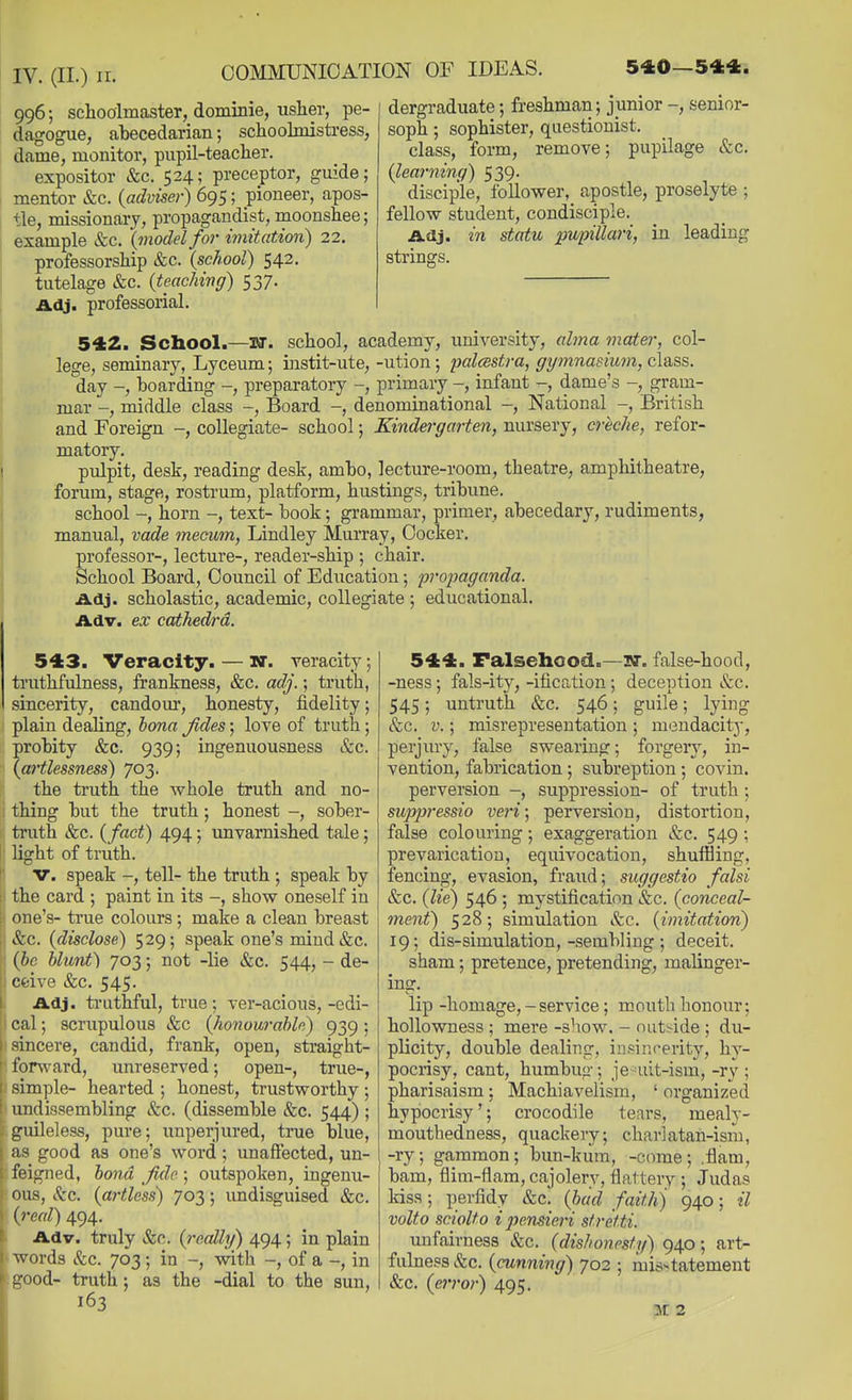996; schooimaster, dominie, usher, pe- dagogue, abecedarian; schoolmistress, dame, monitor, pupil-teacher. expositor &c. 524; preceptor, guide; mentor &c. {adviser) 695; pioneer, apos- tle, missionary, propagandist, moonshee; example &c. (iiiodel for imitation) 22. professorship &c. (school) 542. tutelage &c. (teaching) 537. Adj. professorial. dergraduate 5 freshman; junior -, senior- soph ; sophister, qiiestionist. class, form, remove; pupilage &c. (learning) 539. disciple, follower, apostle, proselyte ; fellow student, condisciple. Adj. in statu pupillari, in leading strings. 542. School.—lir. school, academy, university, abna mater, col- lege, seminary, Lyceum; instit-ute, -ution; palcestra, gymnasium, class. 'day -, boarding -, preparatory -, primary -, infant dame's -, gram- mar -, middle class -, Board -, denominational -, National -, British and Foreign -, collegiate- school; Kindergarten, niursery, creche, refor- matory. pulpit, desk, reading desk, ambo, lecture-room, theatre, amphitheatre, forum, stage, rostrum, platform, hustings, tribune. school -, horn -, text- book; grammar, primer, abecedary, rudiments, manual, vade mecum, Lindley Murray, Cocker. professor-, lecture-, reader-ship ; chair. School Board, Council of Education; propaganda. Adj. scholastic, academic, collegiate ; educational. Adv. ex cathedra. 543. Veracity. — nr. veracity; ti'uthfulness, frankness, &c. adj.; truth, sincerity, candom*, honesty, fidelity; plain dealing, bona Jides; love of truth; probity &c. 939; ingenuousness &c. (artlessness) 703. the truth the whole truth and no- thing but the truth; honest -, sober- truth &c. (fact) 494; unvarnished tale; light of truth. V. speak -, tell- the truth ; speak by the card ; paint in its -, show oneself in ; one's- true colours ; make a clean breast . &c. (disclose) 529; speak one's mind &c. (be blunt) jot, ; not -lie «fec. 544, - de- ■ cfcive &c. 545. Adj. ti'uthful, true; ver-acious,-edi- cal; scrupulous &c (honourable) 939 ; I sincere, candid, frank, open, straight- ' forward, unreserved; open-, true-, I simple- hearted ; honest, trustworthy; i undissembling &c. (dissemble &c. 544) ; guileless, pure; unperjured, true blue, fi^ good as one's word; unaffected, un- fi'igned, bond fide; outspoken, ingenu- ous, Sec. (artless) 703; undisguised &c. (real) 494. Adv. truly &c. (reallg) 494; in plain words (fee. 703; in -, with -, of a -, in tiood- truth; as the -dial to the sun, 163 544. Falsehood.—3>r. false-hood, -ness; fals-ity, -ification; deception &c. 545; untruth &c. 546; guile; lying &c. V.; misrepresentation ; mendacity, perjury, false swearing; forgery, in- vention, fabrication ; subreption; covin. perversion -, suppression- of truth ; suppi'essio veri; perversion, distortion, false colouring; exaggeration &c. 549; prevarication, equivocation, shuffling, fencing, evasion, fraud; suggestio falsi &c. (lie) 546 ; mystification &c. (conceal- ment) 528; simulation Sec. (imitation) 19; dis-simulation,-sembling ; deceit. sham; pretence, pretending, malinger- ing. lip -homage, - service; mouth honour; hollowness ; mere -show. - nutside ; du- plicity, double dealing, iurinf-erity, hy- pocrisy, cant, humbug; jeaiit-ism,-ry; Pharisaism; Machiavelism, ' organized hypocrisy'; crocodile tears, mealy- mouthedness, quackery; charlatah-ism, -ry; gammon; bun-kiira, -come; .flam, bam, flim-flam, cajolery, flattery ; Judas kiss; perfidy &c. (bad faith) 940; il volto scioUo ijjensieri sfretti. mofairness Sec. (dishonesty) 940; art- fulness Sec. (cunning) 702 ; misstatement &c. (error) 495. M 2