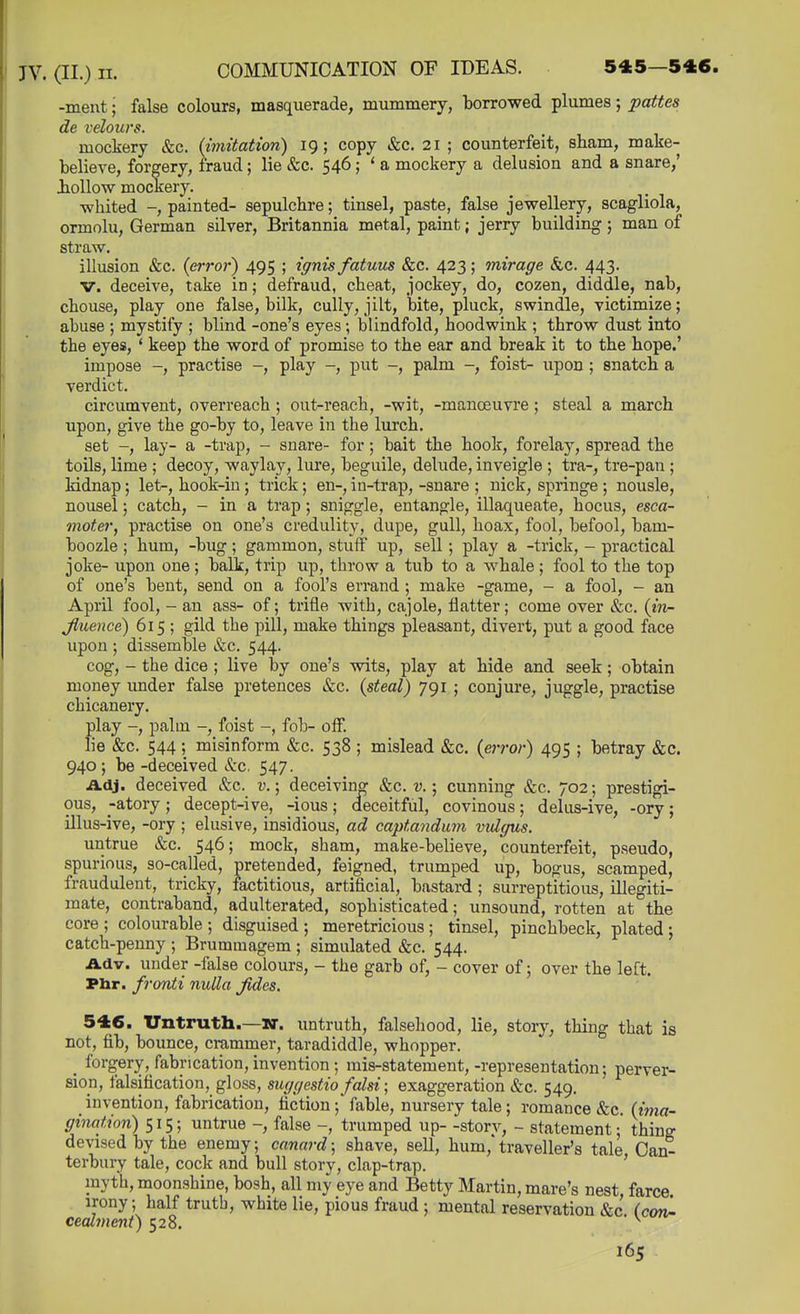 -ment • false colours, masquerade, mummery, borrowed plumes; pattes de velours. mockery &c. {imitation) 19; copy &c. 21 ; counterfeit, sham, make- believe, forgery, fraud; lie &c. 546 ; 'a mockery a delusion and a snare,' iollow mockery. whited -, painted- sepulchre; tinsel, paste, false jewellery, scagliola, ormolu, German silver, Britannia metal, paint; jerry building ; man of straw. illusion &c. (error) 495 ; ignis fatuus &c. 423; mirage (fee. 443. V. deceive, take in; defraud, cheat, jockey, do, cozen, diddle, nab, chouse, play one false, bilk, cully, jilt, bite, pluck, swindle, victimize; abuse ; mystify ; blind -one's eyes ; blindfold, hoodwink ; throw dust into the eyes, ' keep the word of promise to the ear and break it to the hope.' impose -, practise -, play -, put -, palm -, foist- upon ; snatch a verdict. circumvent, overreach ; out-reach, -wit, -manoeuvre; steal a march upon, give the go-by to, leave in the lurch. set -, lay- a -trap, - snare- for; bait the hook, forelay, spread the toils, lime ; decoy, waylay, lure, beguile, delude, inveigle ; tra-, tre-pan ; kidnap; let-, hook-in; trick; en-, in-trap, -snare ; nick, springe ; nousle, nousel; catch, - in a trap; sniggle, entangle, illaqueate, hocus, esca- moter, practise on one's credulity, dupe, gull, hoax, fool, befool, bam- boozle ; hum, -bug; gammon, stuff up, sell; play a -trick, - practical joke- upon one; balk, trip up, throw a tub to a whale ; fool to the top of one's bent, send on a fool's errand; make -game, - a fool, - an April fool, - an ass- of; trifle with, cajole, flatter; come over &c. {in- Jluence) 615 ; gild the pill, make things pleasant, divert, put a good face upon ; dissemble &c. 544. cog, - the dice ; live by one's wits, play at hide and seek; obtain money under false pretences &c. (steal) ygi ; conjure, juggle, practise chicanery. play -, palm -, foist -, fob- off. lie &c. 544; misinform &c. 538 ; mislead &c. (error) 495 ; betray &c. 940; be -deceived &c. 547. Adj. deceived &c. v.; deceiving &c. v.; cunning &c. 702; prestigi- ous, -atory; decept-ive, -ious; deceitful, covinous; dekis-ive, -ory; illus-ive, -ory ; elusive, insidious, ad captajidum vulgus. untrue &c. 546; mock, sham, make-believe, counterfeit, pseudo, spurious, so-called, pretended, feigned, trumped up, bogus, scamped, fraudulent, tricky, factitious, artificial, bastard ; surreptitious, illegiti- mate, contraband, adulterated, sophisticated; unsound, rotten at the core ; colourable ; disguised ; meretricious ; tinsel, pinchbeck, plated ; catch-penny ; Brummagem ; simulated &c. 544. Adv. under -false colours, - the garb of, - cover of; over the left. Phr. fronti nulla Jides. 546. Untruth.—Mr. untruth, falsehood, lie, story, thing that is not, fib, bounce, crammer, taradiddle, whopper. _ forgery, fabrication, invention ; mis-statement,-representation; perver- sion, falsification, gloss, suggestio falsi; exaggeration &c. 549, invention, fabrication, fiction; fable, nursery tale; romance &c. (mia- gination) 515; untrue false -, trumped up- -storv, - statement;' thing devised by the enemy; canard; shave, sell, hum, traveller's tale, Can- terbury tale, cock and bull story, clap-trap. myth, moonshine, bosh, all my eye and Betty Martin, mare's nest, farce irony; half truth, white lie, pious fraud ; mental reservation &c (cori- cedm&nt) 528. ^ 16s