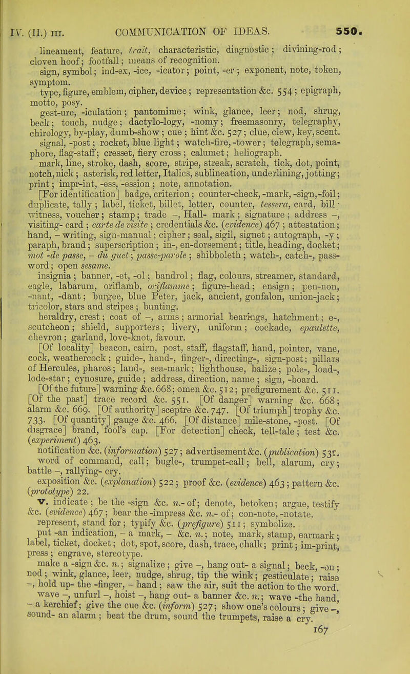 lineament, feature, trait, characteristic, diagnostic; divining-rod; cloven lioof; footfall; means of recognition. sign, symbol; ind-ex, -ice, -icator; point, -er ; exponent, note, token, symptom. type, figure, emblem, cipher, device; representation &c. 554; epigraph, motto, posy. gest-ure, -iculation; pantomime; wink, glance, leer; nod, shrug, beck; touch, nudge; dactylo-logy, -nomy; freemasonry, telegraphy, chirology, by-play, dumb-show; cue ; hint &c. 527; clue, clew, key, scent. signal, -post; rocket, blue light; watch-fire, -tower; telegraph, sema- phore, flag-staff; cresset, fiery cross ; calumet; heliograph, mark, line, stroke, dash, score, stripe, streak, scratch, tick, dot, point, notch, nick; asterisk, red letter, Italics, sublineation, underlining, j otting; print; impr-int, -ess, -ession ; note, annotation. [For identification] badge, criterion; counter-check,-mark, -sign,-foil; duplicate, tally ; label, ticket, billet, letter, counter, tessera, card, bill; witness, voucher; stamp; trade Hall- mark; signature ; address -, visiting- card ; carte de visite ; credentials &c. {evidence) 467 ; attestation; hand, - writing, sign-manual; cipher; seal, sigil, signet; autograph, -y; paraph, brand; superscription; in-, en-dorsement; title, heading, docket; mot -de passe, - du i/uet; passe-^oarole ; shibboleth ; watch-, catch-, pass- word ; open sesame. insignia ; banner, -et, -ol; bandrol; flag, colours, streamer, standard, eagle, labarum, oriflamb, oriflumme; figure-head; ensign; pen-non, -naut, -dant; burgee, blue Peter, jack, ancient, gonfalon, union-jack; tricolor, stars and stripes ; bunting. heraldry, crest; coat of -, a.rms ; armorial bearings, hatchment; e-, scutcheon; shield, supporters; livery, xiniform; cockade, epaulette, chevron ; garland, love-knot, favour. [Of locality] beacon, cairn, post, staff, flagstaff, hand, pointer, vane, cock, weathercock ; guide-, hand-, finger-, directing-, sign-post; pillars of Hercules, pharos; land-, sea-mark; lighthouse, balize; pole-, load-, lode-star ; cynosure, guide ; address, direction, name ; sign, -board. [Of the future] warning &;c. 668; omen &c. 512; prefigurement &c. 511. [Of the past] trace record &c. 551. [Of danger] warning &c. 668; alarm &c. 669. [Of authority] sceptre &c. 747. [Of triumph] trophy &c. 733. [Of quantity] gauge &c. 466. [Of distance] mile-stone, -post. [Of disgrace] brand, fool's cap. [For detection] check, tell-tale; test &c. {experimenf) 463. notification &c. (informatim) 527; advertisement&c. (publication) 53f< word of command, call; bugle-, trumpet-call; bell, alarum, cry; battle -, rallying- ciy. exposition &c. {explanation) 522; proof &c. {evidence) 463; pattern &c. {prototype) 22. &c. {evidence) 467; bear the-impress &c. of; con-note,-notate. represent, stand for; typify &c. {prefigure) 511; symbolize, put -an indication, - a mark, - &c. n.; note, mark, stamp, earmark • label, ticket, docket; dot,spot,score, dash,trace,chalk; print; im-print' press ; engrave, stereotype. ' make a -sign &c. n.; signalize; give -, hang out- a signal; beck, -on; nod; wink, glance, leer, nudge, slirug, tip the wink; gesticulate; raise -, hold up- the -finger, - hand; saw the air, suit the action to the word. wave -, unfurl -, hoist -, hang out- a banner &c. n.; wave -the hand' - a kerchief; give the cue &c. {inform) 527; show one's colours • give-' sound- an alarm ; beat the drum, sound the trumpets, raise a cry ' denote, betoken; argue, testify 167