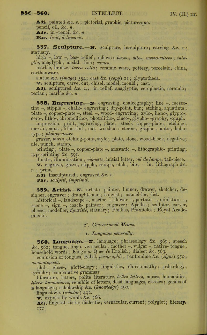 55C -560. INTELLECT. IV. (H.) in. JLOj. painted &c. v.; pictorial, graphic, picturesque, pencil, oil', &c. n. Adv. in -pencil &c. n. Phr. fecit, delineavit. 557. Sculpture.—W. sculpture, insculpture; carving &c. v.; statuary. high -, low -, bas- relief; relievo ; basso-, alto-, mezzo-rilievo ; into- fflio, anaglyph ; medal, -lion; cameo. marble, bronze, terra cotta; ceramic ware, pottery, porcelain, china, earthenware. statue &c. {image) 554; cast &c. {copy) 21; glyptotheca. V. sculpture, carve, cut, chisel, model, mould ; cast. Adj. sculptured &c. v.; in relief, anaglyptic, ceroplastic, ceramic; parian : marble &c. n. 558. EngTaving*.—u. engraving, chalcography; line -, mezzo- tint -, stipple -, chalk- engraving ; dry-point, bur; etching, aquaticta; plate -, copper-plate -, steel -, wood- engraving; xylo-, ligno-, glypto-, cero-, litho-, chromolitho-, photolitho-, zinco-, glypho- -graphy, -graph. impression, print, engi-aving, plate; steel-, copper-plate; etching; mezzo-, aqua-, litho-tint; cut, woodcut; stereo-, grapho-, auto-, helio- type; photogravure. graver, burin, etching-point, style; plate, stone, wood-block, negative; die, punch, stamp. printing ; plate -, copper-plate -, anastatic -, lithographic- printing; type-piinting &c. 591. illustr-, illumin-ation ; vignette, initial letter, cvl de lampe, tail-piece. V. engrave, grave, stipple, scrape, etch; bite, - in; lithograph &c. n.; print. Adj. insculptured; engraved &c. v. Pbr. sculpsit, imjn'imit. 559. Artist.—N. artist; painter, limner, drawer, sketcher, de- signer, engraver ; draughtsman; copyist; enamel-ler, -list. historical -, landscape -, marine -, flower -, portrait -, miniature scene -, sign -, coach- painter; engraver; Apelles; sculptor, cai-ver, chaser, modeller,^^wrisie, statuary; Phidias, Praxiteles; Royal Acade- mician. 2°. Conventional Means. I. Language generally. 560. tang'uag'e.—W. language; phraseology &c. 569; speech &c. 582; tongue, lingo, vernacular; mother -, vulgar -, native- tongue; household words ; King s or Queen's English ; dialect &c. 563. confusion of tongues. Babel, ^as«Y/ray«e; pantomuue »&c. {signs) 550; onomatopoeia. phil-, gloss-, glott-ology; linguistics, chrestomathy; paleo-logy; -o-raphy; comparative grammar.  literature, letters, polite literature, belles lettres, muses, humanities, litcrcB humaniores, republic of letters, dead languages, classics; genius of a language; scholarship &c. {knoivledge) 490. linguist &c. {scholar) 492. V. express by words &:c. 566. Adj. lingu-al, -istic; dialectic; vernacular,current; polyglot; literary.