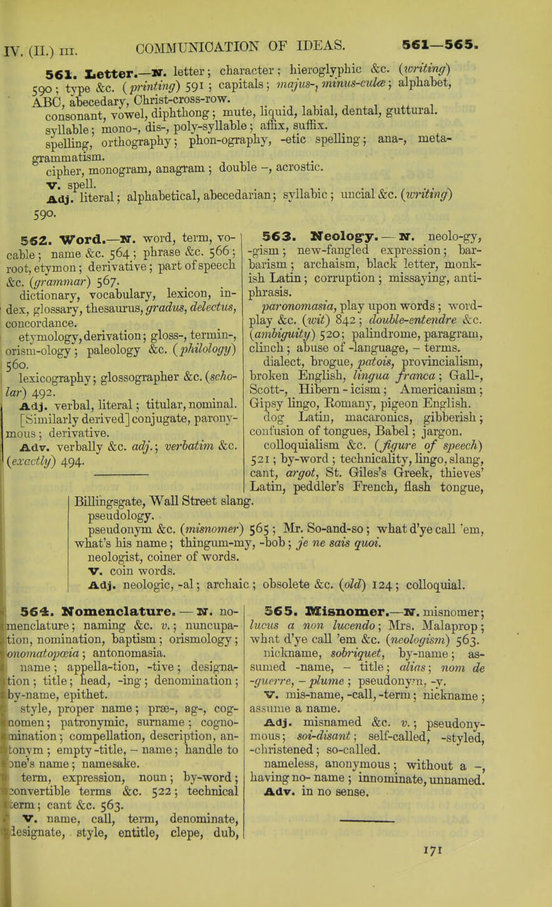 561. tetter.—N. letter; character; hieroglyphic &c. (zvritinff) 590; type &c. {printing) 591 ; capitals; inajus-, minus-culce; alphabet, ABO, abecedary, Christ-cross-row. ^ , ^. , , ^ . ,, , consonant, vowel, diphthong; mute, liquid, labial, dental, guttural. syllable; mono-, dis-, poly-syllable; affix, suffix, speUing, orthogi*aphy; phon-ography, -etic spelling; ana-, meta- grammatism. cipher, monogram, anagram ; double -, acrostic. V. snell. Adj. literal; alphabetical, abecedarian; syllabic; uncial&c. {zvriting) 590. mous; derivative 563. Neolog'y. — w. neolo-gy, -gism; new-fangled expression; bar- barism ; archaism, black letter, monk- ish Latin; corruption ; missaying, anti- phrasis. paronomasia, play upon words; word- play &c. {toif) 842; double-entendre &c. {ambiguity) 520; palindrome, paragram, clinch; abuse of -language, - terms. dialect, brogue, patois, provincialism, broken English, lingua franca; Gall-, Scott-, Hibern - icism ; Americanism; Gipsy lingo, Romany, pigeon English. dog Latin, macaronics, gibberish; confusion of tongues, Babel; jargon. colloquialism &c. {Jigure of speech) 521; by-word ; technicality, lingo, slang, cant, argot, St. Giles's Greek, thieves' Latin, peddler's French, jBiash tongue, Billingsgate, Wall Street slang, pseudology. pseudonym &c. {mimomer) 565 ; Mr. So-and-so; what d'ye call 'em, what's his name; thingum-my, -bob; je ne sais quoi. neologist, coiner of words. V. coin words. Adj. neologic,-al; archaic; obsolete &c. {old) 124; colloquial. 562. Word.—N. word, term, vo- cable ; name &c. 564 ; phrase &c. 566; root, etymon; derivative; part of speech &c. {grammar) 567. dictionary, vocabulary, lexicon, in- dex, glossary, theaamua, gradus, delectus, concordance. etymology,derivation; gloss-, termin-, orism-ology; paleology &c. {2)hilology) 560. lexicography; glossographer &c. {scho- lar) 492. Adj. verbal, literal; titular, nominal. [Similarly derived] conjugate, parony- Adv. verbally &c. adj.; verbatim &c. {exactly) 494. 564. Nomenclature. — n*. no- menclature ; naming &c. v.; nuncupa- ion, nomination, baptism; orismology; onomatopoeia; antonomasia. name ; appella-tion, -tive ; designa- tion ; title; head, -ing ; denomination ; )y-name, epithet. style, proper name; prse-, ag-, cog- Qomen; patronymic, surname; cogno- mination ; compellation, description, an- tonym ; empty-title, - name; handle to Dne's name; namesake. term, expression, noun; by-word; »nvertible terms &c. 522; techidcal term; cant &c. 563. V. name, call, term, denominate, iesignate, style, entitle, clepe, dub. 365. nSisnomer.—sr. misnomer; lueus a non lucendo; INIrs. Malaprop; what d'ye call 'em &c. {neologis?n) 563. nicltname, sobriquet, by-name; as- sumed -name, - title; alias; noyn de -guerre, - plume ; pseudony;u, -y. V. mis-name, -call, -term; nickname ; assume a name. Adj. misnamed &c. v.; pseudony- mous ; soi-disant; self-called, -styled, -christened; so-called. nameless, anonymous; without a -, having no- name ; innominate, unnamed. Adv. in no sense. 171