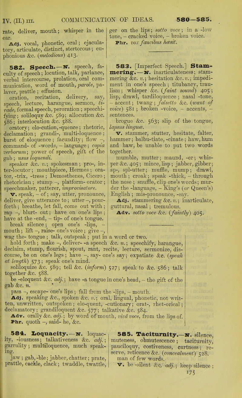 rate, deliver, mouth; whisper in the ger on the lips; sotto voce; in a -low tone, - cracked voice, - broken voice. Phr. vox faucibus hcesit. ear. Adj. vocal, phonetic, oral; ejacula- toiy, articiilate, distinct, stertorous; eu- phonious &c. (melodious) 413. 582. Speech.—W. speech, fa- culty of speech; locution, talk, parlance, verbal intercourse, prolation, oral com- munication, word of mouth, parole, pa- laver, prattle ; effusion. oration, recitation, delivery, say, speech, lecture, harangue, sermon, ti- rade, formal speech, peroration ; speechi- fying; soliloquy &c. 589; allocution &c. 586; interlocution &c. 588. oratory; elo-cution,-quence; rhetoric, declamation; grandi-, multi-loquence ; burst of eloquence ; facimdity; flow -, command- of -words, - language; copia verbomm; power of speech, gift of the gab; usus loquendi. speaker &c. v.; spokesman; pro-, in- ter-locutor; mouthpiece, Hermes ; ora- tor, -trix, -tress ; Demosthenes, Cicero ; rhetorician ; stump -, platform- orator ; speechmaker, patterer, impi-ovisatore. v. speak, - of; say, utter, pronounce, deliver, give utterance to ; utter -, pour- forth ; breathe, let fall, come out with ; rap -, blurt- out; have on one's lips ; have at the -end, - tip- of one's tongue. break silence; open one's -lips, - mouth; lift -, raise- one's voice; give -, wag the- tongue ; talk, outspeak ; put in a word or two. hold forth; make -, deliver- -a speech &c. n.; speechify, harangue, declaim, stump, flourish, spout, rant, recite, lecture, sermonize, dis- course, be on one's legs; have -, say- one's say; expatiate Sic. {speaJc at length) 573 ; speak one's mind. soliloquize &c. 589; tell &c. {inform) 527; speak to &c. 586; talk together &c. 588. be -eloquent kc. adj.; have -a tongue in one's head, - the gift of the gab &c. n. * pass -, escape- one's lips ; fall from the -lips, - mouth. Adj. speaking &c., spoken &c. ?;.; oral, lingual, phonetic, not writ- ten, unwritten, outspoken; elo-quent, -cutionary; orat-, rhet-orical; declamatoiy; grandiloquent &c. 577; talkative &c. 584. Adv. orally &c. adj.; by word of mouth, viva voce, from the lips of. Phr. quoth -, said- he, &c. 583. [Imperfect Speech.] Stam- mering*.— N. inarticulateness; stam- mering &c. v.; hesitation &c. v.; impedi- ment in one's speech ; titubancy, trau- lism; whisper &c. {faint sound) 405 ; lisp, drawl, tardiloquence; nasal -tone, - accent; twang ; falsetto &c. {want of voice) 581 ; broken -voice, - accents, - sentences. brogue &c. 563; slip of the tongue, lapsus linc/U(S. V. stammer, stutter, hesitate, falter, hammer; balbu-tiate, -cinate ; haw, hum and haw, be maable to put two words together. mumble, mutter; maund, -er; whis- per &c. 405; mince,lisp; jabber, gibber; sp-, spl-utter; mvifile, mump; drawl, mouth; croak; speak -thick, - through the nose ; snuffle, clip one's words; mur- der the -language, - King's {or Queen's) English; mis-pronounce, -say. Adj. stammering &c. i;.; inarticulate, guttural, nasal; tremulous. Adv. sotto voce &c. {faintly) 405. 584. Iioquacity.—wr. loquac- ity, -iousness; talkativeness &c. adj.; garrulity; multiloquence, much speak- ing. jaw ; gab,-ble; jabber, chatter; prate, prattle, cackle, clack; twaddle, twattle. 585. Taciturnity.—w. silence, muteness, obmutescence; taciturnity, pauciloquy, costiveness, curtness; re- serve, reticence &c. {concealment?) 528. man of few words. V. be-silent 8zq. adj.; keep silence ;