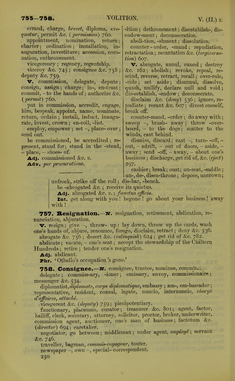 errand, charge, hrovet, diploma, exe- quntur, permit &c, (permission) 760. appointment, nomination, return; charter; ordination; installation, in- auguration, investiture; accession, coro- nation, enthi'onement. vicegerency; regency, regeutship. viceroy &c. 745 ; consignee &c. 758 ; deputy &c. 759. V. commission, delegate, depute; consign, assign; charge; in-, en-trust; commit, - to the hands of; authorize &c. {pe7'mit) 760. put in commission, accredit, engage, hire, bespeak, appoint, name, nominate, return, ordain ; install, induct, inaugu- rate, invest, crown ; en-roll, -list. employ, empower ; set place- over ; .send out. be commissioned, be accredited; re- present, stand for; stand in the -stead, - place, - shoes- of. Adj. commissioned &c. v. Adv. per proeuratione. -ition; dethronement; disestablish-, dis- endow-ment; deconsecration. aboli-tion, -shment; dissolution. counter - order, -maud ; repudiation, retractation ; recantation &c. {teryioersa^ tion) 607. v. abrogate, annul, cancel; destroy Sec. 162; abolish; revoke, repeal, re- scind, reverse, retract, recall; over-rule, -ride; set aside; disannul, dissolve, quash, nullify, declare null and void; dis-establish, -endow; deconsecrate. disclaim &c. {deny) 536; ignore, re- pudiate ; recant &c. 607; divest oneself, break off, counter-mand, -order ; do away with ; sweep -, brush- away; throw -over- board, - to the dogs; scatter to the winds, cast behind. dismiss, discard; cast -, turn--ofl,- out, - adrift, - out of doors, - aside, - away; send -off, - away, - about one's business ; discharge, get rid of, &c. (eject) 297. cashier; break; oust; un-seat, -saddle ; un-, de-, disen-throne; depose, uncrown; unfrock, strike off the roll; dis-bar, -bench, be -abrogated &c.; receive its quietus. Adj. abrogated &c. v.; functus officio. Int. get along with you ! begone ! go about your business! away with ! 757. Resig'natlon.—jr. resignation, retirement, abdication, re- nunciation, abjuration. V. resign; give -, throw- up: lay down, throw up the cards, wash one's hands of,abjure, renounce, forego, disclaim, retract; deny &c. 536. abrogate &c. 756 ; desert &c. {relinquish) 624 ; get rid of &c. 782. abdicate; vacate, - one's seat; accept the stewardship of the Chiltern Hundreds; retire ; tender one's resignation. Adj. abdicant. Phr. * Othello's occupation's gone.' 758. Consig'nee.—W. consignee, trustee, nominee, commit^i. - delegate; comraiss-ary, -ioner; emissary, envoy, commissionaire; messenger &c. 534. di^lomaXist, diplomate, corps diplomatique, embassy ; am-, em-bassador; representative, resident, consul, legate, nuncio, internuncio, charye d'affaires, attache. vicegerent &c. (deputy) 759; plenipotentiary. functionary, placeman, curator; treasurer &c. 801; agent, factor, bailiff, clerk, secretary, attorney, solicitor, proctor, broker, underwriter, commission agent, auctioneer, one's man of business; factotum &c. {director) 694; caretaker. negotiator, go between; middleman; under agent, employ^; servant &c. 746. traveller, bagman, ro7nmis-voyageur, touter. newspaper -, own special- correspondent.