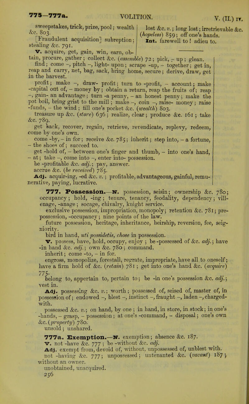 775—777a. V. (11.) IT. lost &c. V.; long lost; irretrievable &c. (hopeless) 859; off one's hands. Int. farewell to ! adieu to. sweepstakes, trick, prize, pool; wealth Sec. 803. [Fraudulent acquisition] subreption; stealing Sec. 791. V. acquire, get, gain, win, earn, ob- tain, procure, gather ; collect Sec. (assemble) 72 ; pick, ^ up ; glean. find; come -, pitch -, light- upon ; scrape -up, - together; get in, reap and carry, net, bag, sack, bring home, secure; derive, draw, get in the harvest. profit; make -, draw- profit; turn to -profit, - account; make -capital out of, - money by; obtain a return, reap the fruits of; reap -, gain- an advantage; tui-n -a penny, - an honest penny; make the pot boil, bring grist to the mill; make -, coin -, raise- money ; raise -funds, - the wind ; till one's pocket Sec. (wealth) 803. treasure up &c. (store) 636; realize, clear; produce &c. 161 ; take »fcc. 789. get feack, recover, regain, retrieve, revendicate, replevy, redeem, come by one's own. come -by, - in for; receive &c. 785; inherit; step into, - a fortune, - the shoes of; succeed to. get -hold of, - between one's finger and thumb, - into one's hand, - at; take -, come into enter into- possession, be -profitable &c. adj.; pay, answer, accrue &c. (be received) 785. Adj. acquir-ing, -ed &c. v.; profitable, advantageous, gainful, remu- nerative, paying, lucrative. 777. Possession.—nt. possession, seisin; ownership &c. 780; occupancy; hold, -ing ; tenure, tenancy, feodality, dependency; vill- enage, -anage ; socage, chivalry, knight service. exclusive possession, impropriation, monopoly; retention &c. 781; pre- possession, -occupancy; nine points of the law. future possession, heritage, inheritance, heirship, reversion, fee, seig- niority. bird in hand, utipossidetis, chose in possession. V. possess, have, hold, occupy, enjoy ; be-possessed of &c. adj.) have -in hand &c. adj.; own &c. 780; command, inherit; come -to, - in for. engross, monopolize, forestall, regrate, impropriate, have all to oneself j have a firm hold of &c. (retain) 781; get into one's hand &c. (acquire) 775- belong to, appertain to, pertain to; be -in one's possession »&c. adj.; vest in. Adj. possessing &c. v.; worth; possessed of, seised of, master of, in possession of; endowed -, blest -, instinct -, fraught -, laden -, charged- ■with. possessed &c. v.; on hand, by one ; in hand, in store, in stock; in one's -hands, - grasp, - possession ; at one's -command, - disposal; one's own &c. (2i7'operty) 780. unsold; unshared. 777a. Exemption.—W. exemption; absence &c. 187. V. not -have &c. 777 ; be -without &c. adj. Adj. exempt from, devoid of, without, unpossessed of, unblest with, not -having Sec. 777; unpossessed; untenanted &c. (vacant) 187-, without an owner. unobtained, unacquired.