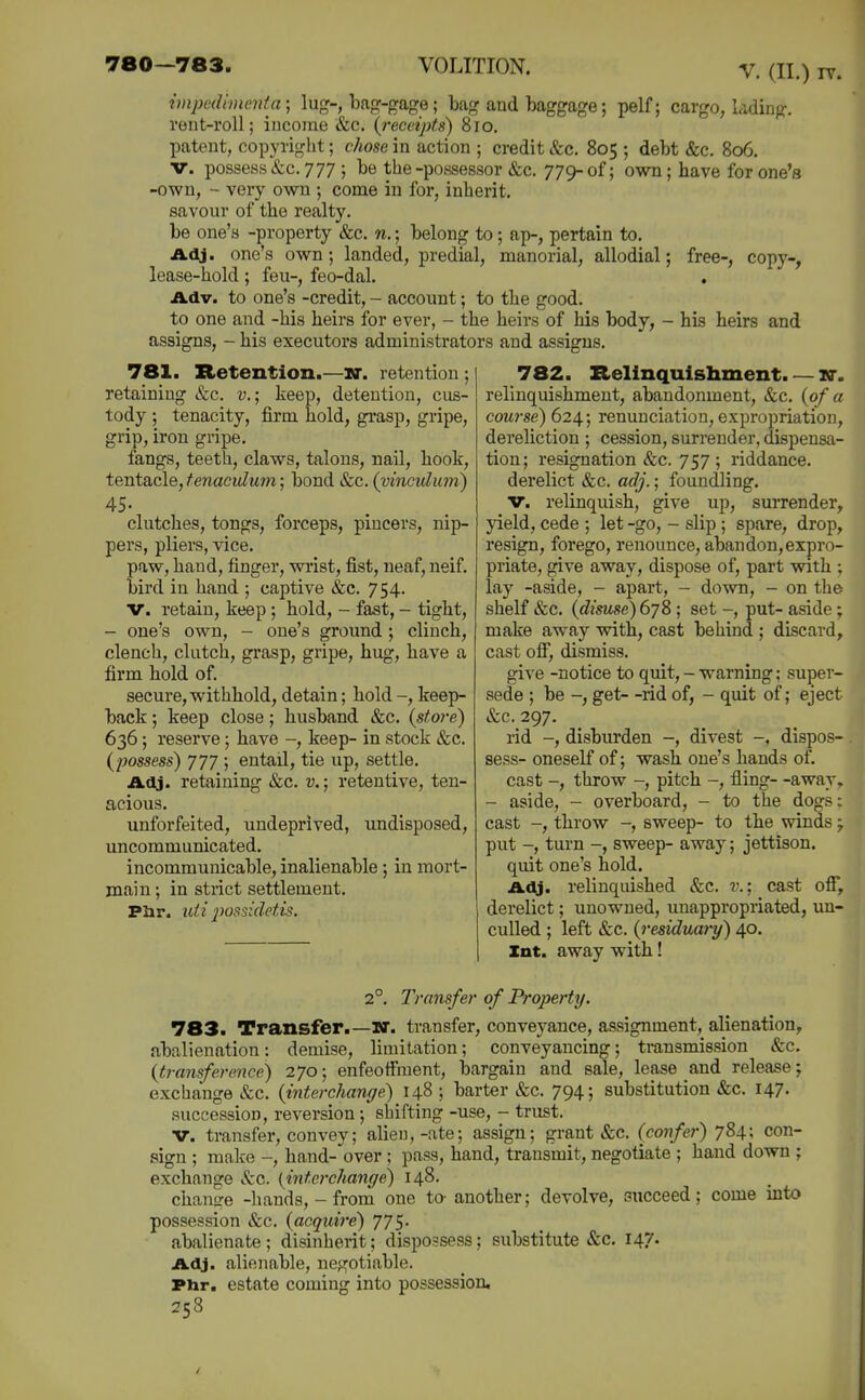 impadinicntn; lug-, bap^-gage; bag and baggage; pelf; cargo, lading, rent-roll; income &c. (^receipts) 8io. patent, copyiiglit; chose in action ; credit &c. 805 ; debt &c. 806, V. possess&c. 777 ; be the-possessor &c. yy^ of; own; have for one's -own, - very own ; come in for, inherit, savour of the realty. be one's -property &c. n.; belong to; ap-, pertain to. Adj. one's own; landed, predial, manorial, allodial; free-, copy-, lease-hold; feu-, feo-dal. Adv. to one's -credit, - account; to the good. to one and -his heirs for ever, - the heirs of his body, - his beirs and assigns, - his executors administrators and assigns. 781. Retention. -W. retention; retaining &c. v.; keep, detention, cus- tody ; tenacity, firm hold, gi'asp, gripe, grip, iron gripe. fangs, teeth, claws, talons, nail, hook, tentacle, fenaculu77i; bond &c. (vinculum) 45. clutches, tongs, forceps, pincers, nip- pers, pliers, vice. paw, hand, finger, wi'ist, fist, neaf, neif. bird in hand ; captive &c. 754. V. retain, keep ; hold, - fast, - tight, - one's own, - one's ground; clinch, clench, clutch, grasp, gripe, hug, have a firm hold of. secure, withhold, detain; hold -, keep- back ; keep close; husband &c. {store) 636; reserve; have -, keep- in stock &c. (possess) yyy ; entail, tie up, settle. Adj. retaining &c. v.; retentive, ten- acious. unforfeited, undeprived, undisposed, uncommunicated. incommunicable, inalienable; in mort- main ; in strict settlement. Phr. uii jyossidetis. 782. Relinquishment. — nr. relinquishment, abandonment, &c, {of a course) 624; renunciation, expropriation, dereliction ; cession, surrender, dispensa- tion; resignation &c. 757 ; riddance, derelict &c. adj.; foundling. V. relinquish, give up, surrender, yield, cede ; let -go, - slip ; spare, drop, resign, forego, renounce, abandon,expro- priate, give away, dispose of, part with ; lay -aside, - apart, - down, - on the shelf &c. {disuse)6yS; set put- aside; make away with, cast behind ; discard, cast off, dismiss. give -notice to quit, - warning; super- sede ; be -, get- -rid of, - quit of; eject &c. 297. rid -, disburden -, divest -, dispos- sess- oneself of; wash one's hands of. cast -, throw -, pitch -, fling- -away. - aside, - overboard, - to the dogs: cast -, throw -, sweep- to the winds y put -, turn -, sweep- away; jettison, quit one's hold. A<y. relinquished &c. v.; cast ofi*, derelict; unowned, unappropriated, un- culled ; left &c. {residuary) 40. Xnt. away with! 2°. Transfer of Property. 783. Transfer.—U. transfer, conveyance, assignment, alienation, abalienation: demise, limitation; conveyancing; transmission etc. {transference) 270; enfeoffment, bargain and sale, lease and release; exchange &c. {interchange) 148 ; barter &c. 794; substitution &c. 147. succession, reversion ; shifting -use, - trust. V. transfer, convey; alien,-ate; assign; grant &c. (confer) 784: con- sign ; make -, hand- over ; pass, hand, transmit, negotiate ; hand down ; exchange ifcc. (interchange) 148. chanire -hands, - from one to- another; devolve, succeed; come into possession »fcc. (acquire) yys. abalienate; disinherit; dispossess; substitute &c. 147. Adj. alienable, ne^j^otiable. Phr. estate coming into possession, 258