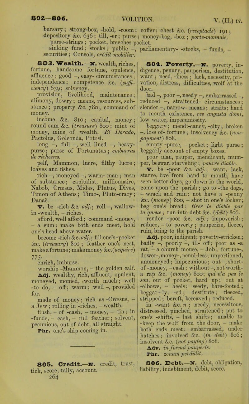 bursary; strong-box,-hold, -room; coffer; chest (fee. (receptacle) 191; depository &c. 636 ; till, -er ; purse ; money-bag, -Ijox ; porte-monnaie. purse-strings ; pocket, breeches pocket. sinking fund ; stocks; public -, parliamentary- -stocks, - funds, - securities ; Consols, crMit mobiliei-. 803. Wealth.—wr. wealth, riches, fortune, handsome fortune, opulence, affluence ; good -, easy- circumstances ; ; independence; competence &c. {suffi- ciency) 639; solvency. provision, livelihood, maintenance; alimony, dow^ry; means, resources, sub- stance ; property &c. 780; command of money. income &c. 810; capita,!, money; round sum &c. (treasure) 800 ; mint of money, mine of wealth. El Dorado, Pactolus, Golconda, Potosi. long -, full -, well lined -, heavy- purse ; purse of Fortunatus; embarras de richesses. pelf. Mammon, lucre, filthy lucre; loaves and fishes. rich -, moneyed -, warm- man ; man of substance; capitalist, milliounaire. Nabob, Croesus, Midas, Plutus, Dives, Timon of Athens; Timo-, Pluto-cracy ; Danae. V. be -rich efec. adj.; roll wallow- in -wealth, - riches. afford, well afford; command -money, - a sum; make both ends meet, hold one's head above water. become -rich &c. adj.; fill one's -pocket &c. (treasury) 802 ; feather one's nest, make a fortune; make money &c.(acquire) IIS- enrich, imburse. worship -Mammon, - the golden calf Adj. wealthy, rich, affluent, opulent, moneyed, monied, worth much ; well -to do, - off; warm; well -, provided for. made of money; rich as -Croesus, - a Jew; rolling in -riches, - wealth. flush, - of -cash, - money, - tin; in -funds, - cash, - lull feather; solvent, pecunious, out of debt, all straight. Phr. one's ship coming in. 805. Credit.-KT. credit, trust, tick, score, tally, account. 264 804. Poverty.-K. poverty, in- digence, penury, pauperism, destitution, ; want; need, -iness ; lack, necessity, pri- ^ vation, distress, difficulties, wolf at the door. bad -, poor -, needy -, embarrassed reduced -, straitened- circumstances; slender -, narrow- means; straits; hand to mouth existence, res angusta domif low water, impecuniosit3\ beggary; mendi-cancy, -city; broken -, loss of- fortune; insolvency &c. (non- payment) 808. empty -purse, - pocket; light purse ; beggarly account of empty boxes. poor man, pauper, mendicant, mum- per, beggar, starveling; pauvre diable. V. be -poor &c. adj.; want, lack, starve, live from hand to mouth, have seen better days, go down in the world, come upon the parish ; go to -the dogs, - wrack and ruin; not have a -penny &c. {money) 800, - shot in one's locker;, beg one's bread; tirer le diable jmr la queue; run into debt &c. {debt) 806. render -poor ifec. adj.; impoverish ; reduce, - to poverty; pauperize, fleece, ruin, bring to the parish. A,dJ. poor, indigent; poverty-stiicken; badly -, poorly -, ill- off; }X)or as -a rat, - a church mouse, - Job ; fortune-, dower-, money-, penni-less; unportioned, unmoneyed; impecunious ; out short- of -money, - cash; without -, not worth- a rap Sec. (money) 800; quin^a jtas le sou, out of pocket, hard np; out at -elbows, - heels; seedy, bare-footed; beggar-ly, -ed; destitute; fleeced, stripped ; bereft, bereaved ; reduced. in -want &c. n.; need}', necessitous, distressed, pinched, straitened; put to one's -shifts, - last shifts; unable to -keep the wolf from the door, - make both ends meet; embarrassed, under hatches; involved &c. (m debt) 806; insolvent Sec. (not paying) 808. Adv. in forma pauperis. Phr. zonam pei'didit. 806. Debt.—w. debt, obligation, liability, indebtment, debit, score.