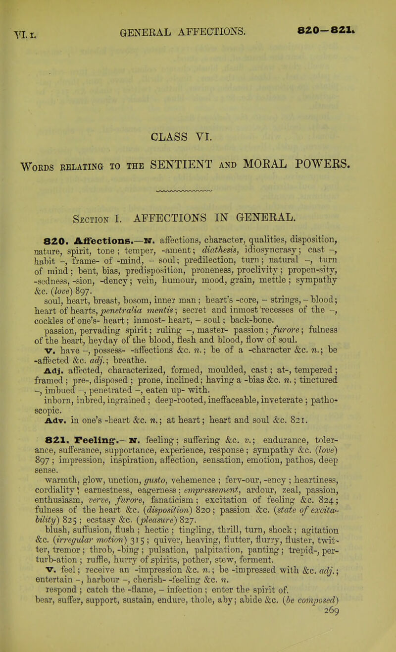 Yl. 1. CLASS VL Words relating to the SENTIENT and MOKAL POWERS. Section I. AFFECTIONS IN GENERAL. 820. Alfectlons.—W. affections, character, qualities, disposition, nature, spirit, tone ; temper, -anient; diathesis, idiosyncrasy; cast -, habit -, frame- of -mind, - soul; predilection, turn; natural -, turn of mind ; heut, Has, predisposition, proneness, proclivity ; propen-sity, -sadness, -sion, -dency; vein, humour, mood, grain, mettle; sympathy &c. {love) 897. soul, heart, hreast, bosom, inner man ; heart's -core, - strings, - blood; heart of hearts, penetralia mentis; secret and inmost recesses of the -, cockles of one's- heart; inmost- heart, - soul; back-bone. passion, pervading spirit; ruling -, master- passion; furore; fulness of the heart, heyday of the blood, flesh and blood, flow of soul. V. have -, possess- -affections &c. n.; be of a -character &c. n.; be -affected &c. ac?/.; breathe. Adj. affected, characterized, formed, moulded, cast; at-, tempered; framed; pre-, disposed ; prone, inclined; having a -bias &c. n,; tinctured -, imbued -, penetrated -, eaten up- with. inborn, inbred, ingrained; deep-rooted, ineffaceable, inveterate; patho- scopic. Adv. in one's -heart &c. n.; at beart; beart and soul &c. 821. 821. reeling.—nr. feeling; suffering &c. v.; endurance, toler- ance, sufferance, supportance, experience, response; sympathy &c. {love) 897 ; impression, inspiration, afiection, sensation, emotion, pathos, deep sense. warmth, glow, unction, gusto, vehemence ; ferv-our, -ency ; heartiness, cordiality * earnestness, eagerness; empressement, ardour, zeal, passion, enthusiasm, verve, furore, fanaticism; excitation of feeling &c. 824; fulness of the heart &c. {disposition) 820; passion &c. {state of exdta hihty) 825 ; ecstasy &c. {pleasure) 827. blush, suffusion, flush ; hectic ; tingling, thrill, turn, shock; agitation &c. {irregular motion) 315 ; quiver, heaving, flutter, flurry, fluster, twit- ter, tremor ; throb, -bing ; pulsation, palpitation, panting; trepid-, per- turb-ation ; ruffle, hurry of spirits, pother, stew, ferment. v. feel; receive an -impression &c. n.; be -impressed with &c. adj.; entertain -, harbour -, cherish- -feeling &c. n. respond ; catch the -flame, - infection ; enter the spirit of. bear, suffer, support, sustain, endure, thole, aby; abide &c. {be composed)