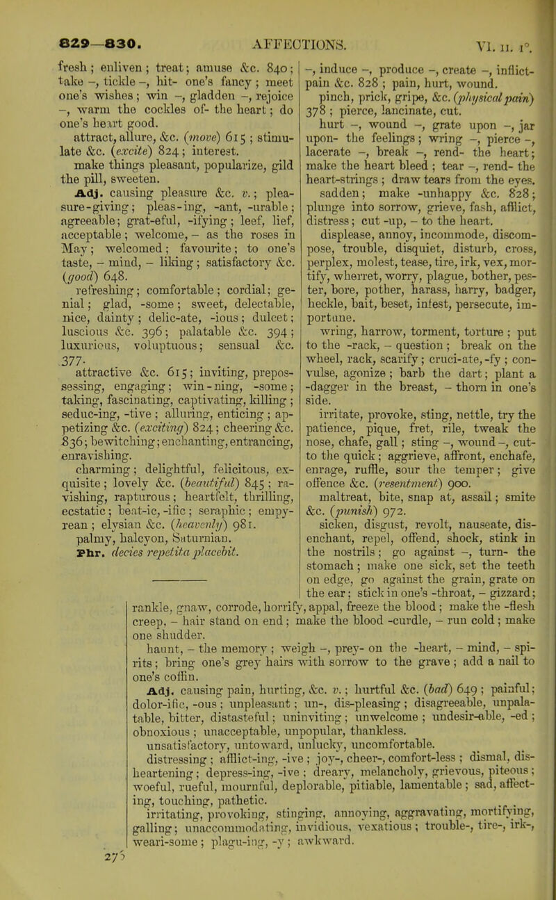 fresh ; enliven ; treat; amuse Sec. 840; take -, ticlde -, hit- one's fancy ; meet one's -wishes; win -, gladden -, rejoice -, warm the cockles of- the heart; do one's hexrt good. attract, allure, &c. (move) 615 ; stimu- late (fee. {excite) 824; interest. make things pleasant, popularize, gild the pill, sweeten. Adj. causing pleasure &c. v.; plea- sure-giving; pleas-ing, -ant, -urable; agreeable; grat-eful, -ifying; leef, lief, acceptable; welcome, - as the roses in May ; welcomed ; favourite; to one's taste, - mind, - liking; satisfactory &c. (ffood) 648. refreshing; comfortable; cordial; ge- nial ; glad, -some; sweet, delectable, nice, dainty ; delic-ate, -ious ; dulcet; luscious &c. 396; palatable &c. 394 ; luxurious, voluptuous; sensual &c. 377- attractive &c. 615; inviting, prepos- sessmg, engaging; -some; -, induce -, produce -, create -, inflict- pain &c. 828 ; pain, hurt, wound. pinch, priclc, gripe, &c. (p/n/sicalpain) 378 ; pierce, lancinate, cut. hurt -, wound -, grate upon -, jar upon- the feelings; wring -, pierce -, lacerate -, break rend- the heart; make the heart bleed ; tear -, rend- the heart-strings ; draw tears from the eye.s. sadden; make -unhappy &c. 828; plunge into sorrow, grieve, fash, afflict, distress; cut -up, - to the heart, displease, annoy, incommode, discom- pose, trouble, disquiet, disturb, cross, perplex, molest, tease, tire, irk, vex, mor- tify, wherret, worry, plague, bother, pes- ter, bore, pother, harass, harry, badger, heckle, bait, beset, infest, persecute, im- portune. wring, harrow, torment, torture ; put to the -rack, - question ; break on the wheel, rack, scarify; cruci-ate, -fy ; con- vulse, agonize; barb the dart; plant a -dagger in the breast, - thorn in one's side. irritate, provoke, sting, nettle, try the patience, pique, fret, rile, tweak the nose, chafe, gall; sting -, wound -, cut- to tlie quick; aggrieve, affront, enchafe, enrage, ruffle, sour the temper; give offence &c. {i-esentinenf) 900. maltreat, bite, snap at, assail; smite &c. (pimis/i) 972. sicken, disgust, revolt, nauseate, dis- enchant, repel, offend, shock, stink in the nostrils; go against -, turn- the stomach; make one sick, set the teeth on edge, go against the grain, grate on the ear; stick in one's -throat, - gizzard: rankle, gnaw, corrode, horrify, appal, freeze the blood ; make the -flesh creep, - hair stand on end; make the blood -curdle, - run cold; make one shudder. haimt, - the memory ; weigh pre}- on the -heart, - mind, - spi- rits ; bring one's grey hairs with sorrow to the grave ; add a nail to one's coffin. Adj, causing pain, hurting, &c. i'.; hurtful &c. (bad) 649 ; painful: dolor-ific, -ous ; unpleasant; un-, dis-pleasing ; disagi'eeable, unpala- table, bitter, distasteful; uninviting ; unwelcome ; undesir-able, -ed ; obnoxious ; unacceptable, unpopidar, thankless. unsatisfactory, initoward, unlucky, uncomfortable. distressing ; afflict-ing, -ive ; joy-, cheer-, comfort-less ; dismal, dis- heartening; depress-ing,-ive ; dreary, melancholy, grievous, piteous; woeful, rueful, mournful, deplorable, pitiable, lamentable ; sad, affect- ing, touching, pathetic. _ ^ . irritating, provoking, stinging, annoying, aggravating, mortifying, galling; unaccommodating, invidious, vexatious; trouble-, tire-, irk-, weari-some; plagu-ing, -y ; awkward. taking, fascinating, captivating, killing ; seduc-ing, -tive ; alluring, enticing ; ap- petizing &c. (exciting) 824; cheering &c. S36; bewitching; enchanting, entrancing, enravishing. charming; delightful, felicitous, ex- quisite ; lovely &c. (beautiful) 845 ; ra- vishing, rapturous; heartfelt, thrilling, ecstatic; beat-ic, -ific ; seraphic ; emp}^- rean ; elysian &c. (hcavonh/) 981. palmy, halcyon, Saturnian. jptar. decies repetita placebit. 27?