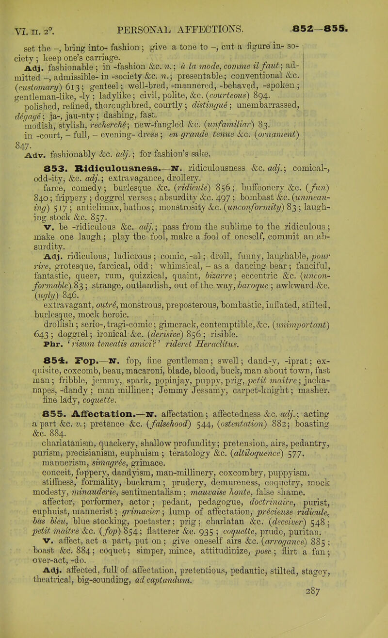 set the bring into- fashion ; give a tone to cut a figure in- so- ciety ; keep one's carriage. Adj. fashionable ; in -fashion &c. n.; a In mode, coinme il faut\ ad- mitted -, admissible- in -society &c. n.; presentable; conventional &c. {customary) 612,] genteel; well-bred,-mannered,-behaved, -spoken; gentleman-like, -ly ; ladylike; civil, polite, &c. {courteous) 894. polished, refined, thoroughbred, courtly; distingue ; unembarrassed, d6(/a(ie; ja-, jau-nty; dashing, fast. modish, stylish, rechercM; new-fangled etc. {unfamiliar) 83. in -court, - full, - evening- dress; en grande tenue &c. {ornament) 847- ildv. fashionably &c. adj.; for fashion's sake. 853. Ridiculousness.—wr. ridiculousness &c. adj.; comical-, odd-ity, &c. adj.; extravagance, drollery. farce, comedy; burlesque &c. {ridicule) 856; buffoonery &c. {fun) 840; frippery; doggrel verses; absurdity &c. 497 ; bombast &c. {unmean- ing) 517; anticlimax, bathos; monstrosity &c. (Mnco?i/b?'wei(?/) 83 ; laugh- ing stock &c. 857. V. be -ridiculous &c. adj.; pass from the sublime to the ridiculous; make one laugh ; play the fool, make a fool of oneself, commit an ab- surdity. Adj. ridiculous, ludicrous; comic,-al; droll, funny, laughable, ^?ow?* ri7-e, grotesque, farcical, odd ; whimsical, - as a dancing bear ; fanciful, fantastic, queer, rum, quizzical, quaint, hizarre; eccentric &c. {uncon- formable^ 83; strange, outlandish, out of the way, baroque ; awkward Sec. {ugly) 846. extravagant, outre, monstrous, preposterous, bombastic, inflated, stilted, burlesque, mock heroic. drollish; serio-,tragi-comic; gimcrack, contemptible,&c. {unimportant) 643 ; doggrel; ironical &c. {derisive) 856 ; risible. Pbr. ' risimn teneatis a7nici?' rideret Heraclitus. 854. Fop.—N. fop, fine gentleman; swell; dand-y, -iprat; ex- quisite, coxcomb, beau, macaroni, blade, blood, buck, mp.n about town, fast man; fribble, jemmy, spark, popinjay, puppy, prig, pefji wifziire ; jacka- napes, -dandy ; man mUliner ; Jemmy Jessamy, carpet-knight; masher. fine lady, coquette. 855. Affectation.—w. affectation; affectedness &c. arf/.; acting a part &c. v.; pretence &c. {falsehood) 544, {ostentation) 882; boasting &c. 884. charlatanism, quackery, shallow profundity; pretension, airs, pedantry, purism, precisianism, euphuism ; teratology &c. {altUoquence) 577. mannerism, simagi-ee, grimace. conceit, foppery, dandyism, man-mUlinery, coxcombry, puppyism. stiffness, formality, buckram; prudery, demureness, coquetry, mock modesty, minauderie, sentimentalism; mauvaise honte, false shame. aft'ector, performer, actor; pedant, pedagogue, doctrinaire, purist, euphuist, mannerist; grimacier; lump of affectation, precieuse ridicule^ has bleu, blue stocking, poetaster; prig; charlatan &c. {deceiver) 548; petit mattre Sec. (/o;:>) 854; flatterer &c. 935 ; coquette, prude, puritan. V. affect, act a part, put on; give oneself airs &c. {arrogance) 885 ; boast &c. 884; coquet; simper, mince, attitudinize, pose; flirt a fan; over-act, -do. Adj. affected, full of affectation, pretentious, pedantic, stilted, stagey, theatrical, big-sounding, ad cajjtandum.