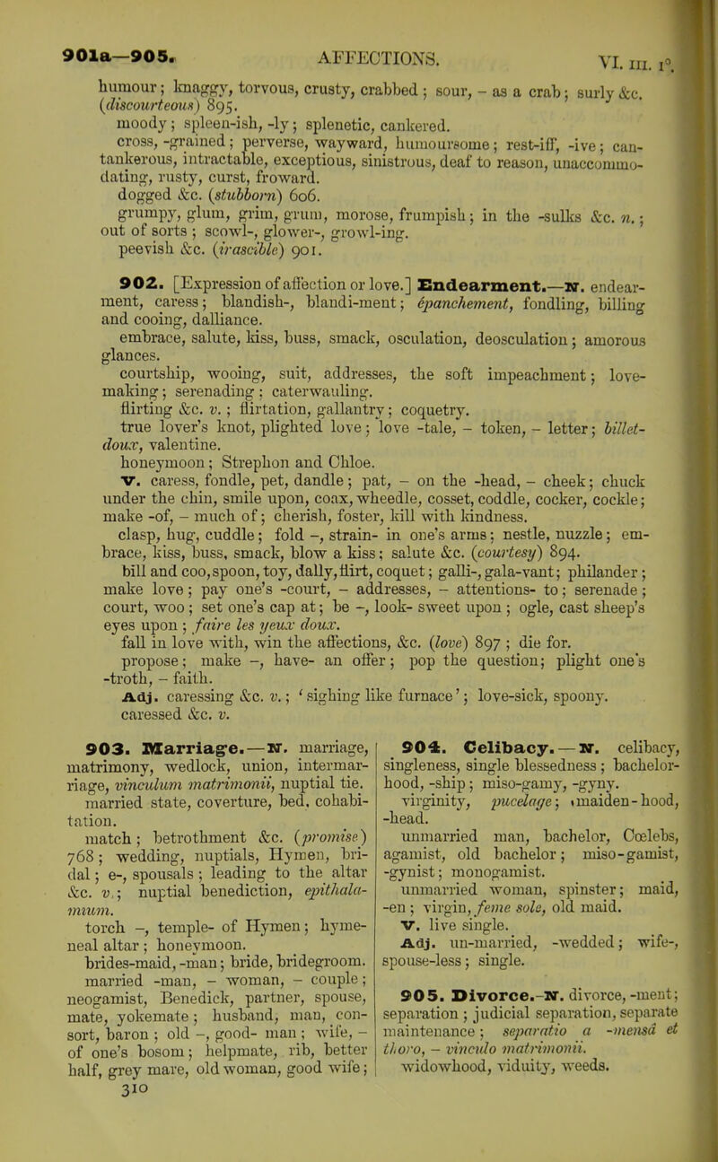 humour; knaggy, torvous, crusty, crabbed ; sour, - as a crab; surly &c. {discourteous) 895. moody ; spleen-ish, -ly; splenetic, cankered. cross, -grained; perverse, wayward, humoureome; rest-iff, -ive; can- tankerous, intractable, exceptious, sinistrous, deaf to reason, unaccommo- dating, rusty, curst, froward. dogged &c. {stubborn) 606. grumpy, glum, grim, grum, morose, frumpish; in the -sulks &c. n.; out of sorts ; scowl-, glower-, growl-ing. peevish &c. (irascible) 901. 902. [Expression ofaffection or love.] Endearment.—lar. endear- ment, caress; blandish-, blandi-ment; epanchement, fondling, billing and cooing, dalliance. ° embrace, salute, kiss, buss, smack, osculation, deosculation; amoroas glances. courtship, wooing, suit, addresses, the soft impeachment; love- making ; serenading; caterwauling. flirting &c. v. ; flirtation, gallantry; coquetry. true lover's knot, plighted love; love -tale, - token, - letter; billet- doux, valentine, honeymoon; Strephon and Ohloe. V. caress, fondle, pet, dandle; pat, - on the -head, - cheek; chuck under the chin, smile upon, coax, wheedle, cosset, coddle, cocker, cockle; make -of, - much of; cherish, foster, kill with Idndness. clasp, hug, cuddle; fold -, strain- in one's arms; nestle, nuzzle; em- brace, kiss, buss, smack, blow a kiss; salute &c. (courtesy) 894. bill and coo, spoon, toy, dally,flirt, coquet; galli-, gala-vant; philander; make love; pay one's -court, - addresses, - attentions- to; serenade; court, woo ; set one's cap at; be -, look- sweet upon ; ogle, cast sheep's eyes upon ; /aire les yeux doux. fall in love with, win the affections, &c. {love) 897 ; die for. propose; make -, have- an offer; pop the question; plight one's -troth, - faith. Adj. caressing &c. v.; ' sighing like furnace'; love-sick, spoony, caressed &c. v. 903. IWarriag-e.—N. marriage, matrimony, wedlock, union, intermar- riage, vinculum matrimonii, nuptial tie. married state, coverture, bed, cohabi- tation. match; betrothment &c. {promise) 768; wedding, nuptials, Hymen, bri- dal ; e-, spousals; leading to the altar &c. V,; nuptial benediction, epithala- mium. torch -, temple- of Hymen; hyme- neal altar; honeymoon. brides-maid, -roan; bride, bridegroom. married -man, - woman, - couple; neogamist. Benedick, partner, spouse, mate, yokemate; husband, man, con- sort, baron ; old -, good- man ; wile, - of one's bosom; helpmate, rib, better half, grey mare, old woman, good wife; 310 904. Celibacy. — w. celibacy, singleness, single blessedness ; bachelor- hood, -ship; miso-gamy, -gyny. virginity, imcetage; »maiden-hood, -head. unmarried man, bachelor, Ooelebs, agamist, old bachelor; miso-gamist, -gynist; monogamist. unmarried woman, spinster; maid, -en ; virgin,/pj»e sole, old maid. V. live single. Adj. un-married, -wedded; wife-, spouse-less; single. 905. Divorce.-w. divorce,-meut; separation ; judicial separation, separate maintenance; separatio a -memd et tiioro, - vinculo matrimonii. widowhood, viduity, weeds.