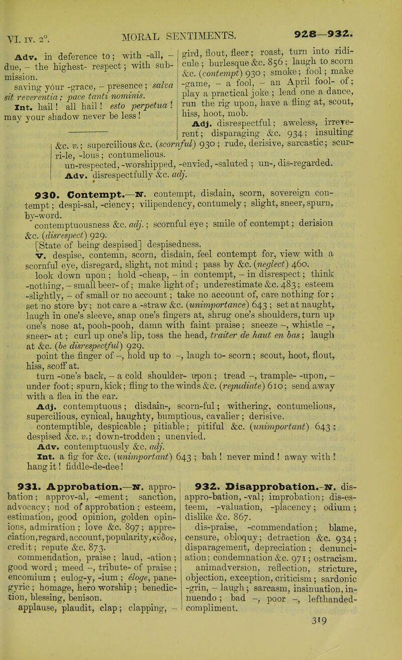 TI. lY. 2° 928—932. Adv. in deference to; with -all, - due, - the highest- respect; with sub- mission. saving your -grace, - presence; salva sit reverentia; pace tanti nominis. Int. hail! all hail! esto perpetua ! naay 3'our shadow never be less! gird, flout, fleer; roast, turn into ridi- cule ; burlesque &c. 856 ; laugh to scorn &c. {contempt) 930 ; smoke; fool; make -game, - a fool, - an April fool- of; play a practical joke ; lead one a dance, run the rig upon, have a fling at, scout, hiss, hoot, mob. Adj. disrespectful; aweless, irrere- rent; disparaging &c. 934; insulting &c. v.; supercilious&c. {scornful) 930 ; rude, derisive, sarcastic; scur- ri-le, -lous; contumelious. un-respected, -worshipped, -envied, -saluted ; im-, dis-regarded. Adv. disrespectfully &c. adj. 930. Contempt.—iff. contempt, disdain, scorn, sovereign con- tempt; despi-sal,-ciency; vilipendency, contumely ; slight, sneer, spurn, bv-word. . .  contemptuousness &c. adj.; scornful eye ; smile of contempt; derision &c. {disrespect) 929. [State of being despised] despisedness. V. despise, contemn, scorn, disdain, feel contempt for, view with a scornful eye, disregard, slight, not mind ; pass by &c. {neglect) 460. look down upon ; hold -cheap, - in contempt, - in disrespect; think -nothing,-small beer-of; make light of; underestimate &c. 483; esteem -slightly, - of small or no account; take no account of, care nothing for; set no store by; not care a -straw &c. {unimportance) 643 ; set at naught, laugh in one's sleeve, snap one's fingers at, shrug one's shoulders, tm-n up one's nose at, pooh-pooh, damn with faint praise; sneeze -, whistle sneer- at; curl up one's lip, toss the head, traite}' de haut en has; laugh at &c. {he disrespectful) 929, point the finger of -, hold up to laugh to- scom; scout, hoot, flout, hiss, scoiF at. turn -one's back, - a cold shoulder- u-pon ; tread -, trample- -upon, - under foot; spurn, kick; fling to the winds &c. {repudiate) 610; send away with a flea in the ear. Adj. contemptuous; disdain-, scorn-ful; withering, contmnelious, supercilious, cynical, haughty, bumptious, cavalier ; derisive. contemptible, despicable ; pitiable; pitiful &c. {uniinportant) 643 ; despised &c. v.; down-trodden; uuenvied. Adv. contemptuously &c. adj. Int. a fig for &c. {unimportant) 643 ; bah ! never mind ! away with ! hang it! fiddle-de-dee! 931. Approbation.—W. appro- bation ; approv-al, -ement; sanction, advocacy; nod of approbation ; esteem, estimation, good opinion, golden opin- ions, admiration; love &c. 897; appre- ciation,regard, account, popularity, kCSos , credit; repute &c. 873. commendation, praise ; laud, -ation; good word; meed -, tribute- of praise ; encomiiun ; eulog-y, -ium ; eloye, pane- gyric ; homage, hero worship ; benedic- tion, blessing, benison. applause, plaudit, clap; clapping, - 932. Dlsapprobation.-3r. dis- appro-bation, -val; improbation; dis-es- teem, -valuation, -placency; odium; dislike &c. 867. dis-praise, -commendation; blame, censiu'e, obloquy; detraction &c. 934; disparagement, depreciation ; denunci- ation; condemnation &c. 971; ostracism. animadversion, reflection, stricture, objection, exception, criticism; sardonic -grin, - laugh; sarcasm, insinuation, in- nuendo ; bad -, poor -, lefthanded- compliment.
