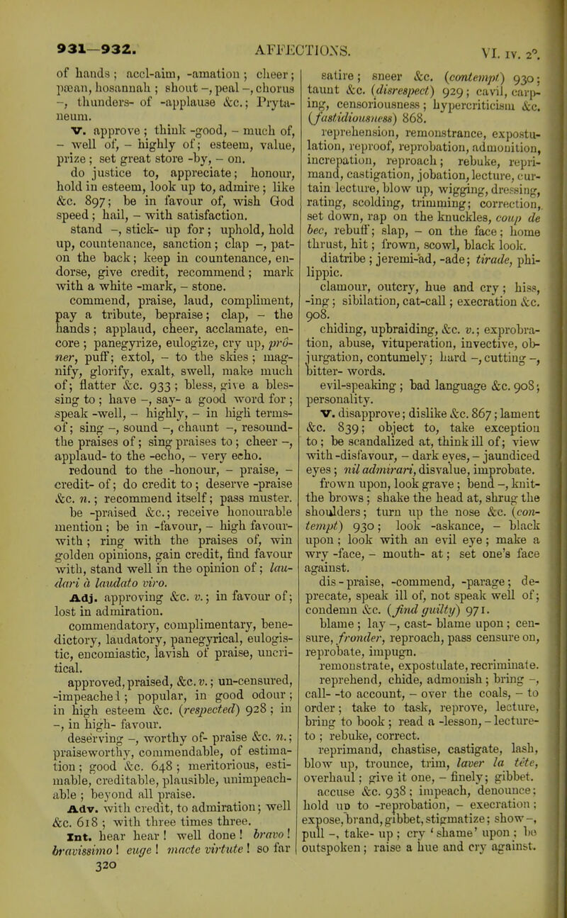 of hands ; accl-aim, -amatiou ; cheer; pajan, hosanuah ; shout -, peal chorus thunders- of -applause Sec; Pryta- neum. V. approve ; think -good, - much of, - well of, - highly of; esteem, value, prize ; set great store -by, - on. do justice to, appreciate; honour, hold in esteem, look up to, admire ; like &c. 897; be in favour of, wish God speed; hail, - with satisfaction. stand stick- up for; uphold, hold up, countenance, sanction; clap -, pat- on the back; keep in countenance, en- dorse, give credit, recommend; mark with a white -mark, - stone. commend, praise, laud, compliment, pay a tribute, bepraise; clap, - the hands; applaud, cheer, acclamate, en- core ; panegp'ize, eulogize, cry up, pro- ner, puff; extol, - to the skies; mag- nify, glorify, exalt,, swell, make much of; flatter &c. 933 ; bless, give a bles- sing to ; have -, say- a good word for ; speak -well, - highly, - in high terms- of; sing sound -, chaunt -, resound- the praises of; sing praises to ; cheer -, applaud- to the -echo, - very echo. redound to the -honour, - praise, - credit- of; do credit to; deserve -praise &c. n.; recommend itself; pass muster. be -praised &c.; receive honourable mention ; be in -favour, - high favour- with; ring with the praises of, win golden opinions, gain credit, find favour with, stand well in the opinion of; lau- dari a laudato viro. Adj. approving &c. t».; in favour of; lost in admiration. commendatory, complimentary, bene- dictory, laudatory, panegyrical, eulogis- tic, encomiastic, lavish of praise, uncri- tical. approved, praised, &c. v.; un-censured, -impeache 1; popular, in good odour ; in high esteem &c. (resjiected) 928 ; in -, in high- favour. deserving worthy of- praise &c. n.; praiseworthy, commendable, of estima- tion ; good &c. 648 ; meritorious, esti- mable, creditable, plausible, unimpeach- able ; beyond all praise. Adv. with credit, to admiration; well &c. 618 ; with three times three. Int. hear hear ! well done ! bravo ! bravissimo I euffe ! 7nacte virtute ! so far 320 satire; sneer &c. {contempt.) 930; taunt &c. {disrespect) 929; cavil, cari>l ing, censoriousneas; hypercriticism &c. {fastidiousims) 868. reprehension, remomtrance, expostu- lation, reproof, reprobation, admonition, increpation, reproach; rebuke, repri- mand, castigation, jobation, lecture, cur- tain lecture, blow up, wigging, dressing, rating, scolding, trimming; correction,, set down, rap on the knuckles, coup de bee, rebuff; slap, - on the face; home thrust, hit; frown, scowl, black look. diatribe ; jeremi-ad, -ade; tirade, phi- lippic. clamour, outcry, hue and cry; hiss, -ing; sibilation, cat-call; execration &c, 908. chiding, upbraiding, &c. v.; exprobra- tiou, abuse, vituperation, invective, ol> jurgation, contumely; hard -,cutting-, bitter- words. evil-speaking ; bad language &c. 90S; personality. V. disapprove; dislike &c. 867; lament &c. 839; object to, take exception to ; be scandalized at, think ill of; view with -disfavour, - dark eyes, - jaimdiced eyes; nil admirari, disvalue, improbate. frown upon, look grave; bend -, knit- the brows ; shake the head at, shrug the shoulders; turn up the nose &c. (con- tempt) 930; look -askance, - black upon; look with an evil eye; make a wry -face, - mouth- at; set one's face against. dis-praise, -commend, -parage; de- precate, speak ill of, not speak well of; condemn &c. {Jind guilty) 971. blame ; lay -, cast- blame upon; cen- sure, fronder, reproach, pass censure on, reprobate, impugn. remonstrate, expostulate, recriminate. reprehend, chide, admonish ; bring -, call- -to account, - over the coals, - to order; take to task, i-eprove, lecture, bring to book ; read a -lesson, - lecture- to ; rebuke, correct. reprimand, chastise, castigate, lash, blow up, trounce, trim, laver la tete, overhaul; give it one, - finely; gibbet. accuse &c. 93S; impeach, denounce; hold up to -reprobation, - execration; expose, brand, gibbet, stigmatize; show pull -, take- up ; cry 'shame' upon : bo outspoken; raise a hue and cry against.