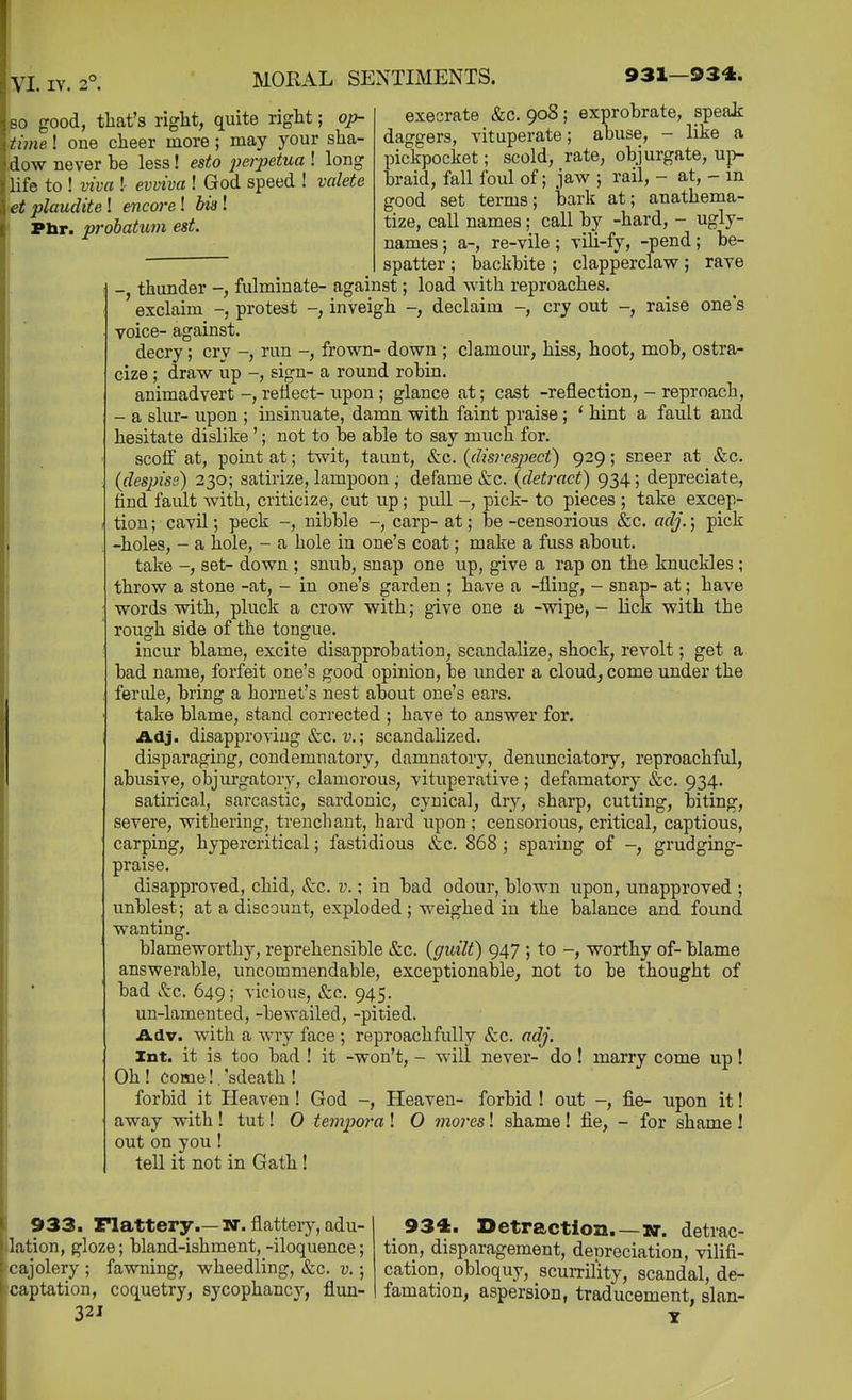 so good, that's right, quite right; op- \im&! one cheer more; may your sha- dow never be less! esto perpetua ! long life to ! viva !- evxtiva ! God speed ! valete et plaudite ! encoi'e ! bis! Pbr. probatum est. execrate &c. 908; exprobrate, speak daggers, vituperate; abuse, - like a pickpocket; scold, rate, objurgate, up- braid, fall foul of; jaw ; rail, - at, - in good set terms; bark at; anathema- tize, call names; call by -hard, - ugly- names ; a-, re-vile; vill-fy, -pend; be- spatter ; backbite ; clapperclaw; rave -, thunder -, fulminate- against; load with reproaches. exclaim -, protest -, inveigh -, declaim -, cry out -, raise one's voice- against. decry; cry -, run -, frown- down ; clamour, hiss, hoot, mob, ostra- cize ; draw up -, sign- a round robin. animadvert -, reflect- upon; glance at; cast -reflection, - reproach, - a slur- upon ; insinuate, damn with faint praise; * hint a fault and hesitate dislike '; not to be able to say much for. scoff at, point at; twit, taunt, &c. {disresj^eci) 929; sneer at &c. {despiss) 230; satirize, lampoon ; defame &c. (detract) 934; depreciate, find fault with, criticize, cut up; pull -, pick- to pieces ; take excep- tion ; cavil; peck -, nibble -, carp- at; be -censorious &c. adj.; pick -holes, - a hole, - a hole in one's coat; make a fuss about. take -, set- down ; snub, snap one up, give a rap on the knuckles ; throw a stone -at, - in one's garden ; have a -fling, - snap- at; have words with, pluck a crow with; give one a -wipe, - lick with the rough side of the tongue. incur blame, excite disapprobation, scandalize, shock, revolt; get a bad name, forfeit one's good opinion, be under a cloud, come under the ferule, bring a hornet's nest about one's ears. take blame, stand corrected ; have to answer for. Adj. disapproving &c. V.; scandalized. disparaging, condemnatory, damnatory, denunciatory, reproachful, abusive, objurgatory, clamorous, vituperative ; defamatory &c. 934. satirical, sarcastic, sardonic, cynical, dry, sharp, cutting, biting, severe, withering, trenchant, hard upon; censorious, critical, captious, carping, hypercritical; fastidious &c. 868 ; sparing of -, grudging- praise. disapproved, chid, &c. v. \ in bad odour, blown upon, unapproved ; unblest; at a discount, exploded ; weighed in the balance and found wanting. blameworthy, reprehensible &c, (guilt) 947 ; to -, worthy of- blame answerable, uncommendable, exceptionable, not to be thought of bad Sec. 649; vicious, &c. 945. un-lamented, -bewailed, -pitied. Adv. with a wry face ; reproachfully &c. adj. Int. it is too bad ! it -won't, - will never- do! marry come up! Oh ! Come!. 'sdeath ! forbid it Heaven ! God -, Heaven- forbid ! out -, fie- upon it! away with ! tut! 0 tempoi-a ! O mores! shame ! fie, - for shame ! out on you ! tell it not in Gath! 933. Flattery.—w. flattery, adu- lation, gloze; bland-ishment, -iloquence; cajolery ; fawning, wheedling, «S:c. v.; captation, coquetry, sycophancy, flim- 321 934. Detraction.—detrac- tion, disparagement, depreciation, vilifi- cation, obloquy, scurrility, scandal, de- famation, aspersion, traducement, slan-