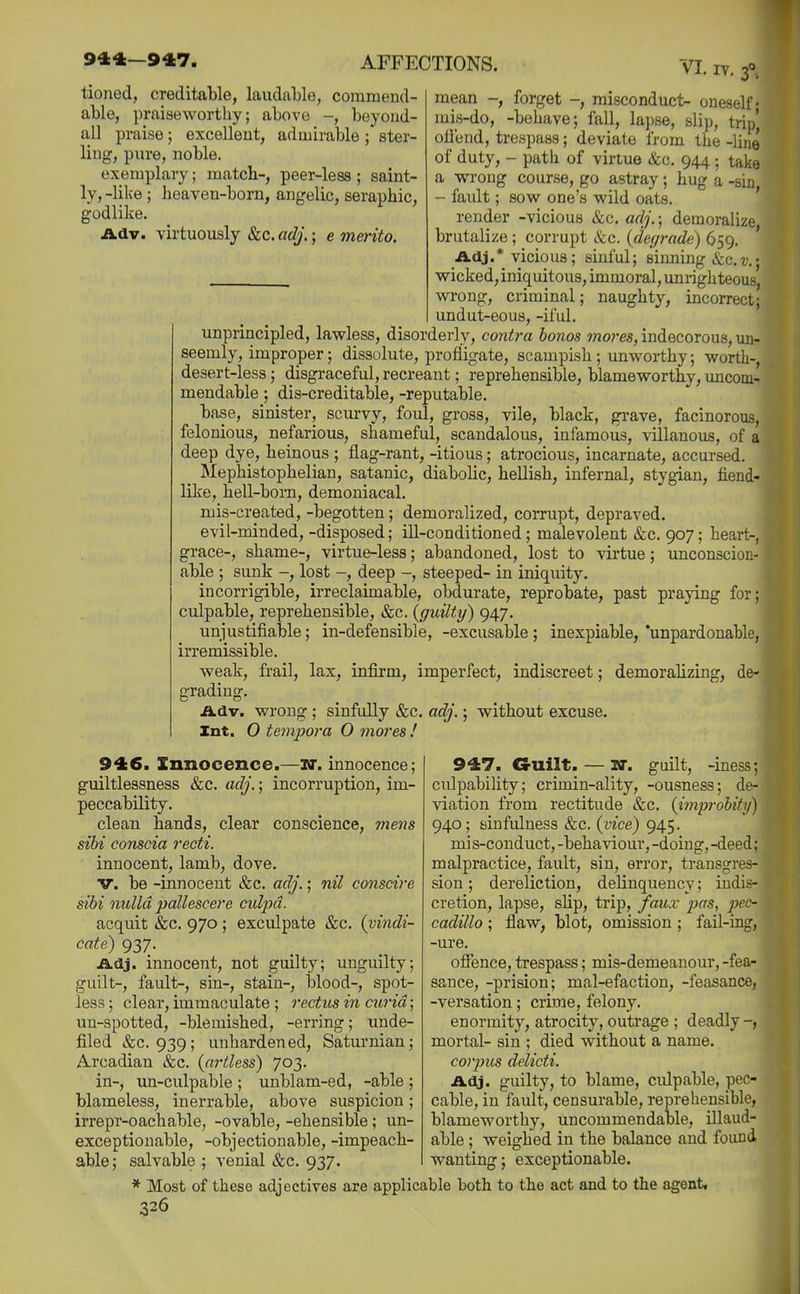 tioned, creditable, laudable, commend- able, praiseworthy; above -, beyond- all praise; excellent, admirable ; ster- ling, pure, noble. exemplary; match-, peer-less; saint- ly, -like ; heaven-born, angelic, seraphic, godlike. Adv. virtuously &c. adj.; e merito. IV. f, mean -, forget -, misconduct- oneself- mis-do, -behave; fall, lapse, slip, trip) oliend, trespass; deviate from the -line of duty, - path of virtue &c. 944 ; take a wrong course, go astray; hug a -sin - fault; sow one's wild oats. ' render -vicious «&c. adj.-, demoralize brutalize; corrupt &c. (de(/rade) 659. ' Adj.* vicious; sinful; sinning &c.r.; wicked,iniquitous, immoral,unrighteous, wrong, criminal; naughty, incorrect; undut-eous, -iful. unprincipled, lawless, disorderly, contra bonos mores, indecorous, un- seemly, improper; dissolute, profligate, scampish ; unworthy; wortli-, desert-less; disgraceful, recreant; reprehensible, blameworthy, uncom- mendable; dis-creditable, -reputable. base, sinister, scurvy, foul, gross, vile, black, gi-ave, facinorous, felonious, nefarious, shameful, scandalous, infamous, villanous, of a deep dye, heinous ; flag-rant, -itious; atrocious, incarnate, accursed. _ Mephistophelian, satanic, diabohc, hellish, infernal, stygian, fiend- like, hell-born, demoniacal, mis-created, -begotten; demoralized, corrupt, depraved, evil-minded, -disposed; ill-conditioned; malevolent &c. 907; heart-, grace-, shame-, virtue-less; abandoned, lost to virtue; unconscion- able ; sunk -, lost -, deep -, steeped- in iniquity. incorrigible, irreclaimable, obdurate, reprobate, past praying for; culpable, reprehensible, &c. {guilty) 947. unjustifiable; in-defensible, -excusable ; inexpiable, 'unpardonable, irremissible. weak, frail, lax, infirm, imperfect, indiscreet; demorahzing, de- grading. Adv. wrong ; sinfully &c. adj.; without excuse. Int. 0 tempora O mores ! 946. Innocence.—U. innocence; guiltlessness &c. adj.; incorruption, im- peccability. clean hands, clear conscience, mens sihi conscia recti. innocent, lamb, dove. V. be -innocent &c. adj.; nil consdre sibi nulla pallescere culpa. acquit &c. 970 ; exculpate &c. {vindi- cate) 937. Adj. innocent, not guilty; unguilty; guilt-, fault-, sin-, stain-, blood-, spot- less ; clear, immaculate ; rectus in curia; un-spotted, -blemished, -erring; unde- filed &c. 939; unhardened, Saturnian; Arcadian &c. {artless) 703. in-, un-culpable ; unblam-ed, -able ; blameless, inerrable, above suspicion; irrepr-oachable, -ovable, -ehensible ; un- exceptionable, -objectionable, -impeach- able; salvable ; venial &c. 937. 947. G-uilt. — W. guilt, -iness; culpability; crimin-ality, -ousness; de- viation from rectitude &c. {improhity) 940; sinfulness &c. {^vice) 945. mi s-conduct, -behaviour, -doing, -deed; malpractice, fault, sin, error, transgres- sion ; dereliction, delinquenc}'; indis- cretion, lapse, slip, trip, faux jjas, pec- cadillo ; flaw, blot, omission; fail-rng, -ure. ofience, trespass; mis-demeanour, -fea- sance, -prision; mal-efaction, -feasance, -versation; crime, felony. enormity, atrocity, outrage ; deadly mortal- sin ; died without a name. corpus delicti. Adj. guilty, to blame, culpable, pec- cable, in fault, censurable, reprehensible, blameworthy, uncommendable, illaud- able ; weighed in the balance and found wanting; exceptionable. * Most of these adjectives are applicable both to the act and to the agent,