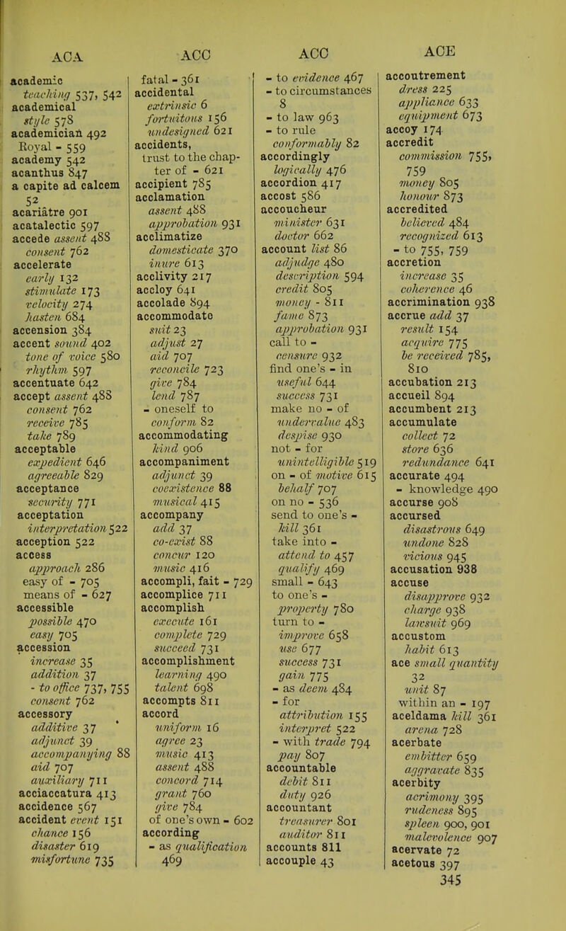 AGO AGO AGE I academic I teaching 537, 542 academical sti/le 578 academician 492 Royal - 559 academy 542 acanthus 847 a capite ad calcem 52 acariatre 901 acatalectic 597 accede assent 48S consent 762 accelerate early 132 stimulate 173 velocity 274 hasten 684 accension 384 accent sound 402 tone of voice 580 rkytJm. 597 accentuate 642 accept assent 48S consent 762 receive 785 te/.:^ 789 acceptable exjjedient 646 agreeaile 829 acceptance secnHty jyi acceptation interjrretation 522 acception 522 access aj?2)i'oach 286 easy of - 705 means of - 627 accessible 2}ossible 470 705 accession increase 35 addition 37 - jfo 737, 755 cotisent 762 accessory additive 37 adjunct 39 accompanying 88 airZ 707 auxiliary 711 acciaccatura 413 accidence 567 accident em/i 151 cliance 156 disaster 619 misfortune 735 fatal-361 accidental extrinsic 6 fortuitous 156 undesigned 621 accidents, trust to the chap- ter of - 621 accipient 785 acclamation assent 488 approbation 931 acclimatize domesticate 370 inure 613 acclivity 217 accloy 641 accolade 894 accommodate 23 adjust 27 airZ 707 reconcile 723 (/it-e 784 787 - oneself to conform 82 accommodating 7««^Z 906 accompaniment adjunct 39 coexistence 88 musical 415 accompany arZ^Z 37 co-exist 88 concuT 120 music 416 accompli, fait - 729 accomplice 711 accomplish execute 161 complete 729 s^icceed 731 accomplishment learning 490 talent 698 accompts 8ii accord uniform 16 a<7?'e<? 23 music 413 assent 488 concord 714 grant 760 (/u'6' 784 of one's own - 602 according - as qualification 469 - to evidence 467 - to circumstances 8 - to law 963 - to rule conformably 82 accordingly logically 476 accordion 417 accost 586 accoucheur minister 631 doctor 662 account Zisi 86 adjudge 480 desniption 594 credit 805 money - 811 y«7>/6' 873 approbation 931 call to - censure 932 find one's - in useful 644 success 731 make no - of undervalue 483 despise 930 not - for unintelligible '^ig on - of motive 615 behalf 707 on no - 536 send to one's - 7aZZ 361 take into - attend to 457 qualify 469 small - 643 to one's - property 780 turn to - improve 658 me 677 stcGcess 731 (7ai?i 775 - as <Zee?M 484 - for attributio7i 155 interpret 522 - with ^y-iZiZe 794 807 accountable <Z('Z(3Y 811 <Z(/^y 926 accountant treasurer 801 auditor 8 n accounts 811 accouple 43 accoutrement iZ'/ra« 225 applicincc 633 equipment 673 accoy 174 accredit commission 75 5» 759 money 805 honour 873 accredited believed 484 recognized 613 - to 755, 759 accretion increase 35 coherence 46 accrimination 938 accrue aiZ^Z 37 result 154 acquire 775 received 785, 810 accubation 213 accueil 894 accumbent 213 accumulate collect 72 siore 636 redundance 641 accurate 494 - knowledge 490 accurse 908 accursed disastrous 649 undone 828 vicious 945 accusation 938 accuse disapjn'ove 932 charge 938 lawsuit 969 accustom 7<fflZ»jj^ 613 ace s?HaZZ quantity 32 87 within an - 197 aceldama 7«ZZ 361 arena 728 acerbate embitter 659 aggravate 835 acerbity acrimony 395 rudeness 895 spleen 900, 901 malevolence 907 acervate 72 acetous 397