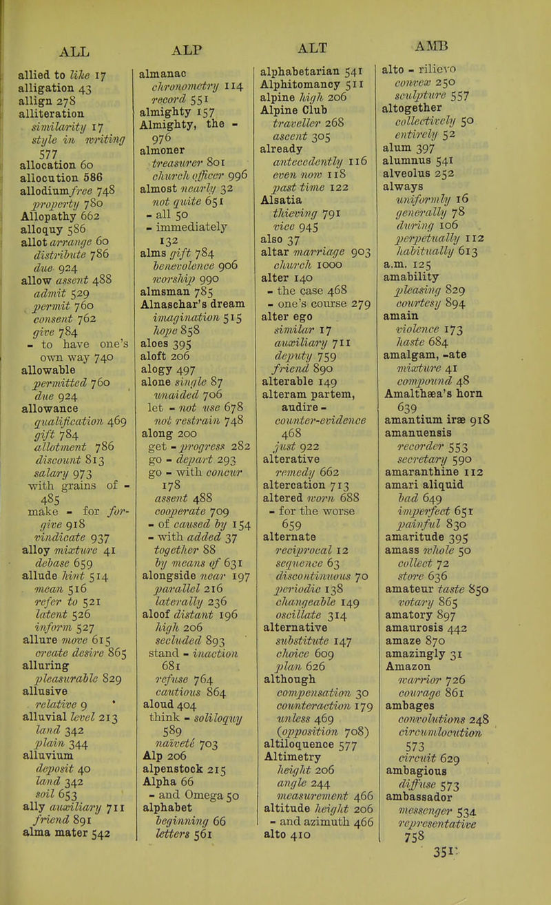 allied to like 17 alligation 43 allign 27S alliteration . similaHtij 17 style ill writing 577 allocation 60 allocution 586 allodiumyVt'e 748 1) ropei't\i 780 Allopathy 662 alloquy 586 allot arrange 60 distriMite 786 d\i6 924 allow assent 488 admit 529 , j}ermit 760 consent 762 ^/ire 784 - to have one's own way 740 allowable permitted 760 due 924 allowance qualification 469 gift 784 allotment 786 discount 813 satery 973 with grains of - 485 make - for for- give 918 vindicate 937 alloy mixture 41 debase 659 allude 7iiH^ 514 TOtfa/i 516 re/er 521 latent 526 inform 527 allure 615 create desire 865 alluring pleasurable 829 allusive relative 9 * alluvial Zew^ 213 342 2) lain 344 alluvium dejJosit 40 ZawtZ 342 soiZ 653 ally auxilioA'y 711 friend 891 alma mater 542 almanac chronometry 114 recoi'd 551 almighty 157 Almighty, the - 976 almoner treasurer 801 church officer 996 almost nearly 32 (^iii^tf 651 - all 50 - immediately 132 alms gift 784 benevolence 906 worship 990 almsman 785 Alnaschar's dream iviagination 515 858 aloes 395 aloft 206 alogy 497 alone single 87 unaided 706 let - 7ioi ■j/se 678 not restrain 748 along 200 get - _;jro(7?'es.« 282 go - depart 293 go - with concur 178 assent 488 cooperate 709 - of caused by 154 - with added 37 together 88 &y means «/ 631 alongside 197 parallel 216 laterally 236 aloof distant 196 7ii^7i!. 206 secluded 893 stand - inaction 681 refuse 764 cautious 864 aloud 404 think - soliloquv 589 naivete 703 Alp 206 alpenstock 215 Alpha 66 - and Omega 50 alphabet beginning 66 561 alphabetarian 541 Alphitomancy 511 alpine /ii^7i 206 Alpine Club traveller 268 ascent 305 already antecedently 116 ewe/i 118 ^as^ 122 Alsatia thieving 791 t'ic6' 945 also 37 altar marriage 903 church 1000 alter 140 - the case 468 - one's course 279 alter ego similar 17 auxiliary 711 deputy 759 friend 890 alterable 149 alteram partem, audire - counter-evidence 468 922 alterative remedy 662 altercation 713 altered «;o?7i 688 - for the worse 659 alternate reciprocal 12 sequence 63 discontinuous 70 2)eriodiG 138 changeable 149 oscillate 314 alternative substitute 147 choice 609 ^.'Zfl./i 626 although compensation 30 counteraction 179 tmlcss 469 (^opposition 708) altiloquence 577 Altimetry height 206 «??.i77e 244 measurement 466 altitude height 206 - and azimuth 466 alto 410 alto - riliovo convex 250 sculjjture 557 altogether collectively $0 entirely 52 alum 397 alumnus 541 alveolus 252 always wiiformly 16 generally 78 dwing 106 perpetually 112 habitually 613 a.m. 125 amability pleasing 829 coMitesy 894 amain violence 173 7<a«^e 684 amalgam, -ate mixture 41 compound 48 Amalthsea's horn 639 amantium irae 918 amanuensis recm'der 553 secretary 590 amaranthine 112 amari aliquid irti^ 649 imperfect 651 painful 830 amaritude 395 amass whole 50 collect 72 636 amateur tes^e 850 votary 865 amatory 897 amaurosis 442 amaze 870 amazingly 31 Amazon warrior 726 co%irage 861 ambages convolutions 248 circunUocution 573 circuit 629 ambagious diffuse 573 ambassador messenger 534 representative 758 351-
