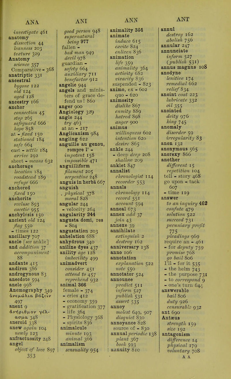 ANA iitrestigato 461 anatomy dissection 44 leanness 203 texture 329 Anatomy science 357 Comparative - 368 anatriptic 331 ancestral bygone 122 aid 124 aged 128 ancestry 166 anchor connection 45 stojj 265 safeguard 666 858 at - 150 stationed 184 664 cast - settle 184 arrive 292 sheet - means 632 anchorage location 184 roadstead 189 refuge 666 anchored /iaf6'<Z 150 anchorite recluse 893 ascetic 955 anchylosis 150 ancient oZrZ 124 /«9 550 - times 122 ancillary 707 ancle [.fee ankle] and addition 37 acconqjaniment 88 andante 415 andiron 386 androgynous 83 anecdote 594 anele 998 Anemography 349 497 anent 9 dv-tiptepLOv 7^\- aa|xa 348 aneroid 338 anew again 104 newly 123 anfractuosity 248 angel object of love 897 353 ANI good person 948 supernatural being 977 fallen - w«« 949 devil 978 guardian - safety 664 auxiliary 711 benefactor 912 angelic 944 angels and minis- ters of grace de- fend us! 860 anger 900 Angioiogy 329 angle 244 try 463 at an - 217 Anglicanism 984 angling 622 anguille au genou, rompre 1' - impotent 158 impossible 471 anguilliform filament 205 serpentine 248 anguis in herba 667 anguish . physical 378 vm'al 828 angular 244 - velocity 264 angularity 244 angusta domi, res - 804 angustation 203 anhelation 688 anhydrous 340 aniline dyes 437 anility age 128 imbecility 499 animadvert consider 451 attend ifo 457 rcpreliend 932 animal 366 female - 374 - cries 412 - economy 359 - gratification 377 - life 364 - Physiology 368 - spirits 836 animalcule minute 193 animal 366 animalism senstiality 954 ANN animality 364 animate induce 615 excite 824 enliven 836 animation life 359 animality 364 activity 682 vivacity 836 suspended - 823 animo, ex - 602 quo - 620 animosity dislilie 867 enmity 889 hatred 898 anger ^00 animus ivillingness 602 intention 620 desire 865 ankle 244 - deep deep 208 shallow 209 anklet 847 annalist chronologist 114 recorder 553 annals chronology 114 record 551 account 594 anneal 673 annex rt/ZcZ 37 43 annexe 39 annihilate exiinguish 2 destroy 162 anniversary 138 anno 106 annotation explanation 522 ?;of6' 550 annotator 524 announce 2)rcdict 511 inform 527 publisJt 531 asscH 535 annoy molest 649, 907 disquiet 830 annoyance 828 source of - 830 annual ^^CT'io^Zi^' 138 plaiit 367 593 annuity 810 ANT annul destroy 162 abolish 756 annular 247 annunciate inform 527 {jmblish 531) annus magnus 108 anodyne lenitive 174 remedial 662 7'<?Zi(?/' 834 anoint coa^ 223 lubricate 332 355 anointed riei^y 976 745 anomaly disorder 59 irregularity 83 anon 132 anonymous 565 anorexy 866 another different 15 rejjctition 104 tell - story 468 go upon - tack 607 - time 119 answer to an inqiiiry 462 confute 479 solution 522 sticceed 731 jiecuniary profit 775 pleadings 969 require an - 461 - for deputy 759 promise 768 .90 i»i7 806 I'll - for it 535 - the helm 743 - the purpose 731 - to correspond 9 - one's turn 64/,. answerable bail 806 duity 926 censurable 932 ant 690 Antaeus strength 159 me 192 antagonism difference 14 physical 179 volunta/ry 708 A A.