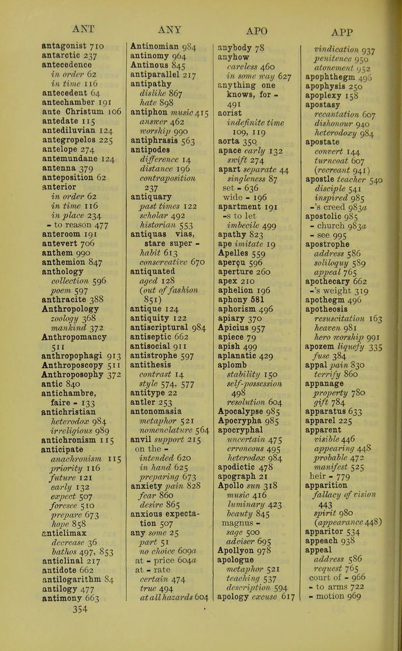 ANT ANY APO APP antagonist 710 antarctic 237 antecedence ill oi'di r 62 ill time 116 antecedent 64 antechamber 191 ante Christum 106 antedate 115 antediluvian 124 antegropelos 225 antelope 274 antemundane 124 antenna 379 anteposition 62 anterior in order 62 in tiine 116 in place 234 - to reason 477 anteroom 191 antevert 706 anthem 990 anthemion 847 anthology collection 596 poem 597 anthracite 388 Anthropology zoology 368 maiildnd 372 Anthropomancy anthropophagi 913 Anthroposcopy 511 Anthroposophy 372 antic 840 antichambre, faire - 133 antichristian lieterodox 984 irreligious 989 antichronism 115 anticipate anachronism 115 priority 116 future 121 eai'ly 132 expect 507 foresee 510 prepare 673 liope 858 anticlimax decrease 36 hatlios 497, 853 anticlinal 217 antidote 662 antilogarithm 84 antilogy 477 antimony 663 354 Antinomian 984 antinomy 964 Antinous 845 antiparallel 217 antipathy dislike 867 hate 898 antiphon music answer 462 woi'shi]) 990 antiphrasis 563 antipodes difference 14 distance 196 contrajjosition 237 antiquary past times 122 scholar 492 historian 553 antiquas vias, stare super - Jiabit 613 conservative 670 antiquated aged 128 {out of fashion 851) antique 124 antiquity 122 antiscriptural 984 antiseptic 662 antisocial 911 antistrophe 597 antithesis contrast 14 strjle 574, 577 antitype 22 antler 253 antonomasia metaphcn 521 nomenclature 564 anvil suppoH 215 on the - intended 620 in hand 625 prepaHng 673 anxiety y^fflm 828 fear 860 desire 865 anxious expecta- tion 507 any some 25 2)art 51 choice 6oga at - price 604a at - rate ceHain 474 true 494 at all hazards 604 anybody 78 anyhow careless 460 'irt 7ray 627 anything one knows, for - 491 aorist indefinite time 109, 119 aorta 350 apace early 132 smft 274 apart separate 44 singleness 87 set - 636 wide - 196 apartment 191 -s to let imbecile 499 apathy 823 ape imitate 19 Apelles 559 aper9u 596 aperture 260 apex 210 aphelion 196 aphony 581 aphorism 496 apiary 370 Apicius 957 apiece 79 apish 499 aplanatic 429 aplomb stability 150 self-possession 498 resolution 604 Apocalypse 985 Apocrypha 985 apocryphal uncertain 475 erroneous 495 heterodox 984 apodictic 478 apograph 21 Apollo sun 318 music 416 luminary 423 beauty 845 magnus - sage 500 adm^ei' 695 Apollyon 978 apologue metaphor 521 teaching 537 description. 594 apology OTc?tS6' 617 vindication 937 penitence 950 atonement 952 apophthegm 49G apophysis 250 apoplexy 158 apostasy recantation 607 dishonour 940 lieterodoxy 984 apostate convert 144 turncoat 607 {recreant 941) apostle teaclier 540 disciple 541 inspired 985 -'s creed 983a apostolic 985 - church 9830. - see 995 apostrophe address 586 soliloquy 589 appeal 765 apothecary 662 -'s weight 319 apothegm 496 apotheosis resuscitation 163 heaven 981 Ivor ship 991 apozem %?<«yy 335 384 appal ^^ai/i 830 terrify 860 appanage propeHy 780 ^i/^ 784 apparatus 633 apparel 225 apparent OTS!Z»Ze446 appearing 44S probabU 472 manifest 525 heir - 779 apparition fallacy of vision 443 spirit 980 {appearance 448) apparitor 534 appeach 938 appeal address 586 request 765 court of - 966 - to arms 722 - motion 969