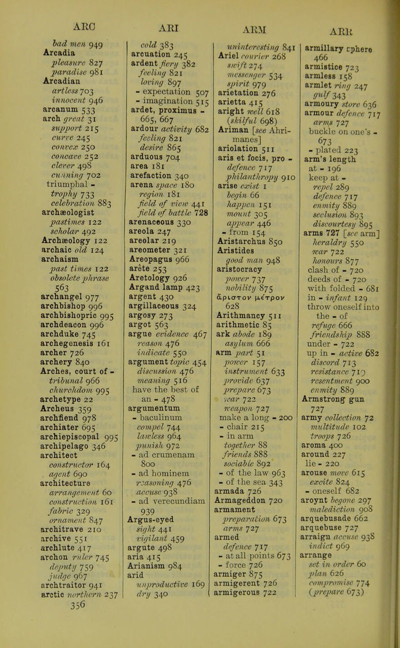 ARO had men 949 Arcadia pldaswe 827 paradise 981 Arcadian artless 703 innocent 946 arcanum 533 arch great 31 support 215 c?t?'rtf 245 convex 250 concave 252 clever 498 cunning 702 triumphal - 733 celebration 883 archaeologist pasti>}ies 122 scholar 492 Archaeology 122 archaic <)Z<^ 124 archaism ^t we.? 122 obsolete phrase 563 archangel 977 archbishop 996 archbishopric 995 archdeacon 996 archduke 745 archegenesis 161 archer 726 archery 840 Arches, court of - tribunal 966 chxhvchdom 995 archetype 22 Archeus 359 archfiend 978 archiater 695 archiepiscopal 995 archipelago 346 architect constructoi' 164 . agent 690 architecture arrangement 60 construction 161 fabric 329 oi'nament 847 architrave 210 archive 551 archlute 417 archon ruler 745 deputy 759 judge 967 archtraitor 941 arctic northern 237 356 ARI cold 383 arcuation 245 ardent Jienj 382 feeling 821 loving 897 - expectation 507 - imagination 515 ardet, proximus - 665, 667 ardour activity 682 feeling 821 desire 865 arduous 704 area 181 arefaction 340 arena space 180 region 181 ^tfZ<^ ^j/ t'lVw 441 field of battle 728 arenaceous 330 areola 247 areolar 219 areometer 321 Areopagus 966 arete 253 Aretology 926 Argand lamp 423 argent 430 argillaceous 324 argosy 273 argot 563 argue evidence 467 reason 476 indicate 550 argument tojnc 454 discussion 476 oneaning 516 have the best of an - 478 argumentum - baculiniim compel 744 lawless 964 p7imsh 972 - ad crumenam 800 - ad hominem 7-jasoning 476 accuse g^S - ad verecundiam 939 Argus-eyed sight 441 vigilant 459 argute 498 aria 415 Arianism 984 arid n nproductive 169 dry 340 ARM uninteresfting 841 Ariel courier 268 sn-ift 274 ■messenger 534 spirit 979 arietation 276 arietta 415 aright well 618 {skilful 698) Ariman Ahri- manes] ariolation 511 aris et focis, pro - defence 717 philanthropy 910 arise exist i begin 66 liappen 151 mount 305 appear 446 - from 154 Aristarchus 850 Aristides yoy^Z 7«a/i 948 aristocracy 2)omer 737 nobility 875 dptarov pieTpov 628 Arithmancy 511 arithmetic 85 ark abode 189 asylum 666 arm jya?-^ 51 power 157 instrument 633 jn'ovide 637 prepare 673 vi'a?' 722 Kcapon 727 make a long - 2CK) - chair 215 - in arm together 88 /?-itf;«Z5 888 sociable 892 - of the law 963 - of tlie sea 343 armada 726 Armageddon 720 armament 2)reparation 673 arms 727 armed defence 717 - at all points 673 - force 726 armiger 875 armigerent 726 armigerous 722 ARR armillary cphere 466 armistice 723 armless 158 armlet ring 247 .'!#343 armoury gtoi-c 636 armour defence 717 arms li] buckle on one's - 673 - jjlaled 223 arm's length at - 196 keep at - repel 289 defence 717 enmity 889 seclusion 893 discourtesy 895 arms 727 {see arm] heraldry 550 tear 722 Iwnours 877 clash of - 720 deeds of - 720 with folded - 681 in - infant 129 throw oneself into the - of refuge 666 friendship 888 under - 722 up in - active 682 discord 713 resistance 719 resentment 900 enmity 889 Armstrong gun 727 army collection 72 multitude 102 troops 726 aroma 400 ai'ound 227 lie - 220 arouse 7novc 615 excite 824 - oneself 682 aroynt begone 297 malediction 908 arquebusade 662 arquebuse 727 arraign accuse 93S indict 969 arrange ?■« <>?'^<T 60 plan 626 comp7H)mise 774 {prepai'e 673)