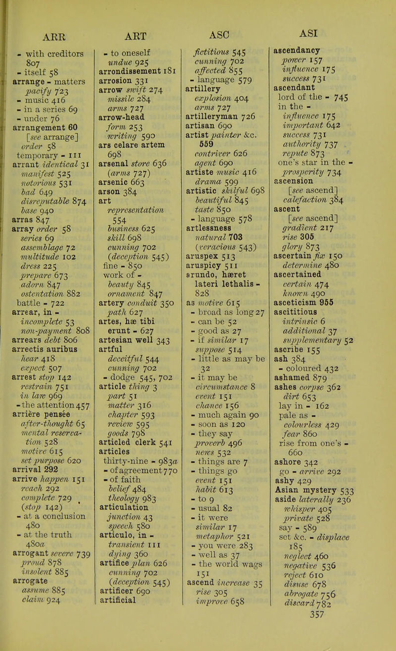 ARR - with creditors 807 - itself 58 arrange - matters ])acify 723 - music 416 - in a series 69 - under 76 arrangement 60 [^see arrange] or del' 58 temporary - 111 arrant identical 31 manifest 525 ■notorious 531 bad 649 dis7-ejmtabl€ 874 base 940 arras 847 array oi'der 58 series 69 assemblage 72 vmltitude 102 225 prepare 673 adoo'ii 847 ostentation 882 battle - 722 arrear, in - incomplete 53 non-payment 808 arrears 806 arrectis auribus Zimr 418 expect 507 arrest sj^ty; X42 restrain 751 i/i Zaro 969 -the attention457 arriere pensee after-thougJit 65 mental reserva- tion 528 motive 615 set jnvrpose 620 arrival 292 arrive happen 151 9'efl(?7i 292 compute 729 142) - at a conclusion 480 - at the truth 480^ arrogant severe 739 proud 878 insolent 885 arrogate assume 885 cZam 924 ART - to oneself undue 925 arrondissement 181 arrosion 331 arrow 274 missile 284 <wm 727 arrow-head foi'm 253 mnting 590 ars celare artem 698 arsenal stoi'e 636 {a/rm-s 727) arsenic 663 arson 384 art rejn'csentation 554 business 625 s/«ZZ 698 cunning 702 {deception 545) fine - 850 work of - beauty 845 wnament 847 artery conduit 350 jya^/i 627 artes, hae tihi erunt - 627 artesian well 343 artful deceitf ul 544 cunning 702 - dodge 545, 702 article ^/<i«(7 3 matter 316 chapter 593 reviem 595 (/w^Zs 798 articled clerk 541 articles thirty-nine - 983a - of agreement 7 70 - of faith belief 484 theology 983 articulation junction 43 speech 580 articulo, in - transient iii dying 360 artifice 626 cunning 702 {deception 545) artificer 690 artificial ASO fictitimis 545 cunning 702 affected 855 - language 579 artillery explosion 404 «rm 727 artilleryman 726 artisan 690 artist 2}(i''i'ttcr &;c. 559 contriver 626 «/7e?i^ 690 artiste music 416 drama 599 artistic skilful 698 beautiful 845 850 - language 578 artlessness 7iatural 703 {veracious 543) aruspex 513 aruspicy 511 srundo, hseret lateri lethalis - 828 as motive 615 - broad as long 27 - can be 52 - good as 27 - if similar 17 sujyjwse 514 - little as may be 32 - it may be circumstance 8 t'?.rHf 151 chance 156 - much again 90 - soon as 120 - they say piraverb 496 news 532 - things are 7 - things go event 151 7<a&ii 613 - to 9 - usual 82 - it were simila/i' 17 metaj)hor 521 - you were 283 - well as 37 - the world wags 151 ascend increase 35 rise 305 improve 658 ASI ascendancy power 157 injiuence 175 success 731 ascendant lord of the - 745 in the - influence 175 importa)it 642 success 731 authority 737 repute 873 one's star in the - pirosjJeHty 734 ascension [s^e ascend] calefaction 384 ascent [«^'(? ascend] gradient 217 Wse 306 <7Zi/?-?/ 873 ascertain ^'ic 150 determine 480 ascertained certain 474 knmvn 490 asceticism 955 ascititious intrinsic 6 additional 37 supplementary 52 ascribe 155 ash 384 - coloured 432 ashamed 879 ashes coipse 362 rZwTJ 653 lay in - 162 pale as - colourless 429 860 rise from one's - 660 ashore 342 go - arrive 292 ashy 429 Asian mystery 533 aside laterally 236 7vhisper 405 private 528 say - 589 set &c. - displace 185 neglect 460 negatii:e 536 610 disuse 678 abrogate 756