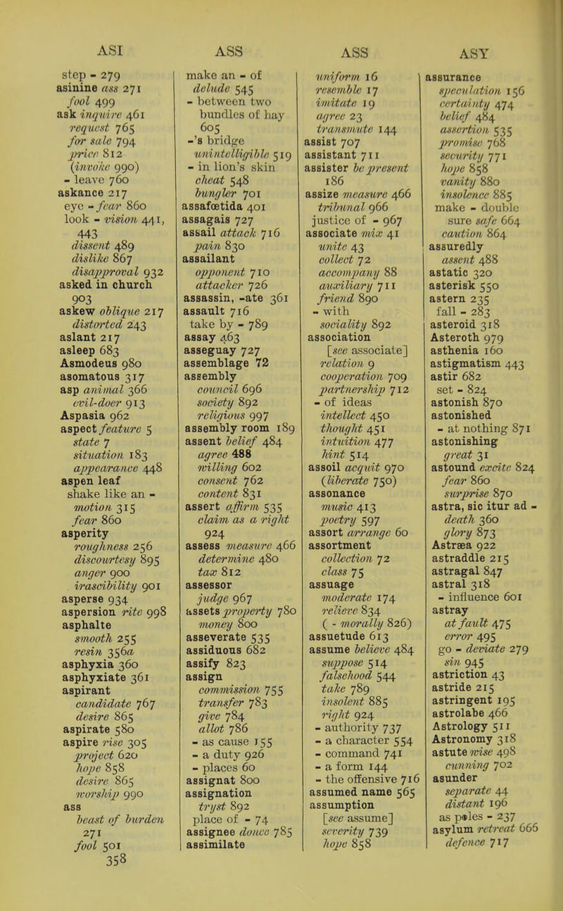 ASI step - 279 asinine uas 271 fool 499 ask inquire 461 reqaext 765 for sale 794 jnncr- 812 {invoke 990) - leave 760 askance 217 eye - fear 860 look - vision 44.1, 443 dissent 489 dislike 867 disajjproval 932 asked in church. 903 askew oblique 217 distoi'ted 243 aslant 217 asleep 683 Asmodeus 980 asomatous 317 asp aniinal 366 evil-doer 913 Aspasia 962 aspect feature 5 state 7 situation 183 appearanee .448 aspen leaf shake like an - motion 315 /m?* 860 asperity roughness 256 discou/rtesy 895 anger 900 irascibility 901 asperse 934 aspersion y-ife 998 asphalte smooth 255 rm?i 356a. asphyxia 360 asphyxiate 361 aspirant candidate 767 desire 865 aspirate 580 aspire 305 project 620 /ifV^e 858 desire 865 worshij) 990 ass Z'fc'««^ o/ burden 271 /wZ 501 358 make an - of delude 545 - between two bundles of hay 60s -'s bridge unintelligible 519 - in lion's skin cheat 548 bungler 701 assafoetida 401 assagais 727 assail attack 716 T^ai/i 830 assailant opponent 710 attacker 726 assassin, -ate 361 assault 716 take by - 789 assay 463 asseguay 727 assemblage 72 assembly co%incil 696 society 892 religious 997 assembly room 189 assent belief 484 488 7villi?ig 602 consent 762 content 831 assert 535 claim as a right 924 assess measure 466 determine 480 ^aa; 812 assessor jii<^(7<? 967 hSBetB 2m>pe7'ty 780 money 800 asseverate 535 assiduous 682 assify 823 assign commission 755 transfer 783 yi'i'e 784 «ZZi>i 786 - as cause 155 - a duty 926 - places 60 assignat 800 assignation tryst 892 place of - 74 assignee donee 785 assimilate uniform 16 resemble 17 imitate 19 ttz/jw 23 transmute 144 assist 707 assistant 711 assister be present 186 assize measure 466 trihunal 966 justice of - 967 associate mio; 41 w/mYc 43 collect 72 accompany 88 axixiliary 711 friend 890 - with sociality 892 association [see associate] relation 9 cooperation 709 paHnership 712 - of ideas intellecrt 450 thought 451 intuition 477 /tiw^ 514 assoil acquit 970 (liberate 750) assonance music 413 jJoetry 597 assort arrange 60 assortment collection 72 ctos 75 assuage moderate 174 reliere 834 ( - morally 826) assuetude 613 assume believe 484 suppose 514 falsehood 544 teZ-e 789 insolent 885 ^-i/Z/ii^ 924 - authority 737 - a character 554 - command 741 - a form 144 - the offensive 716 assumed name 565 assumption [we assume] severity 739 /<tfj:^6' 858 assurance speculation 156 certainty 474 belief 484 assertion 535 jM'onvise 768 secu?-ity 771 Zttf/;<3 858 vanity 880 ijisolcnce 885 make - double sure sffi/l' 664 caution 864 assuredly assent 488 astatic 320 asterisk 550 astern 235 fall - 283 asteroid 318 Asteroth 979 asthenia 160 astigmatism 443 astir 682 set - 824 astonish 870 astonished - at nothing 871 astonishing <77'ea^ 31 astound excite 824 /6'a7' 860 surj?rise 870 astra, sic itur ad - death 360 873 Astrsea 922 astraddle 215 astragal 847 astral 318 - influence 601 astray at fault 475 495 go - deviate 279 sin 945 astriction 43 astride 215 astringent 195 astrolabe 466 Astrology 511 Astronomy 318 astute wise 498 cwuiing 702 asunder separate 44 distajit 196 as pwles - 237 asylum retreat 666 defence 717