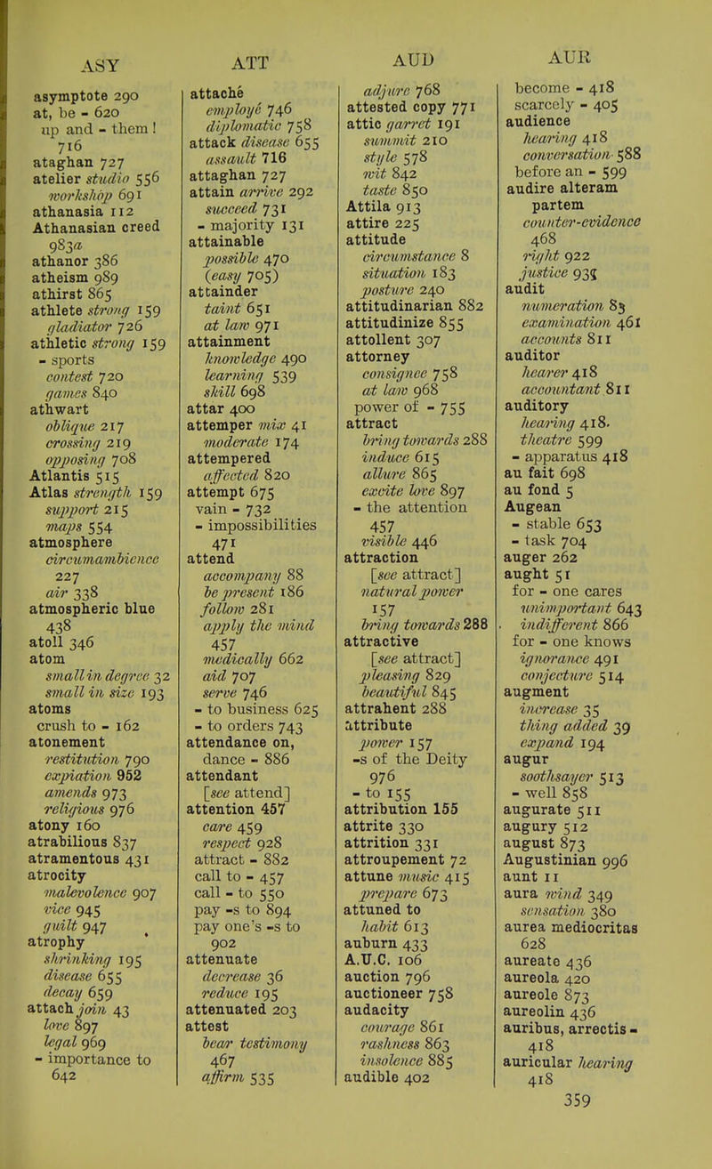 asymptote 290 at, be - 620 up and - them ! 716 ataghan 727 atelier studio 556 morkshojj 691 athanasia 112 Athanasian creed athanor 386 atheism 989 athirst 865 athlete strong 159 (jladiator 726 athletic strong 159 - sports contest 720 games 840 athwart oblique 217 crossing 219 oj)j)osing 708 Atlantis 515 Atlas strength 159 sujqioH 215 majJS 554 atmosphere circurnamMcncc 227 air 338 atmospheric blue 438 atoll 346 atom smallin degree ^2 small in size 193 atoms crush to - 162 atonement restitution 790 expiation 952 amends 973 religious 976 atony 160 atrahilious 837 atramentous 431 atrocity malevolence 907 vice 945 guilt 947 atrophy shrinking 195 disease 655 rZecay 659 attach ^OTrt 43 Zmjfi 897 fcf/aZ 969 - importance to 642 attache employe 746 diploviatic 758 attack disease 655 assault 716 attaghan 727 attain aii'ive 292 succeed 731 - majority 131 attainable possible 470 (eosy 705) attainder toirt^ 651 Zaw 971 attainment knowledge 490 learning 539 s/iiiZZ 698 attar 400 attemper mix 41 moderate 174 attempered affected 820 attempt 675 vain - 732 - impossibilities 471 attend accompany 88 be present i86 281 apply the mind 457 medically 662 aifZ 707 SCTTe 746 - to business 625 - to orders 743 attendance on, dance - 886 attendant \_see attend] attention 457 care 459 resjject 928 attract - 882 call to - 457 call - to 550 pay -s to 894 pay one's -s to 902 attenuate decrease 36 reduce 195 attenuated 203 attest bea/r testimony 467 affirm 535 adjure 768 attested copy 771 attic garret 191 summit 2io style 578 Tvit 842 taste 850 Attila 913 attire 225 attitude circumstance 8 situation 183 posture 240 attitudinarian 882 attitudinize 855 attollent 307 attorney consignee 758 at law 968 power of - 755 attract bring towards 288 induce 615 allure 865 excite lave 897 - the attention 457 visible 446 attraction [^see attract] natural pmver 157 bring tmvards 288 attractive \see attract] j)leasing 829 beautiful 845 attrahent 288 attribute jjower 157 -s of the Deity 976 - to 155 attribution 155 attrite 330 attrition 331 attroupement 72 attune music 415 Xjreparc 673 attuned to habit 613 auburn 433 A.U.C. 106 auction 796 auctioneer 758 audacity courage 861 rashness 863 insolence 885 audible 402 become - 418 scarcely - 405 audience liearing 418 conversation 588 before an - 599 audire alteram partem counter-evidence 468 right 922 justice 935 audit numeration 85 examination 461 accounts 811 auditor hearer ^iS accountant 811 auditory hearing 418. theatre 599 - apparatus 418 au fait 698 au fond 5 Augean - stable 653 - task 704 auger 262 aught 51 for - one cares unimportant 643 indifferent 866 for - one knows ignorance 491 conjecture 514 augment inci'ease 35 thing added 39 expand 194 augur soothsayer 513 - well 858 augurate 511 augury 512 august 873 Augustinian 996 aunt II aura wvid 349 sensation 380 aurea mediocritas 628 aureate 436 aureola 420 aureole 873 aureolin 436 auribus, arrectis > 418 auricular Jwaring 418