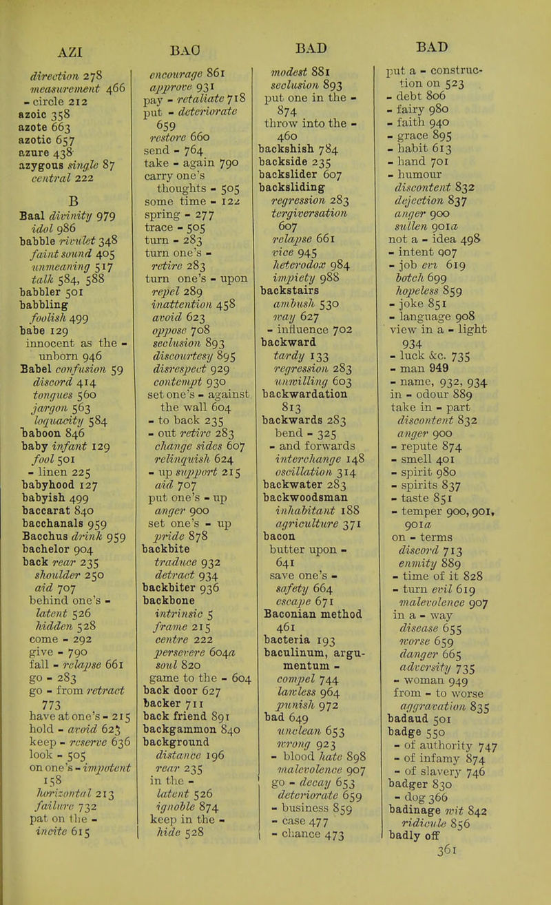 AZI direction 278 measurement 466 - circle 212 azoic 358 azote 663 azotic 657 azure 438- azygous dngle 87 central 222 B Baal divinity 979 idol 986 babble ritiiht 348 faint sound 405 unmeaning 517 talk 584, 588 babbler 501 babbling foolish 499 babe 129 innocent as the - unborn 946 Babel confusion 59 discord 414 tongues 560 jargon 563 loquacity 584 baboon 846 baby infant 129 /wZ 501 - linen 225 babyhood 127 babyish 499 baccarat 840 bacchanals 959 Bacchus dnnh 959 bachelor 904 back rea/r 235 shoulder 250 aid 707 behind one's - latent 526 hidden 528 come - 292 give - 790 fall - relajise 661 go - 283 go - from retract 773 have at one's - 215 hold - avoid 625 keep - reserve 636 look - 505 on one's - impotent 158 lun'izontal 213 failure 732 pat on llie - incite 615 baO encourage 861 approve 931 pay - retaliate 718 put - detei'iiirate 659 restore 660 send - 764 take - again 790 carry one's thoughts - 505 some time - I2z spring - 277 trace - 505 turn - 283 turn one's - retire 283 turn one's - upon re2}el 289 inattention 458 avoid 623 oppose 708 seclusion 893 discouHesy 895 disresjject 929 contempt 930 set one's - against the wall 604 - to back 235 - out retire 283 change sides 607 relinquish 624 - lip sniiport 215 aid 707 put one's - up anger 900 set one's - up jmde 878 backbite traduce 932 detract 934 backbiter 936 backbone intrinsic 5 frame 215 centre 222 persevere 6o/\a soul 820 game to the - 604 back door 627 backer 711 back friend 891 backgammon 840 background distance 196 rear 235 in the - latent 526 ignoble 874 keep in the - ^t(f6' 528 BAD modest 881 seclusion 893 put one in the - 874 throw into the - 460 backshish 784 backside 235 backslider 607 backsliding regression 283 tergiversation 607 relapse 661 vice 945 heterodox 984 impiety 988 backstairs ambush 530 627 - influence 702 backward f^M'iZy 133 regression 283 unwilling 603 backwardation 813 backwards 283 bend - 325 - and forwards interchange 148 oscillation 314 backwater 283 backwoodsman inhabitant 188 agriculture 371 bacon butter upon - 641 save one's - safety 664 escape 671 Baconian method 461 bacteria 193 baculinum, argu- mentum - com])el 744 lawless 964 punish 972 bad 649 unclean 653 wrong 923 - blood 7<afc 898 malevolence 907 go - rZemy 653 deteriorate 659 - business 859 - case 47 7 - chance 473 BAD put a - construc- tion on 523 - debt 806 - fairy 980 - faith 940 - grace 895 - habit 613 - hand 701 - liumour discontent 832 dejection 837 anger 900 sullen 901a not a - idea 498 - intent qo7 - job en 619 botch 699 hopeless 859 - joke 851 - language 908 view in a - light 934 - luck &c. 735 - man 949 - name, 932, 934 in - odour 889 take in - part discontent 832 anger 900 - repute 874 - smell 401 - spirit 980 - spirits 837 - taste 851 - temper goo, 901, 901a on - terms discord 713 enmity 889 - time of it 828 - turn ein l 619 malevolence 907 in a - way disease 655 worse 659 danger 665 adversity 735 - woman 949 from - to worse aggravation 835 badaud 501 badge 550 - of authority 747 - of infamy 874 - of slavery 746 badger 830 - dog 366 badinage wit 842 ridicvle 856 badly off