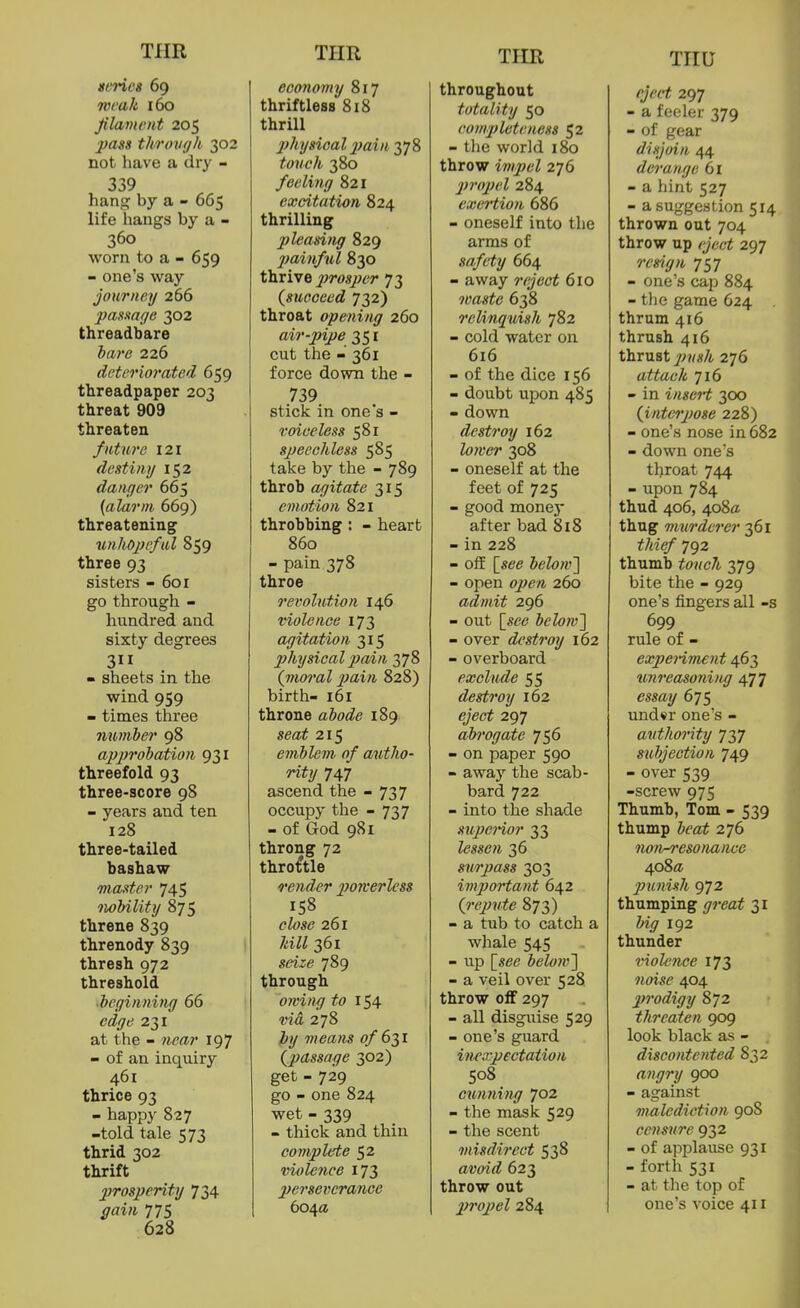 simcs 69 Tvmk 160 Jilavwnt 205 pass throvyk 302 not have a dry - 339 hang by a - 665 life hangs by a - 360 worn to a - 659 - one's way journey 266 pasmge 302 threadbare hare 226 deteriorated 659 threadpaper 203 threat 909 threaten future 121 destiny 152 danger 665 {alarm 669) threatening unhopeful 859 three 93 sisters - 601 go through - hundred and sixty degrees 311 - sheets in the wind 959 - times three mmher 98 approhation 931 threefold 93 three-score 98 - years and ten 128 three-tailed bashaw master 745 iwlnlity 875 threne 839 threnody 839 thresh 972 threshold ■beginning 66 edge 231 at the - near 197 - of an inquiry 461 thrice 93 - happy 827 -told tale 573 thrid 302 thrift 2)rosperity 734 gain 775 628 economy 817 thriftless 818 thrill 2)hysioal 2)ain 378 touch 380 feeling 821 excitation 824 thrilling pleasing 829 2)ainful 830 thrive ^^ws/^er 73 {succeed 732) throat opening 260 air-jnpe 351 cut the - 361 force down the - 739 stick in one's - voiceless 581 speechless 585 take by the - 789 throb agitate 315 emotion 821 throbbing: - heart 860 - pain 378 throe revolution 146 violence 173 agitation 315 physical pain 378 (nioral pain 828) birth- 161 throne ahode 189 seat 215 emblem of autho- rity 747 ascend the - 737 occupy the - 737 - of God 981 throng 72 throstle render poKcrless 158 close 261 Idll 361 seize 789 through owing to 154 via 278 })y means of 6^1 (^passage 302) get - 729 go - one 824 wet - 339 - thick and thin complete 52 violence 173 2)erseiwrance 604a throughout totality 50 com2)lcteness 52 - the world 180 throw impel 276 2)ro2)el 284 cxei'tion 686 - oneself into the arms of safety 664 - away reject 610 waste 638 relinquish 782 - cold water on 616 - of the dice 156 - doubt upon 485 - down destroy 162 loner 308 - oneself at the feet of 725 - good money after bad 818 - in 228 - off \_see below'] - open 02fen 260 admit 296 - out \_sce below'] - over destroy 162 - overboard exclude 55 destroy 162 eject 297 ah'ogaite 756 - on paper 590 - away the scab- bard 722 - into the shade sujieHor 33 lessen 36 smpass 303 im2}ortant 642 {repute 873) - a tub to catch a whale 545 - up [see below] - a veil over 528 throw off 297 - all disguise 529 - one's guard inexpectation 508 cwming 702 - the mask 529 - the scent misdirect 538 avoid 623 throw out 2)ro2)el 284 eject 297 - a feeler 379 - of gear disjoin 44 derange 61 - a hint 527 - a suggestion 514 thrown out 704 throw up eject 297 remjn 757 - one's cap 884 - the game 624 thrum 416 thrush 416 thrust jWM«/i 276 attach 716 - in inscH 300 (J,nter2)ose 228) - one's nose in 682 - down one's throat 744 - upon 784 thud 406, 4o8ff thug murderer 361 thief 792 thumb touch 379 bite the - 929 one's fingers all -s 699 rule of - expe7%m£nt 463 nnreasoni)ig 477 essay 675 und«r one's - authority 737 subjection 749 - over 539 -screw 975 Thumb, Tom - 539 thump heat 276 non-resonance 408a 2ninish 972 thumping great 31 big 192 thunder violence 173 noise 404 prodigy 872 threaten 909 look black as - discontented 832 angry 900 - against malediction 908 censure 932 - of applause 931 - forth 531 - at the top of one's voice 411