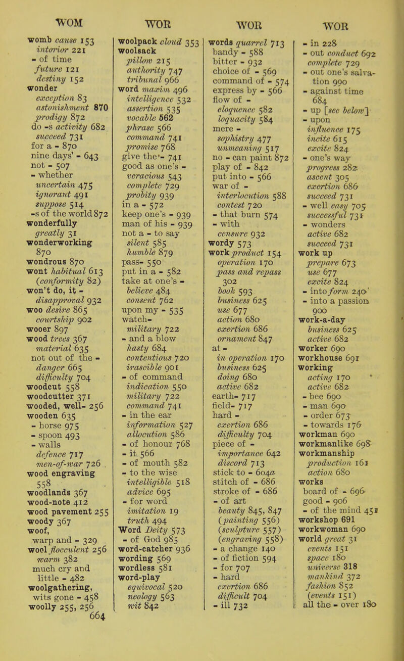 WOR WOR womb cause 153 intoi'ii)r 221 - of time future 121 dediny 152 wonder exception 83 astonishment 870 prodigy 872 do -s activity 682 succeed 731 for a - 870 nine days' - 643 not - 507 - whether uncertain 475 ignorant 491 suppose 514 -s of the world 872 wonderfully greatly 31 wonderworking 870 wondrous 870 wont habitual 613 {conformity 82) won't do, it - disapproval 932 woo desire 865 cowtship 902 wooer 897 wood trees 367 matcHal 635 not out of the - danger 665 difficulty 704 woodcut 558 woodcutter 371 wooded, well- 256 wooden 635 - horse 975 - spoon 493 - walls defence 717 men-of-war 726 , wood engraving 558 woodlands 367 wood-note 412 wood pavement 255 woody 367 woof, warp and - 329 wo(A fiocculent 256 Tva/rm 382 much cry and little - 482 woolgathering, wits gone - 458 woolly 255, 256 664 woolpack child 353 woolsack pillow 215 aut/umty 747 tribunal 966 word maxim 496 intelligence 532 assertion 535 vocable 562 phrase 566 command 741 jjromise 768 give the'- 741 good as one's - veracious 543 complete 729 probity 939 in a - 572 keep one's - 939 man of his - 939 not a - to say sile7it 585 humble 879 pass- 550 put in a - 582 take at one's - believe 484 consent 762 upon my - 535 watch- military 722 - and a blow hasty 684 contentious 720 irascible 901 - of command indication 550 militai'y 722 command 741 - in the ear information 527 allocution 586 - of honour 768 - it 566 - of mouth 582 - to the wise intelligible 518 advice 695 - for word imitatioii 19 truth 494 Word Deity 573 - of God 985 word-catcher 936 wording 569 wordless 581 word-play equivocal 520 neology 563 nit 842 words qua/rrel 713 bandy - 588 bitter - 932 choice of - 569 command of - 574 express by - 566 flow of - elocpuince 582 loquacity 584 mere - sophistry 477 unmeaning 517 no - can paint 872 play of - 842 put into - 566 war of - interlocution 588 contest 720 - that burn 574 - with censure 932 wordy 573 vrorli. product 154 ojjeration 170 pass and rejMSs 302 hooJt 593 business 625 use 677 action 680 exertion 686 ornament 847 at- in operation 170 business 62-5 680 active 682 earth- 717 field- 717 hard - exertion 686 difficulty 704 piece of - importance 642 discord 713 stick to - 604a stitch of - 686 stroke of - 686 - of art beauty 845, 847 (painting 556) {sculjiture 557) (engraving 558) - a change 140 - of fiction 594 - for 707 - hard exertion 686 difficult 704 - ill 732 - in 228 - out conduct 692 complete 729 - out one's salva- tion 900 - against time 684 - up belom\ - upon injlneiice 175 iiicitc 615 excite 824 - one's way progress 2Sz ascent 305 exertion 686 succeed 731 - well 705 successful 731 - wonders active 682 succeed 731 work up prepare 675 ■jise 677 excite 824 - into /orw 240' - into a passiori 900 work-a-day business 625 active 682 worker 690 workhouse 691 working acting 170 active 682 - bee 690 - man 690 - order 673 - towards 176 workman 690 workmanlike 69S workmanship production i6\ action 680 works board of - 696 good - 906 - of the mind 451 workshop 691 workwoman 690 world g7'cat 31 events 151 space 180 universe 318 mankind 372 fashion 852 (events 151) all the - over 180